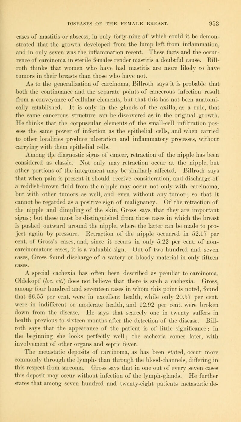 cases of mastitis or abscess, in only forty-nine of which could it be demon- strated that the growth developed from the lump left from inflammation, aud in only seven was the inflammation recent. These facts and the occur- renoe of carcinoma in sterile females render mastitis a doubtful cause. Bill- roth thinks that women who have had mastitis are more likely to have tumors in their breasts than those who have not. As to the generalization of carcinoma, Billroth says it is probable that both the continuance and the separate points of cancerous infection result from a conveyance of cellular elements, but that this has not been anatomi- cally established. It is only in the glands of the axilla, as a rule, that the same cancerous structure can be discovered as in the original growth. He thinks that the corpuscular elements of the small-cell infiltration pos- sess the same power of infection as the epithelial cells, and when carried to other localities produce ulceration and inflammatory processes, without carrying witli them epithelial cells. A mong the diagnostic signs of cancer, retraction of the nipple has been considered as classic. Not only may retraction occur at the nipple, but other portions of the integument may be similarly affected. Billroth says that when pain is present it should receive consideration, and discharge of a reddish-brown fluid from the nipple may occur not only with carcinoma, but with other tumors as well, and even without any tumor; so that it cannot be regarded as a positive sign of malignancy. Of the retraction of the nipple and dimpling of the skin, Gross says that they are important signs; but these must be distinguished from those cases in which the breast is pushed outward around the nipple, where the latter can be made to pro- ject again by pressure. Retraction of the nipple occurred in 52.17 per cent, of Gross's cases, and, since it occurs in only 5.22 per cent, of non- carcinomatous eases, it is a valuable sign. Out of two hundred and seven cases, Gross found discharge of a watery or bloody material in only fifteen cases. A special cachexia has often been described as peculiar to carcinoma. Oldekopf (foe. <•//.) does not believe that there is such a cachexia. Gross, among four hundred and seventeen cases in whom this point is noted, found that 66.55 per cent, were in excellent health, while only 20.57 per cent, were in indifferent or moderate health, and 12.92 per cent, were broken down from the disease. He says that scarcely one in twenty suffers in health previous to sixteen months after the detection of the disease. Bill- roth says that the appearance of the patient is of little significance: in the beginning she looks perfectly well ; the cachexia comes later, with involvement of other organs and septic fever. The metastatic deposits of carcinoma, as has been stated, occur more commonly through the lymph- than through the blood-channels, differing in this respect from sarcoma. Gross says that in one out of every seven cases this deposit may occur without infection of the lymph-glands. He further -tates that among seven hundred and twenty-eight patients metastatic de-