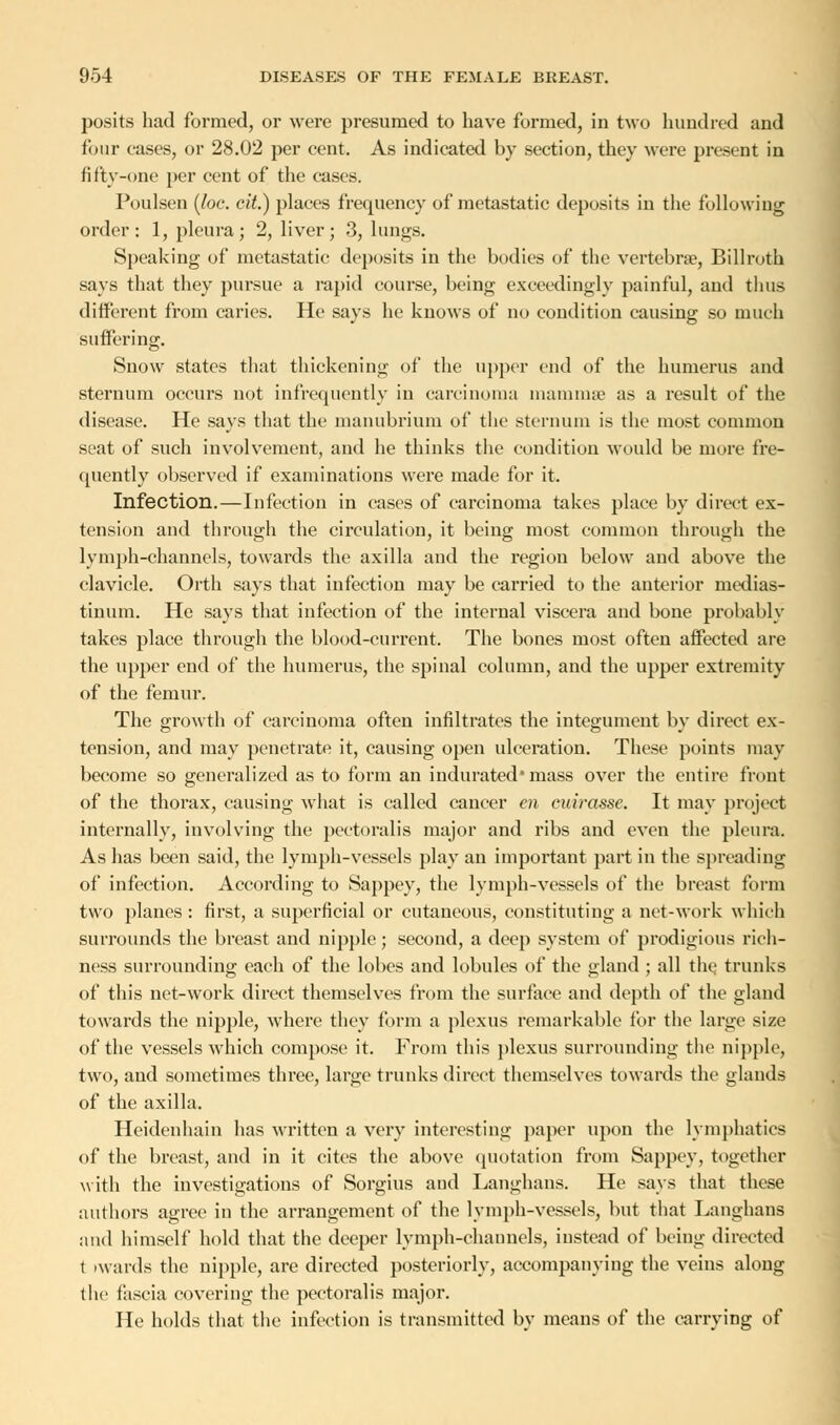 posits had formed, or were presumed to have formed, in two hundred and four eases, or 28.02 per cent. As indicated by section, they were present in fifty-one per cent of the cases. Poulsen (loc. cit.) places frequency of metastatic deposits in the following order: 1, pleura; 2, liver; 3, lungs. Speaking of metastatic deposits in the bodies of the vertebrae, Billroth says that they pursue a rapid course, being exceedingly painful, and thus different from caries. He says he knows of no condition causing so much suffering. Snow states that thickening of the upper end of the humerus and sternum occurs not infrequently in carcinoma mammae as a result of the disease. He says that the manubrium of the sternum is the most common seat of such involvement, and he thinks the condition would be more fre- quently observed if examinations were made for it. Infection.—Infection in cases of carcinoma takes place by direct ex- tension and through the circulation, it being most common through the lymph-channels, towards the axilla and the region below and above the clavicle. Orth says that infection may be carried to the anterior medias- tinum. He says that infection of the internal viscera and bone probably takes place through the blood-current. The bones most often affected are the upper end of the humerus, the spinal column, and the upper extremity of the femur. The growth of carcinoma often infiltrates the integument by direct ex- tension, and may penetrate it, causing open ulceration. These points may become so generalized as to form an indurated* mass over the entire front of the thorax, causing what is called cancer en cuirasse. It may project internally, involving the pectoralis major and ribs and even the pleura. As has been said, the lymph-vessels play an important part in the spreading of infection. According to Sappey, the lymph-vessels of the breast form two planes : first, a superficial or cutaneous, constituting a net-work which surrounds the breast and nipple; second, a deep system of prodigious rich- ness surrounding each of the lobes and lobules of the gland ; all the. trunks of this net-work direct themselves from the surface and depth of the gland towards the nipple, where they form a plexus remarkable for the large size of the vessels which compose it. From this plexus surrounding the nipple, two, and sometimes three, large trunks direct themselves towards the glands of the axilla. Heidenhain has written a very interesting paper upon the lymphatics of the breast, and in it cites the above quotation from Sappey, together with the investigations of Sorgius and Langhans. He says that these authors agree in the arrangement of the lymph-vessels, but that Langhans and himself hold that the deeper lymph-channels, instead of being directed t iwards the nipple, are directed posteriorly, accompanying the veins along the fascia covering the pectoralis major. He holds that the infection is transmitted by means of the carrying of