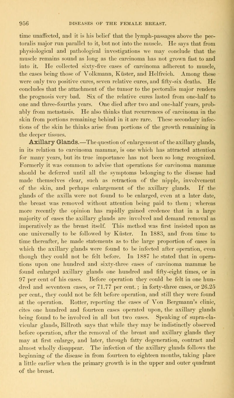 time unaffected, and it is his belief that the lymph-passages above the pec- toralis major run parallel to it, but not into the muscle. He says that from physiological and pathological investigations we may conclude that the muscle remains sound as long as the carcinoma has not grown fast to and into it. He collected sixty-five cases of carcinoma adherent to muscle, the cases being those of Volkmann, Kiister, and Helfrcich. Among these were only two positive cures, seven relative cures, and fifty-six deaths. He concludes that the attachment of the tumor to the pectoralis major renders the prognosis very bad. Six of the relative cures lasted from one-half to one and three-fourths years. One died after two and one-half years, prob- ably from metastasis. He also thinks that recurrences of carcinoma in the skin from portions remaining behind in it are rare. These secondary infec- tions of the skin he thinks arise from portions of the growth remaining in the deeper tissues. Axillary Glands.—The question of enlargement of the axillary glands, in its relation to carcinoma mammse, is one which has attracted attention for many years, but its true importance has not been so long recognized. Formerly it was common to advise that operations for carcinoma mamniae should be deferred until all the symptoms belonging to the disease had made themselves clear, such as retraction of the nipple, involvement of the skin, and perhaps enlargement of the axillary glands. If the glands of the axilla were not found to be enlarged, even at a later date, the breast was removed without attention being paid to them; whereas more recently the opinion has rapidly gained credence that in a large majority of cases the axillary glands are involved and demand removal as imperatively as the breast itself. This method was first insisted upon as one universally to be followed by Kiister. In 1883, and from time to time thereafter, he made statements as to the large proportion of cases in which the axillary glands were found to be infected after operation, even though they could not be felt before. In 1887 he stated that in opera- tions upon one hundred and sixty-three eases of carcinoma mammae he found enlarged axillary glands one hundred and fifty-eight times, or in 97 per cent of his cases. Before operation they could be felt in one hun- dred and seventeen cases, or 71.77 per cent.; in forty-three cases, or 26.25 per cent., they could not be felt before operation, and still they were found at the operation. Rotter, reporting the cases of Von Bergmann's clinic, cites one hundred and fourteen cases operated upon, the axillary glands being found to be involved in all but two cases. Speaking of supra-cla- vicular glands, Billroth says that while they may be indistinctly observed before operation, after the removal of the breast and axillary glands they may at first enlarge, and later, through fatty degeneration, contract and almost wholly disappear. The infection of the axillary glands follows the beginning of the disease in from fourteen to eighteen months, taking place a little earlier when the primary growth is in the upper and outer quadrant of the breast.