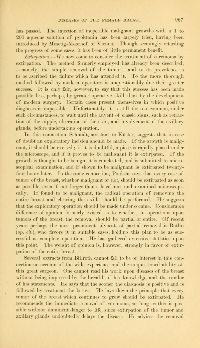 has passed. The injection of inoperable malignant growths with a 1 to 200 aqueous solution of pyoktanin has been largely tried, having been introduced by Mosetig-Moorhof, of Vienna. Though seemingly retarding the progress of some eases, it has been of little permanent benefit. Extirpation.—We now come to consider the treatment of carcinoma by extirpation. The method formerly employed has already been described, — namely, the simple removal of the tumor,—and to its prevalence is to he ascribed the failure which has attended it. To the more thorough method followed by modern operators is unquestionably due their greater success. It is only fair, however, to say that this success has been made possible less, perhaps, by greater operative skill than by the development of modern surgery. Certain cases present themselves in which positive diagnosis is impossible. Unfortunately, it is still far too common, under such circumstances, to wait until the advent of classic signs, such as retrac- tion of the nipple, ulceration of the skin, and involvement of the axillary glands, before undertaking operation. In this connection, Schmidt, assistant to Kiister, suggests that in case of doubt an exploratory incision should be made. If the growth is malig- nant, it should be excised ; if it is doubtful, a piece is rapidly placed under the microscope, and if it proves to be malignant it is extirpated. If the growth is thought to be benign, it is enucleated, and is submitted to micro- scopical examination, and if shown to be malignant is extirpated twenty- four hours later. In the same connection, Poulscn says that every case of tumor of the breast, whether malignant or not, should be extirpated as soon as possible, even if not larger than a hazel-nut, and examined microscopi- cally. If found to be malignant, the radical operation of removing the entire breast and clearing the axilla should be performed. He suggests that the exploratory operation should be made under cocaine. Considerable difference of opinion formerly existed as to whether, in operations upon tumors of the breast, the removal should be partial or entire. Of recent years perhaps the most prominent advocate of partial removal is Butlin ifip. cit.), who favors it in suitable cases, holding this plan to be as suc- cessful as complete operation. He has gathered extensive statistics upon this point. The weight of opinion is, however, strongly in favor of extir- pation of the entire breast. Several extracts from Billroth cannot fail to be of interest in this con- nection on account of the wide experience and the unquestioned ability of this great surgeon. One cannot read his work upon diseases of the breast without being impressed by the breadth of his knowledge and the candor of his statements. He says that the sooner the diagnosis is positive and is followed by treatment the better. He lays down the principle that every tumor of the breast which continues to grow should be extirpated. He recommends the immediate removal of carcinoma, so long as this is pos- sible without imminent danger to life, since extirpation of the tumor and axillary glands undoubtedly delays the disease. He advises the removal