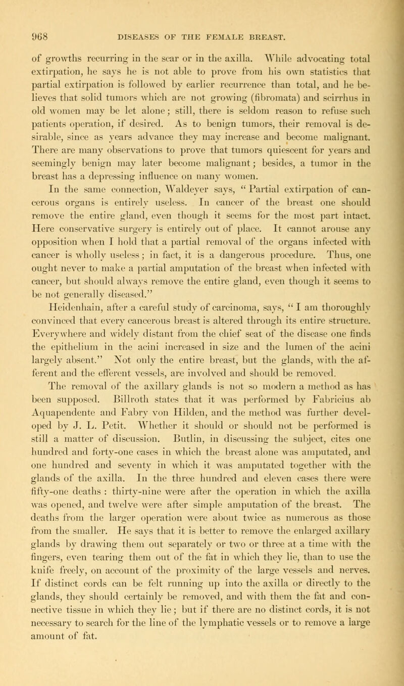 of growths recurring in the scar or in the axilla. While advocating total extirpation, he says he is not able to prove from his own statistics that partial extirpation is followed by earlier recurrence than total, and he be- lieves that solid tumors which are not growing (fibromata) and scirrhus in old women may be let alone; still, there is seldom reason to refuse such patients operation, if desired. As to benign tumors, their removal is de- sirable, since as years advance they may increase and become malignant. There are many observations to prove that tumors quiescent for years and seemingly benign may later become malignant; besides, a tumor in the breast has a depressing influence on many women. In the same connection, Waldeyer says, Partial extirpation of can- cerous organs is entirely useless. In cancer of the breast one should remove the entire gland, even though it seems for the most part intact. Here conservative surgery is entirely out of place. It cannot arouse any opposition when I hold that a partial removal of the organs infected with cancer is wholly useless; in fact, it is a dangerous procedure. Thus, one ought never to make a partial amputation of the breast when infected with cancer, but should always remove the entire gland, even though it seems to be not generally diseased. Hcidenhain, after a careful study of carcinoma, says,  I am thoroughly convinced that every cancerous breast is altered through its entire structure. Everywhere and widely distant from the chief seat of the disease one finds the epithelium in the acini increased in size and the lumen of the acini largely absent. Not only the entire breast, but the glands, with the af- ferent and the efferent vessels, are involved and should be removed. The removal of the axillary glands is not so modern a method as has been supposed. Billroth states that it was performed by Fabricius ab Aquapendente and Fabry von Hilden, and the method was further devel- oped by J. L. Petit. Whether it should or should not be performed is still a matter of discussion. Butlin, in discussing the subject, cites one hundred and forty-one cases in which the breast alone was amputated, and one hundred and seventy in which it was amputated together with the glands of the axilla. In the three hundred and eleven cases there were fifty-one deaths : thirty-nine were after the operation in which the axilla was opened, and twelve were after simple amputation of the breast. The deaths from the larger operation were about twice as numerous as those from the smaller. He says that it is better to remove the enlarged axillary glands by drawing them out separately or two or three at a time with the fingers, even tearing them out of the fat in which they lie, than to use the knife freely, on account of the proximity of the large vessels and nerves. If distinct cords can be felt running up into the axilla or directly to the glands, they should certainly be removed, and with them the fat and con- nective tissue in which they lie; but if there are no distinct cords, it is not necessary to search for the line of the lymphatic vessels or to remove a large amount of fat.
