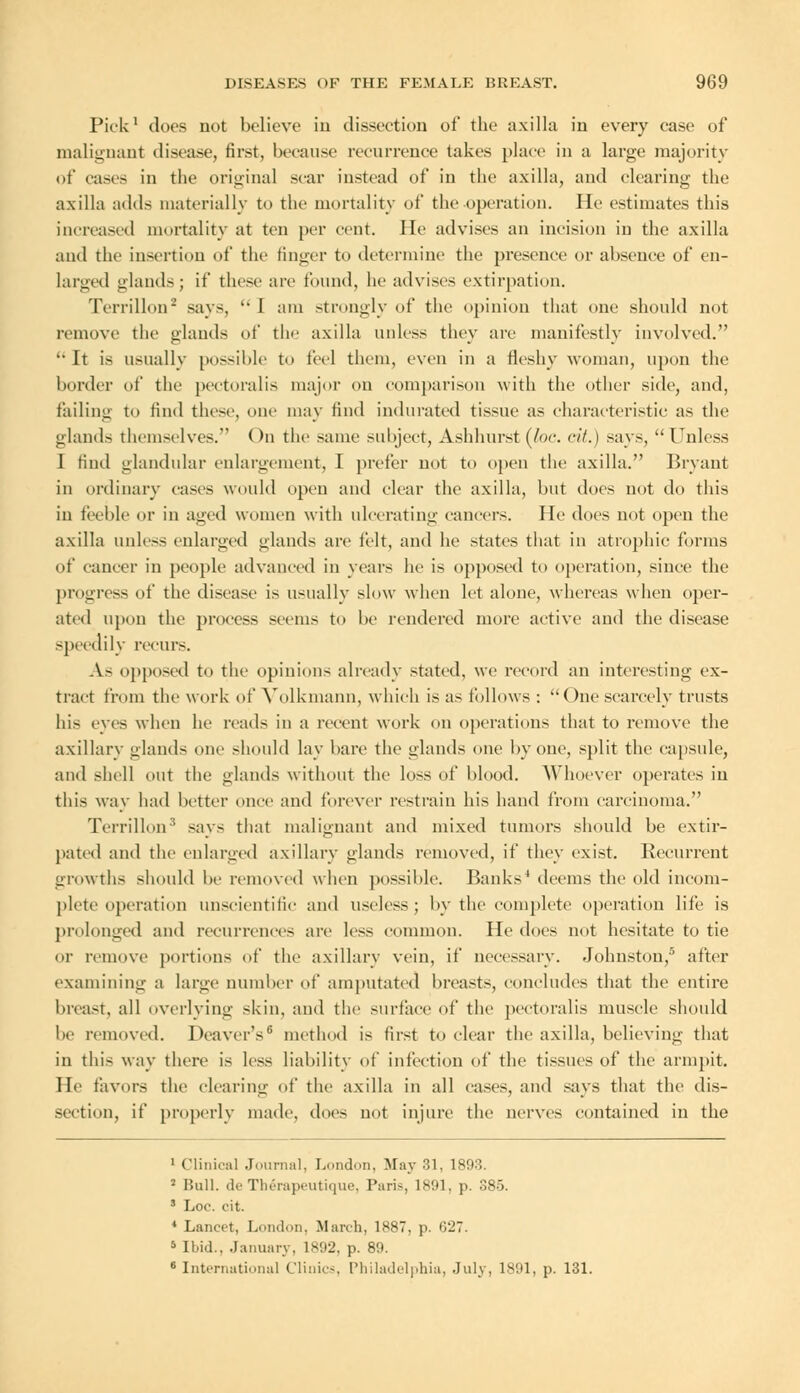 Pick1 docs not believe in dissection of the axilla in every case of malignant disease, first, because recurrence takes place in a large majority of cases In the original scar instead of in the axilla, and clearing the axilla adds materially to the mortality of the operation. lie estimates this increased mortality at ten per cent. He advises an incision in the axilla and the insertion of the finger to determine the presence or absence of en- larged glands; if these are found, he advises extirpation. TerriUon2 says, I am strongly of the opinion that one should not remove the glands of the axilla unless they are manifestly involved.  It is usually possible to feel them, even in a fleshy woman, upon the border of the pectoralis major on comparison with the other side, and, failing to find these, one may find indurated tissue as characteristic as the glands themselves. On the same subject, Ashhurst (he. tit.) says,  Unless I find glandular enlargement, I prefer not to open the axilla. Bryant in ordinary cases would open and clear the axilla, hut does not do this in feeble or in aged women with ulcerating cancers. He does not open the axilla unless enlarged glands arc felt, and he states that in atrophic forms of cancer in people advanced in years he is opposed to operation, since the progress of the disease is usually slow when let alone, whereas when oper- ated upon the process seems to he rendered more active and the disease speedily recurs. As opposed to the opinions already stated, we record an interesting ex- tract from the work of Yolkmann, which is as follows : One scarcely trusts his eves when he reads in a recent work on operations that to remove the axillary glands one should lav bare the glands one by one, split the capsule, and shell out the glands without the loss of blood. Whoever operates in this way had better once and forever restrain his hand from carcinoma. Terrillon3 says that malignant and mixed tumors should be extir- pated and the enlarged axillary glands removed, if they exist. Recurrent growths should he removed when possible. Banks' deems the old incom- plete operation unscientific and useless ; by the complete operation life is prolonged and recurrences are less common. He docs not hesitate to tie or remove portions of the axillary vein, if necessary. Johnston/' after examining a large cumber of amputated breasts, concludes that the entire breast, all overlying skin, and the surface of the pectoralis muscle should he removed. Deaver's6 method is first to clear the axilla, believing that in this way there is less liability of infection of the tissues of the armpit. He favors the clearing of the axilla in all cases, and says that the dis- section, if properly made, does not injure the nerves contained in the 1 Clinical Journal, Loud,,!,. May 31, 1893. 2 Bull, de Therapeutique, Pari-, 1891, p. 385. ' Loc. cit. 4 Lancet, London, March, 1*87. p. 627. 5 Ibid., January, 1892, p. 89. 8International Clinics, Philadelphia, July, 1891, p. 131.