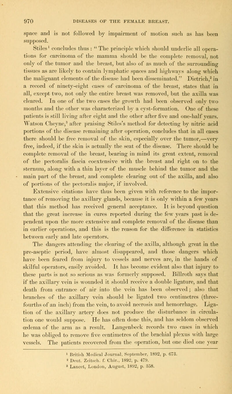 space and is not followed by impairment of motion such as has been supposed. Stiles1 concludes thus: The principle which should underlie all opera- tions for carcinoma of the mamma should be the complete removal, not only of the tumor and the breast, but also of as much of the surrounding tissues as are likely to contain lymphatic spaces and highways along which the malignant elements of the disease had been disseminated. Dietrich,2 in a record of ninety-eight cases of carcinoma of the breast, states that in all, except two, not only the entire breast was removed, but the axilla was cleared. In one of the two cases the growth had been observed only two months and the other was characterized by a cyst-formation. One of these patients is still living after eight and the other after five and one-half vears. Watson Cheyne,3 after praising Stiles's method for detecting by nitric acid portions of the disease remaining after operation, concludes that in all cases there should be free removal of the skin, especially over the tumor,—very free, indeed, if the skin is actually the seat of the disease. There should be complete removal of the breast, bearing in mind its great extent, removal of the pectoralis fascia coextensive with the breast and right on to the sternum, along with a thin layer of the muscle behind the tumor and the main part of the breast, and complete clearing out of the axilla, and also of portions of the pectoralis major, if involved. Extensive citations have thus been given with reference to the impor- tance of removing the axillary glands, because it is only within a few years that this method has received general acceptance. It is beyond question that the great increase in cures reported during the few years past is de- pendent upon the more extensive and complete removal of the disease than in earlier operations, and this is the reason for the difference in statistics between early and late operators. The dangers attending the clearing of the axilla, although great in the pre-aseptic period, have almost disappeared, and those dangers which have been feared from injury to vessels and nerves are, in the hands of skilful operators, easily avoided. It has become evident also that injury to these parts is not so serious as was formerly supposed. Billroth says that if the axillary vein is wounded it should receive a double ligature, and that death from entrance of air into the vein has been observed ; also that branches of the axillary vein should be ligated two centimetres (three- fourths of an inch) from the vein, to avoid necrosis and hemorrhage. Liga- tion of the axillary artery does not produce the disturbance in circula- tion one would suppose. He has often done this, and has seldom observed oedema of the arm as a result. Langenbeck records two cases in which he was obliged to remove five centimetres of the brachial plexus with large vessels. The patients recovered from the operation, but one died one year 1 British Medical Journal, September, 1892, p. 673. 2 Deut. Zeitsch. f. Chir., 1892, p. 479. 3 Lancet, London, August, 1892, p. 358.
