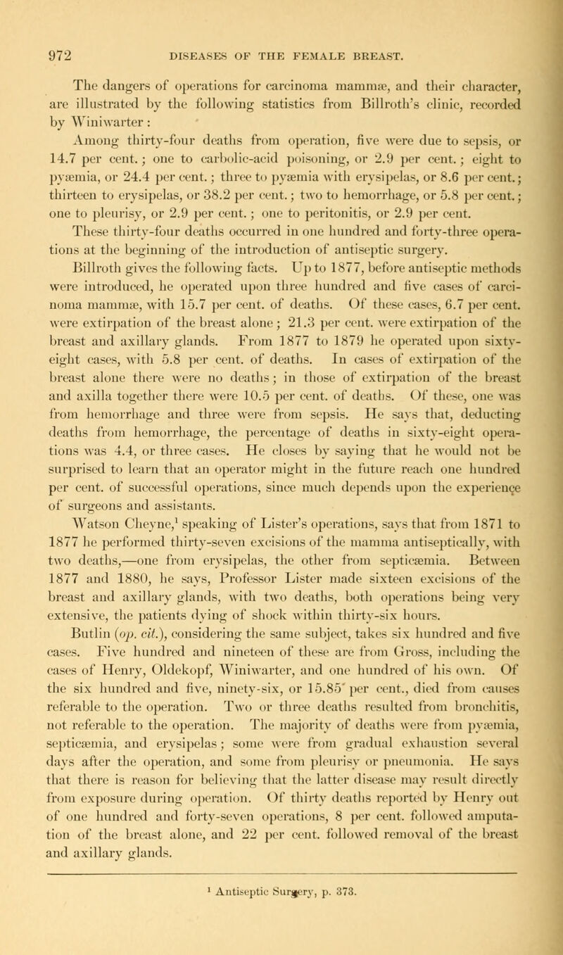 The dangers of operations for carcinoma mamma?, and their character. are illustrated by the following statistics from Billroth's clinic, recorded by Winiwarter: Among thirty-four deaths from operation, five were due to sepsis, or 14.7 per cent.; one to carbolic-acid poisoning, or 2.9 per cent.; eight to pyaemia, or 24.4 per cent.; three to pyaemia with erysipelas, or 8.6 per cent.; thirteen to erysipelas, or 38.2 per cent.; two to hemorrhage, or 5.8 per cent.; one to pleurisy, or 2.9 per cent. ; one to peritonitis, or 2.9 per cent. These thirty-four deaths occurred in one hundred and forty-three opera- tions at the beginning of the introduction of antiseptic surgery. Billroth gives the following facts. Up to 1877, before antiseptic methods were introduced, he operated upon three hundred and five cases of carci- noma mammae, with 15.7 per cent, of deaths. Of these cases, 6.7 per cent, were extirpation of the breast alone; 21.3 per cent, were extirpation of the breast and axillary glands. From 1877 to 1879 he operated upon sixty- eight cases, with 5.8 per cent, of deaths. In cases of extirpation of the breast alone there were no deaths; in those of extirpation of the breast and axilla together there were 10.5 per cent, of deaths. Of these, one was from hemorrhage and three were from sepsis. He says that, deducting deaths from hemorrhage, the percentage of deaths in sixty-eight opera- tions was 4.4, or three cases. He closes by saying that he would not be surprised to learn that an operator might in the future reach one hundred per cent, of successful operations, since much depends upon the experience of surgeons and assistants. Watson Cheyne,1 speaking of Lister's operations, says that from 1871 to 1877 he performed thirty-seven excisions of the mamma antiseptically, with two deaths,—one from erysipelas, the other from septicaemia. Between 1877 and 1880, he says, Professor Lister made sixteen excisions of the breast and axillary glands, with two deaths, both operations being very extensive, the patients dying of shock within thirty-six hours. Butlin (pp. cit.), considering the same subject, takes six hundred and five cases. Five hundred and nineteen of these are from Gross, including the cases of Henry, Oldekopf, Winiwarter, and one hundred of his own. Of the six hundred and five, ninety-six, or 15.85' per cent., died from causes referable to the operation. Two or three deaths resulted from bronchitis, not referable to the operation. The majority of deaths were from pyaemia, septicaemia, and erysipelas; some were from gradual exhaustion several days after the operation, and some from pleurisy or pneumonia. He says that there is reason for believing that the latter disease may result directly from exposure during operation. Of thirty deaths reported by Henry out of one hundred and forty-seven operations, 8 per cent, followed amputa- tion of the breast alone, and 22 per cent, followed removal of the breast and axillary glands. 1 Antiseptic Surjiery, p. 373.