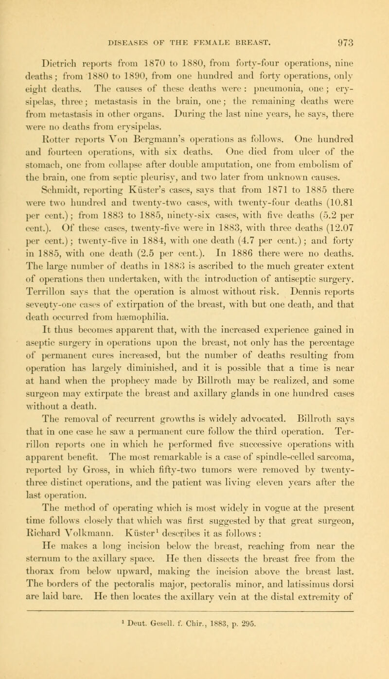 Dietrich reports from 1<S7() to 1880, from forty-four operations, nine deaths; from 1880 to 1890, from one hundred and forty operations, only eight deaths. The causes of these deaths were : pneumonia, one ; ery- sipelas, three; metastasis in the brain, one; the remaining deaths were from metastasis in other organs. During the last nine years, he says, there were no deaths from erysipelas. Rotter reports Von Bergmann's operations as follows. One hundred and fourteen operations, with six deaths. One died from ulcer of the Stomach, one from collapse after double amputation, one from embolism of the brain, one from septic pleurisy, and two later from unknown causes. Schmidt, reporting Krister's eases, says that from 1871 to 1885 there were two hundred and twentv-two eases, with twenty-four deaths (1(3.81 per cent.) ; from 1883 to 1885, ninety-six cases, with five deaths (5.2 per cent.). Of these cases, twenty-five were in 1883, with three deaths (12.07 per cent.); twenty-five in 1884, with one death (4.7 per cent.); and forty in 1885, with one death (2.5 per cent.). In 1886 there were no deaths. The large number of deaths in 1883 is ascribed to the much greater extent of operations then undertaken, with the introduction of antiseptic surgery. Terrillon says that the operation is almost without risk. Dennis reports seventy-one cases of extirpation of the breast, with but one death, and that death occurred from haemophilia. It thus becomes apparent that, with the increased experience gained in aseptic surgery in operations upon the breast, not only has the percentage of permanent cures increased, but the number of deaths resulting from operation has largely diminished, and it is possible that a time is near at hand when the prophecy made by Billroth may be realized, and some surgeon may extirpate the breast and axillary glands in one hundred cases without a death. The removal of recurrent growths is widely advocated. Billroth says that in one case he saw a permanent cure follow the third operation. Ter- rillon reports one in which he performed five successive operations with apparent benefit. The most remarkable is a ease of spindle-celled sarcoma, reported by Gross, in which fifty-two tumors were removed by twenty- three distinct operations, and the patient was living eleven years after the last operation. The method of operating which is most widely in vogue at the present time follows closely that which was first suggested by that great surgeon, Richard Volkmann. Krister1 describes it as follows: He makes a long incision below the breast, reaching from near the sternum to the axillary space. lie then dissects the breast free from the thorax from below upward, making the incision above the breast last. The borders of the peetoralis major, pectoralis minor, and latissimus dorsi are laid bare. He then locates the axillary vein at the distal extremity of 1 Deut. Gesell. f. Chir., 1883, p. 295.