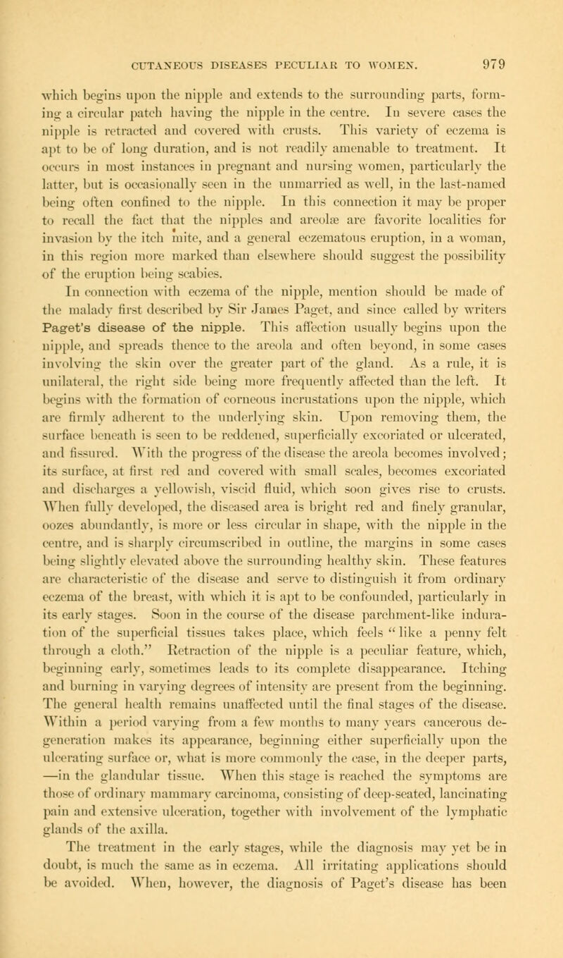which begins upon the nipple and extends to the surrounding parts, form- ing a circular patch having the nipple in the centre. In severe cases the nipple i> retracted and covered with crusts. This variety of eczema is apt to be of long duration, and is not readily amenable to treatment. It occurs in most instances in pregnant and nursing women, particularly the latter, but is occasionally seen in the unmarried as well, in the last-named being often confined to the nipple. In this connection it may be proper to recall the fact that the nipples and areolae arc favorite localities for invasion by the itch mite, and a general eczematous eruption, in a woman, in this region more marked than elsewhere should suggest the possibility of the eruption being scabies. In connection with eczema of the nipple, mention should be made of the malady first described by Sir James Paget, and since called by writers Paget's disease of the nipple. This affection usually begins upon the nipple, ami spreads thence to the areola and often beyond, in some cases involving the skin over the greater part of the gland. As a rule, it is unilateral, tin1 right side being more frequently affected than the left. It begins with the formation of corneous incrustations upon the nipple, which are firmly adherent to the underlying skin. Upon removing them, the surface beneath is seen to be reddened, superficially excoriated or ulcerated, and fissured. With the progress of the disease the areola becomes involved; its surface, at first red and covered with small scales, becomes excoriated and discharges a yellowish, viscid fluid, which soon gives rise to crusts. When fully developed, the diseased area is bright red and finely granular, oozes abundantly, is more or less circular in shape, with the nipple in the centre, and is sharply circumscribed in outline, the margins in some cases being slightly elevated above the surrounding healthv skin. These features arc characteristic of the disease and serve to distinguish it from ordinary eczema of the breast, with which it is apt to be confounded, particularly in its early stages. Soon in the course of the disease parchment-like indura- tion of the superficial tissues takes place, which feels like a penny felt through a cloth. Retraction of the nipple is a peculiar feature, which, beginning early, sometimes leads to its complete disappearance. Itching and burning in varying degrees of intensity are present from the beginning. The general health remains unaffected until the final stages of the disease. Within a period varying from a few months to many years cancerous de- generation makes its appearance, beginning either superficially upon the ulcerating surface or, what is more commonly the ease, in the deeper parts, —in the glandular tissue. When this stage is reached the symptoms are those of ordinary mammary carcinoma, consisting of deep-seated, lancinating pain and extensive ulceration, together with involvement of the lymphatic glands of the axilla. The treatment in the early stages, while the diagnosis may yet be in doubt, is much the same as in eczema. All irritating applications should be avoided. When, however, the diagnosis of Paget's disease has been