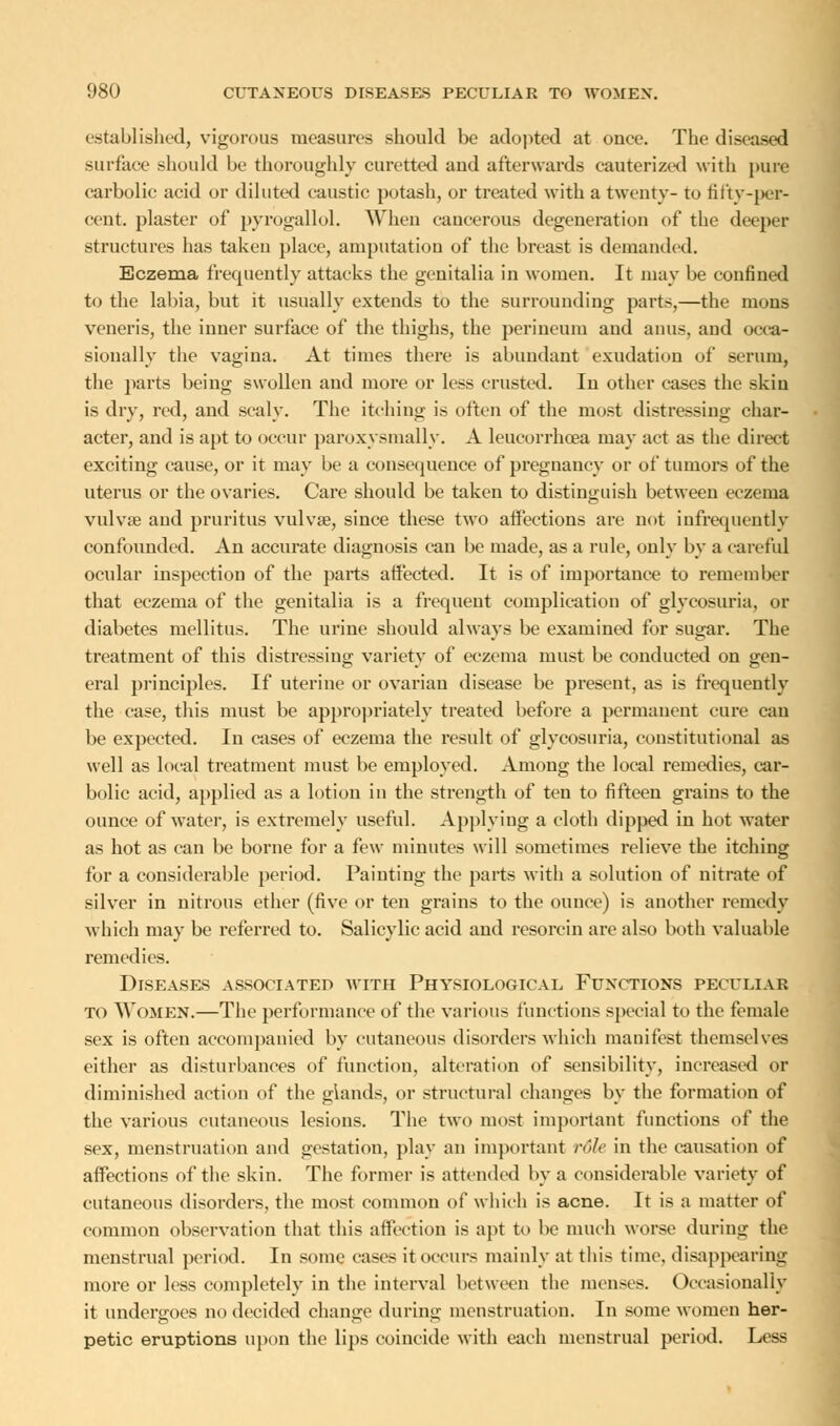 established, vigorous measures should be adopted at once. The diseased surface should be thoroughly curetted aud afterwards cauterized with pure carbolic acid or diluted caustic potash, or treated with a twenty- to fifty-per- cent, plaster of pyrogallol. When cancerous degeneration of the deeper structures has taken place, amputation of the breast is demanded. Eczema frequently attacks the genitalia in women. It may be confined to the labia, but it usually extends to the surrounding parts,—the mons veneris, the inner surface of the thighs, the perineum and anus, and occa- sionally the vagina. At times there is abundant exudation of serum, the parts being swollen and more or less crusted. In other cases the skin is dry, red, and scaly. The itching is often of the most distressing char- acter, and is apt to occur paroxysmally. A leucorrhoea may act as the direct exciting cause, or it may be a consequence of pregnancy or of tumors of the uterus or the ovaries. Care should be taken to distinguish between eczema vulvae aud pruritus vulvae, since these two affections are not infrequently confounded. An accurate diagnosis can be made, as a rule, only by a careful ocular inspection of the parts affected. It is of importance to remember that eczema of the genitalia is a frequent complication of glycosuria, or diabetes mellitus. The urine should always be examined for sugar. The treatment of this distressing variety of eczema must be conducted on gen- eral principles. If uterine or ovarian disease be present, as is frequently the case, this must be appropriately treated before a permanent cure can be expected. In cases of eczema the result of glycosuria, constitutional as well as local treatment must be employed. Among the local remedies, car- bolic acid, applied as a lotion in the strength of ten to fifteen grains to the ounce of water, is extremely useful. Applying a cloth dipped in hot water as hot as can be borne for a few minutes will sometimes relieve the itching for a considerable period. Painting the parts with a solution of nitrate of silver in nitrous ether (five or ten grains to the ounce) is another remedy which may be referred to. Salicylic acid and resorein are also both valuable remedies. Diseases associated with Physiological Functions peculiar to Women.—The performance of the various functions special to the female sex is often accompanied by cutaneous disorders which manifest themselves either as disturbances of function, alteration of sensibility, increased or diminished action of the glands, or structural changes by the formation of the various cutaneous lesions. The two most important functions of the sex, menstruation and gestation, play an important rule in the causation of affections of the skin. The former is attended by a considerable variety of cutaneous disorders, the most common of which is acne. It is a matter of common observation that this affection is apt to be much worse during the menstrual period. In some cases it occurs mainly at this time, disappearing more or less completely in the interval between the menses. Occasionally it undergoes no decided change during menstruation. In some women her- petic eruptions upon the lips coincide with each menstrual period. Less