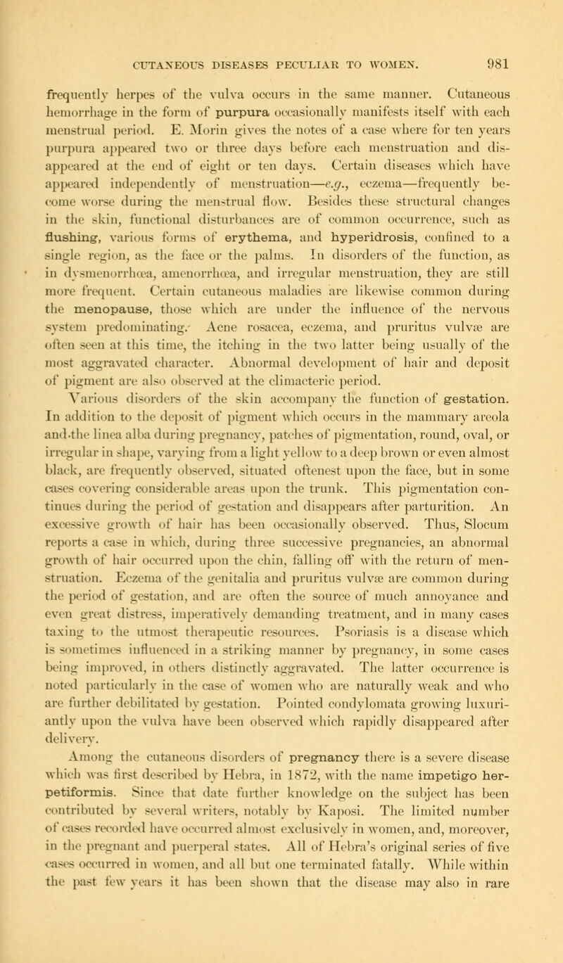 frequently herpes of the vulva occurs in the same manner. Cutaneous hemorrhage in the form of purpura occasionally manifests itself with each menstrual period. E. Morin gives the notes of a case where for ten years purpura appeared two or three days before each menstruation and dis- appeared at the end of eight or ten days. Certain diseases which have appeared independently of menstruation—<'.//., eczema—frequently be- come worse during the menstrual How. Besides these structural changes in the skin, functional disturbances are of common occurrence, such as flushing-, various forms of erythema, and hyperidrosis, confined to a single region, as the face or the palms. In disorders of the function, as in dysmenorrhoea, amenorrhoea, and irregular menstruation, they are still more frequent. Certain cutaneous maladies are likewise common during the menopause, those which are under the influence of the nervous system predominating. Acne rosacea, eczema, and pruritus vulvae are often seen at this time, the itching in the two latter being usually of the most aggravated character. Abnormal development of hair and deposit of pigment are also observed at the climacteric period. Various disorders of the skin accompany the function of gestation. In addition to the deposit of pigment which occurs in the mammary areola and.the linea alba during pregnancy, patches of pigmentation, round, oval, or irregular in shape, varying from a light yellow to a deep brown or even almost black, are frequently observed, situated oftenest upon the face, but in some cases covering considerable areas upon the trunk. This pigmentation con- tinues during the period of gestation and disappears after parturition. An 3sive growth of hair has been occasionally observed. Thus, Slocum reports a case in which, during three successive pregnancies, an abnormal growth of hair occurred upon the chin, falling off with the return of men- struation. Eczema of the genitalia and pruritus vulvae are common during the period of gestation, and are often the source of much annoyance and even great distress, imperatively demanding treatment, and in many cases taxing to the utmost therapeutic resource-. Psoriasis is a disease which is sometimes influenced in a striking manner by pregnancy, in some cases being improved, in others distinctly aggravated. The latter occurrence is noted particularly in the case of women who are naturally weak and who are further debilitated by gestation. Pointed condylomata growing luxuri- antly upon the vulva have been observed which rapidly disappeared after delivery. Among the cutaneous disorders of pregnancy there is a severe disease which was first described by Ilehra. in L872, with the name impetigo her- petiformis. Since that date further knowledge on the subject has been contributed by several writer-, notably by Kaposi. The limited number of cases recorded have occurred almost exclusively in women, and, moreover, in the pregnant and puerperal states. All of Ilcbra's original series of five cases occurred in women, and all but one terminated fatally. While within the past few years it has been shown that the disease may also in rare