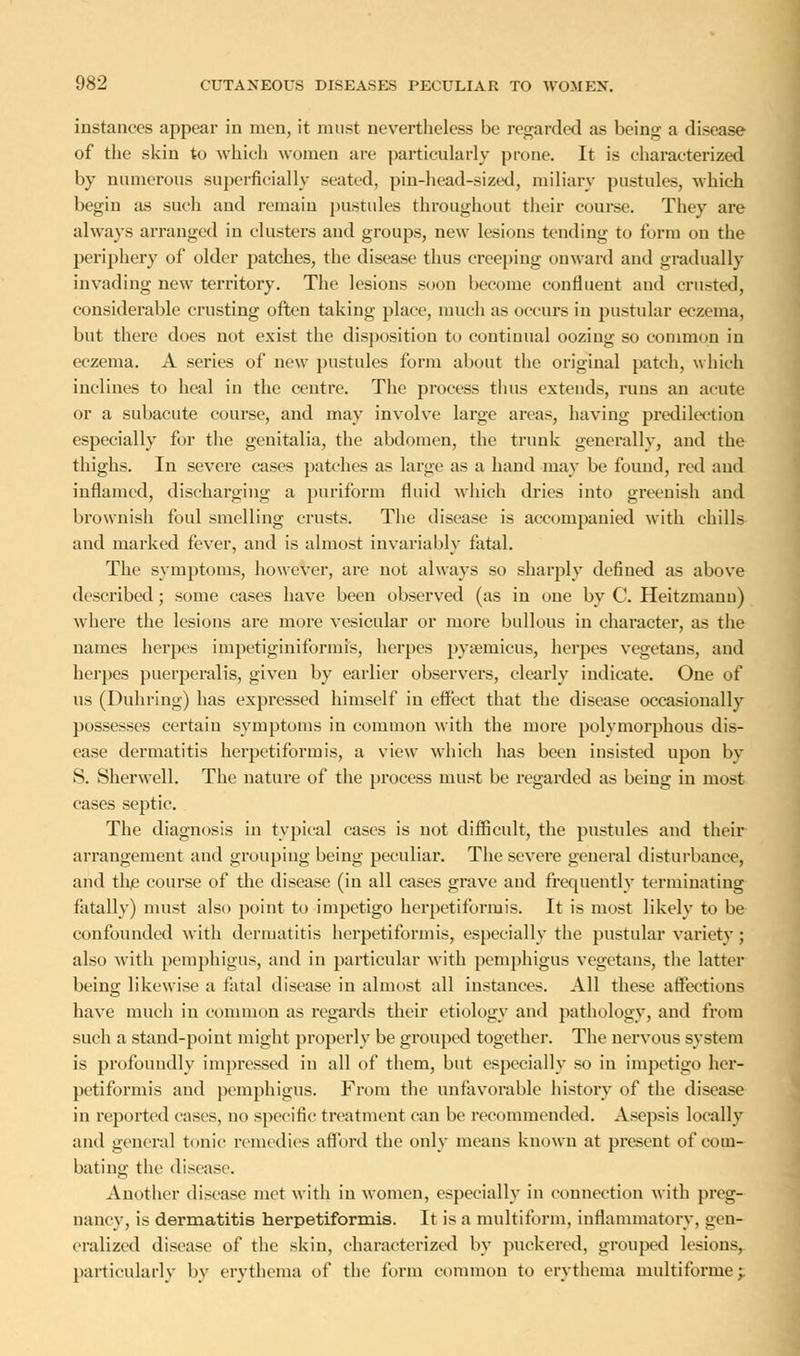 instances appear in men, it must nevertheless be regarded as being a disease of the skin to which women are particularly prone. It is characterized by numerous superficially seated, pin-head-sized, miliary pustules, which begin as such and remain pustules throughout their course. They are always arranged in clusters and groups, new lesions tending to form on the periphery of older patches, the disease thus creeping onward and gradually invading new territory. The lesions soon become confluent and crusted, considerable crusting often taking place, much as occurs in pustular eczema, but there does not exist the disposition to continual oozing so common in eczema. A series of new pustules form about the original patch, which inclines to heal in the centre. The process thus extends, runs an acute or a subacute course, and may involve large areas, having predilection especially for the genitalia, the abdomen, the trunk generallv, and the thighs. In severe cases patches as large as a hand may be found, red and inflamed, discharging a puriform fluid which dries into greenish and brownish foul smelling crusts. The disease is accompanied with chills and marked fever, and is almost invariably fatal. The symptoms, however, are not always so sharply defined as above described; some cases have been observed (as in one by C. Heitzmanu) where the lesions are more vesicular or more bullous in character, as the names herpes impetiginiformis, herpes pysemicus, herpes vegetans, and herpes puerperalis, given by earlier observers, clearly indicate. One of us (Duhring) has expi'essed himself in effect that the disease occasionally possesses certain symptoms in common with the more polymorphous dis- ease dermatitis herpetiformis, a view which has been insisted upon by S. Sherwell. The nature of the process must be regarded as being in most cases septic. The diagnosis in typical cases is not difficult, the pustules and their arrangement and grouping being peculiar. The severe general disturbance, and the course of the disease (in all cases grave and frequently terminating fatally) must also point to impetigo herpetiformis. It is most likely to be confounded with dermatitis herpetiformis, especially the pustular variety ; also with pemphigus, and in particular with pemphigus vegetans, the latter being likewise a fatal disease in almost all instances. All these affections have much in common as regards their etiology and pathology, and from such a stand-point might properly be grouped together. The nervous system is profoundly impressed in all of them, but especially so in impetigo her- petiformis and pemphigus. From the unfavorable history of the disease in reported cases, no specific treatment can be recommended. Asepsis locally and general tonic remedies afford the only means known at present of com- bating the disease. Another disease met with in women, especially in connection with preg- nancy, is dermatitis herpetiformis. It is a multiform, inflammatory, gen- eralized disease of the skin, characterized by puckered, grouped lesions, particularly by erythema of the form common to erythema multiforme -y