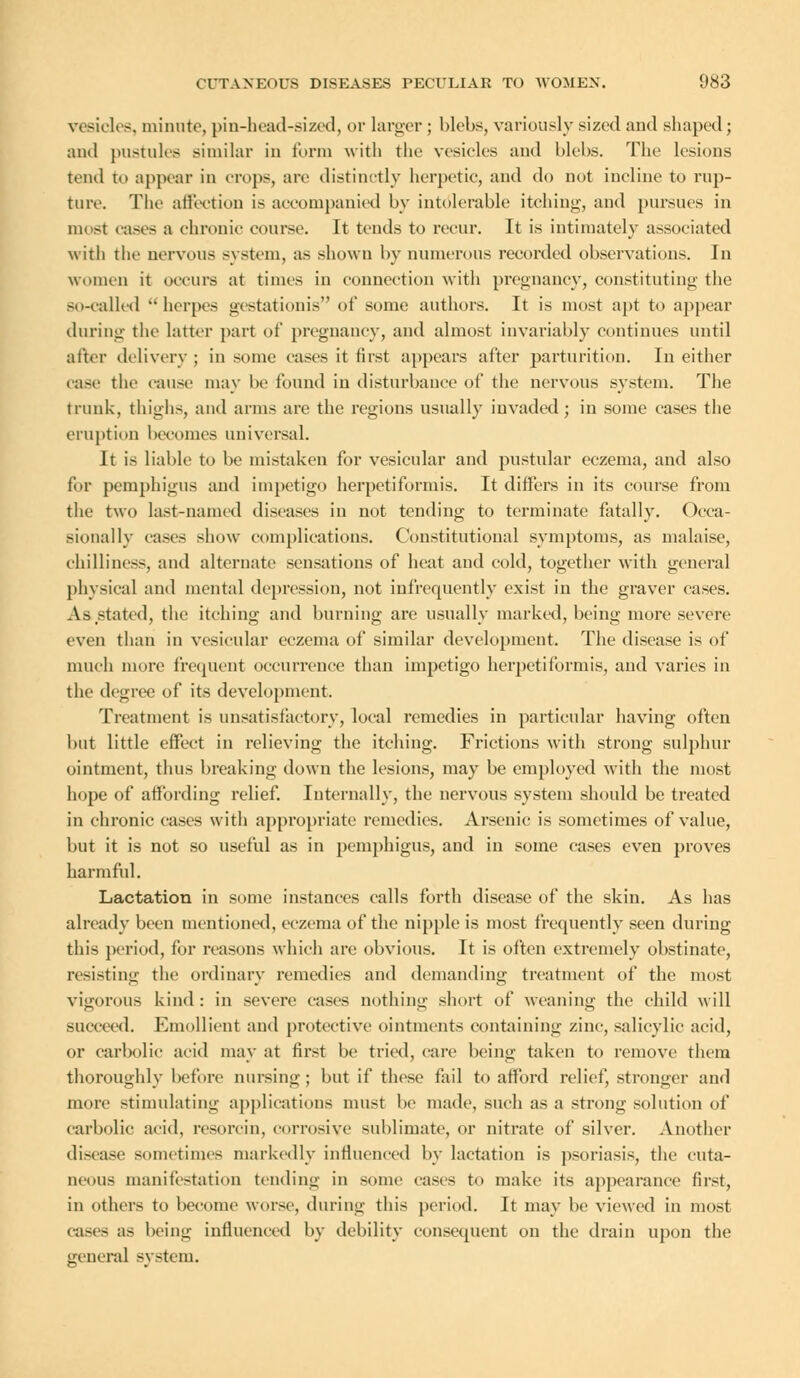 vesicles, minute, pin-head-sized, or larger ; blebs, variously sized and shaped; and pustules similar in form with the vesicles and blebs. The lesions tend to appear in crops, are distinctly herpetic, and do not incline to rup- ture. The affection is accompanied by intolerable itching, and pursues in most cases a chronic course. It tends to recur. It is intimately associated with the nervous system, as shown by numerous recorded observations. In women it occurs at times in connection with pregnancy, constituting the so-called herpes gestationis of some authors. It is most apt to appear during the latter part of pregnancy, and almost invariably continues until after delivery ; in some cases it first appears after parturition. In either case the cause may be found in disturbance of the nervous system. The trunk, thighs, and arms are the regions usually invaded ; in some cases the eruption becomes universal. It is liable to be mistaken for vesicular and pustular eczema, and also for pemphigus and impetigo herpetiformis. It differs in its course from the two last-named diseases in not tending to terminate fatally. Occa- sionally cases show complications. Constitutional symptoms, as malaise, chilliness, and alternate sensations of heat and cold, together with general physical and mental depression, not infrequently exist in the graver cases. As stated, the itching and burning are usually marked, being more severe even than in vesicular eczema of similar development. The disease is of much more frequent occurrence than impetigo herpetiformis, and varies in the degree of its development. Treatment is unsatisfactory, local remedies in particular having often but little effect in relieving the itching. Frictions with strong sulphur ointment, thus breaking down the lesions, may be employed with the most hope of affording relief. Internally, the nervous system should be treated in chronic cases with appropriate remedies. Arsenic is sometimes of value, but it is not so useful as in pemphigus, and in some cases even proves harmful. Lactation in some instances calls forth disease of the skin. As has already been mentioned, eczema of the nipple is most frequently seen during this period, for reasons which are obvious. It is often extremely obstinate, resisting the ordinary remedies and demanding treatment of the most vigorous kind: in severe cases nothing short of weaning the child will succeed. Emollient and protective ointments containing zinc, salicylic acid, or carbolic acid may at first be tried, care being taken to remove them thoroughly before nursing; but if these fail to afford relief, stronger and more stimulating applications must be made, such as a strong solution of carbolic acid, rcsorcin, corrosive sublimate, or nitrate of silver. Another disease sometimes markedly influenced by lactation is psoriasis, the cuta- neous manifestation tending in some cases to make its appearance first, in others to become worse, during this period. It may be viewed in most cases as being influenced by debility consequent on the drain upon the general system.