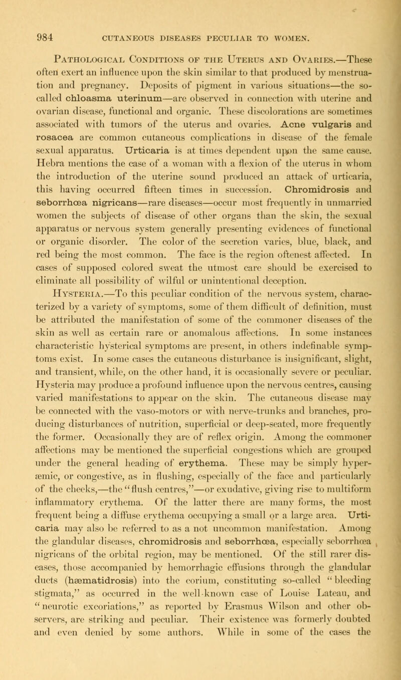 Pathological Conditions of the Uterus and Ovaries.—These often exert an influence upon the skin similar to that produced by menstrua- tion and pregnancy. Deposits of pigment in various situations—the so- called chloasma uterinum—arc observed in connection with uterine and ovarian disease, functional and organic. These discolorations are sometimes associated with tumors of the uterus and ovaries. Acne vulgaris and rosacea are common cutaneous complications in disease of the female sexual apparatus. Urticaria is at times dependent upon the same cause. Hebra mentions the case of a woman with a flexion of the uterus in whom the introduction of the uterine sound produced an attack of urticaria, this having occurred fifteen times in succession. Chromidrosis and seborrhcea nigricans—rare diseases—occur most frequently in unmarried women the subjects of disease of other organs than the skin, the sexual apparatus or nervous system generally presenting evidences of functional or organic disorder. The color of the secretion varies, blue, black, and red being the most common. The face is the region oftenest affected. In cases of supposed colored sweat the utmost care should be exercised to eliminate all possibility of wilful or unintentional deception. Hysteria.—To this peculiar condition of the nervous system, charac- terized by a variety of symptoms, some of them difficult of definition, must be attributed the manifestation of some of the commoner diseases of the skin as well as certain rare or anomalous affections. In some instances characteristic hysterical symptoms are present, in others indefinable symp- toms exist. In some cases the cutaneous disturbance is insignificant, slight, and transient, while, on the other hand, it is occasionally severe or peculiar. Hysteria may produce a profound influence upon the nervous centres, causing varied manifestations to appear on the skin. The cutaneous disease may be connected with the vaso-motors or with nerve-trunks and branches, pro- ducing disturbances of nutrition, superficial or deep-seated, more frequently the former. Occasionally they are of reflex origin. Among the commoner affections may be mentioned the superficial congestions which are grouped under the general heading of erythema. These may be simply hyper- semic, or congestive, as in flushing, especially of the face and particularly of the cheeks,—the flush centres,—or exudative, giving rise to multiform inflammatory erythema. Of the latter there are many forms, the most frequent being a diffuse erythema occupying a small or a large area. Urti- caria may also be referred to as a not uncommon manifestation. Among the glandular diseases, chromidrosis and seborrhcea, especially seborrhcea nigricans of the orbital region, may be mentioned. Of the still rarer dis- eases, those accompanied by hemorrhagic effusions through the glandular ducts (haematidrosis) into the eorium, constituting so-called  bleeding stigmata, as occurred in the well-known ease of Louise Lateau, and neurotic excoriations, as reported by Erasmus Wilson and other ob- servers, are striking and peculiar. Their existence was formerly doubted and even denied by some authors. While in some of the cases the