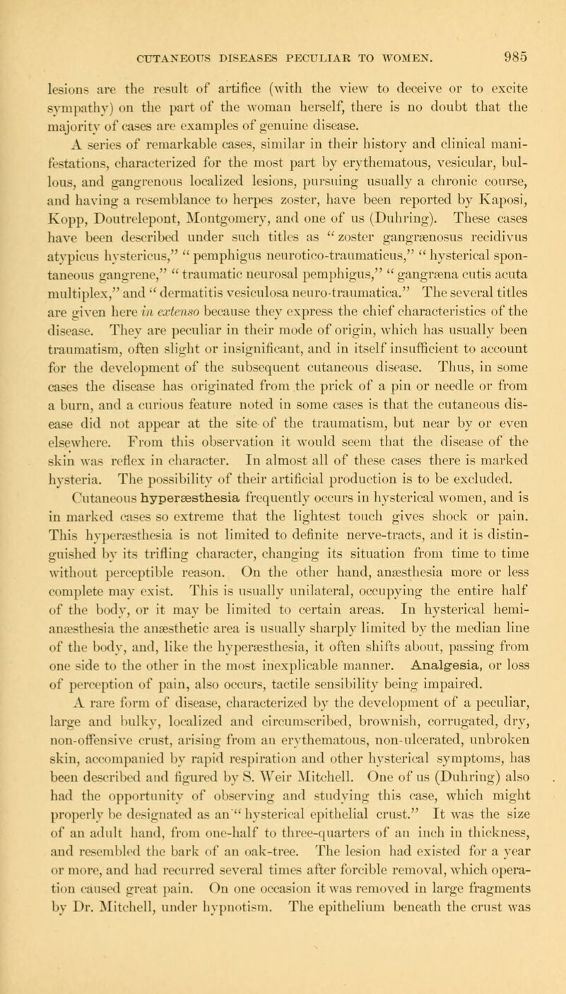 lesions are the result of artifice (with the view to deceive or to excite sympathy) on the part of the woman herself, there is no doubt that the majority of cases arc examples of genuine disease. A series of remarkable cases, .similar in their history and clinical mani- festations, characterized for the most part by erythematous, vesicular, bul- lous, and gangrenous localized lesions, pursuing usually a chronic course, and having a resemblance to herpes zoster, have been reported by Kaposi, Kopp, Doutrelepont, Montgomery, and one of us (Duhring). These cases have been described under such titles as zoster gangrsenosus reeidivus atvpicus hystericus,  pemphigus neurotico-traumatieus,  hysterical spon- taneous gangrene,  traumatic neurosal pemphigus,  gangrsena cutis acuta multiplex, and  dermatitis vesiculosa neurotraumatiea. The several titles are given here in extenso because they express the chief characteristics of the disease. They are peculiar in their mode of origin, which has usually been traumatism, often slight or insignificant, and in itself insufficient to account for the development of the subsequent cutaneous disease. Thus, in some cases the disease has originated from the prick of a pin or needle or from a burn, and a curious feature noted in some cases is that the cutaneous dis- ease did not appear at the site of the traumatism, but near by or even elsewhere. From this observation it would seem that the disease of the skin was reflex in character. In almost all of these cases there is marked hysteria. The possibility of their artificial production is to be excluded. ('utaneous hypersesthesia frequently occurs in hysterical women, and is in marked eases so extreme that the lightest touch gives shock or pain. This hypersesthesia is not limited to definite nerve-tracts, and it is distin- guished by its trifling character, changing its situation from time to time without perceptible reason. On the other hand, anaesthesia more or less complete may exist. This is usually unilateral, occupying the entire half of the body, or it may be limited to certain areas. In hysterical hemi- anesthesia the anaesthetic area is usually sharply limited by the median line of the body, and, like the hyperesthesia, it often shifts about, passing from one side to the other in the most inexplicable manner. Analgesia, or loss of perception of pain, also occurs, tactile sensibility being impaired. A rare form of disease, characterized by the development of a peculiar, large and bulky, localized and circumscribed, brownish, corrugated, dry, non-offensive crust, arising from an erythematous, non-ulcerated, unbroken skin, accompanied by rapid respiration and other hysterical symptoms, has been described and figured by S. Weir Mitchell. One of US (Duhring) also had the opportunity of observing and studying this case, which might properly be designated as an hysterical epithelial crust. It was the size of an adult hand, from one-half to three-quarters of an inch in thickness, and resembled the bark of an oak-tree. The lesion had existed for a year or more, and had recurred several times after forcible removal, which opera- tion caused great pain. On one occasion it was removed in large fragments by Dr. Mitchell, under hypnotism. The epithelium beneath the crust was