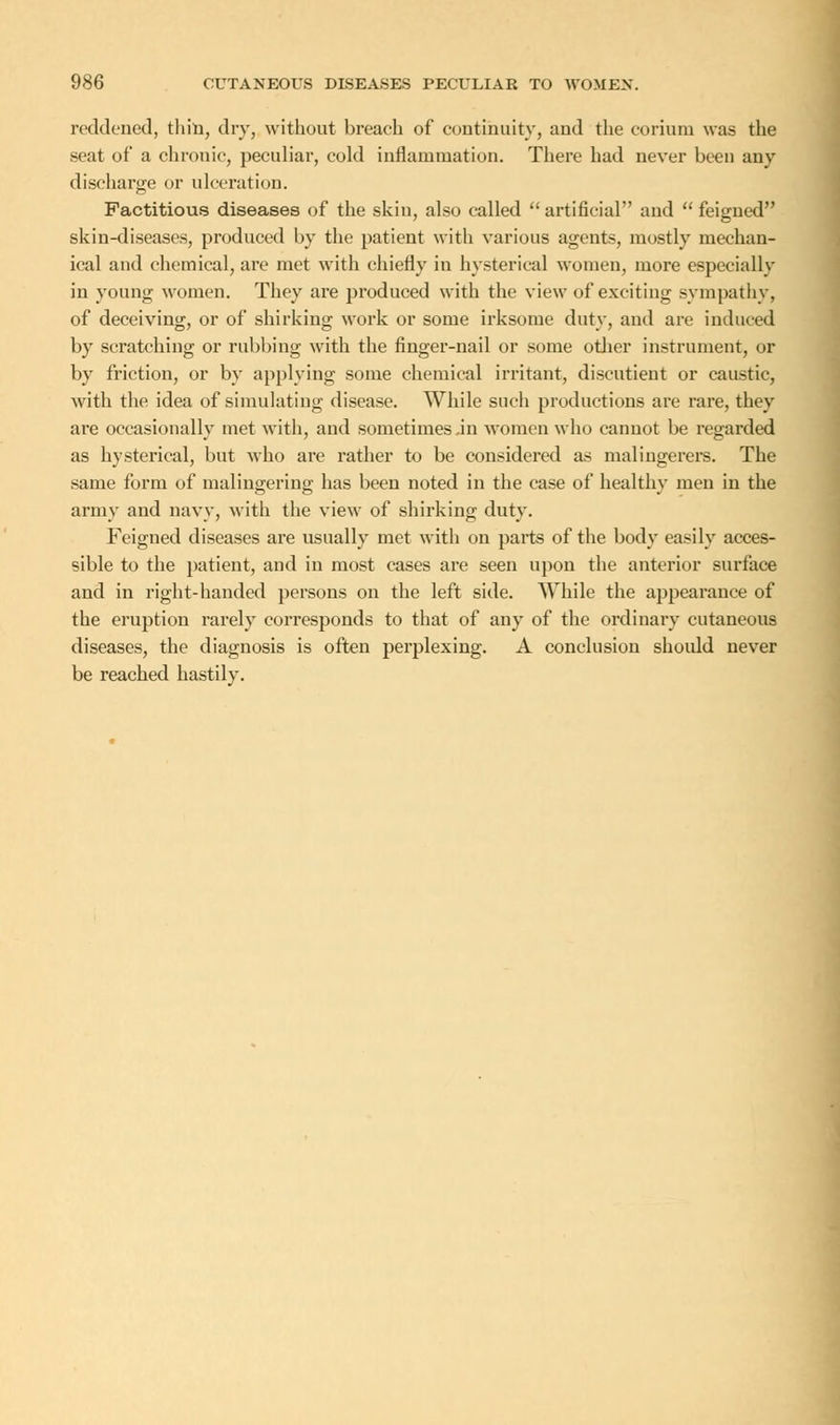 reddened, thin, dry, without breach of continuity, and the corium was the seat of a chronic, peculiar, cold inflammation. There had never been any discharge or ulceration. Factitious diseases of the skin, also called  artificial and  feigned skin-diseases, produced by the patient with various agents, mostly mechan- ical and chemical, are met with chiefly in hysterical women, more especially in young women. They are produced with the view of exciting sympathy, of deceiving, or of shirking work or some irksome duty, and are induced by scratching or rubbing with the finger-nail or some other instrument, or by friction, or by applying some chemical irritant, discutient or caustic, with the idea of simulating disease. While such productions are rare, they are occasionally met with, and sometimes ,in women who cannot be regarded as hysterical, but who are rather to be considered as malingerers. The same form of malingering has been noted in the case of healthy men in the army and navy, with the view of shirking duty. Feigned diseases are usually met with on parts of the body easily acces- sible to the patient, and in most cases are seen upon the anterior surface and in right-handed persons on the left side. While the appearance of the eruption rarely corresponds to that of any of the ordinary cutaneous diseases, the diagnosis is often perplexing. A conclusion should never be reached hastily.