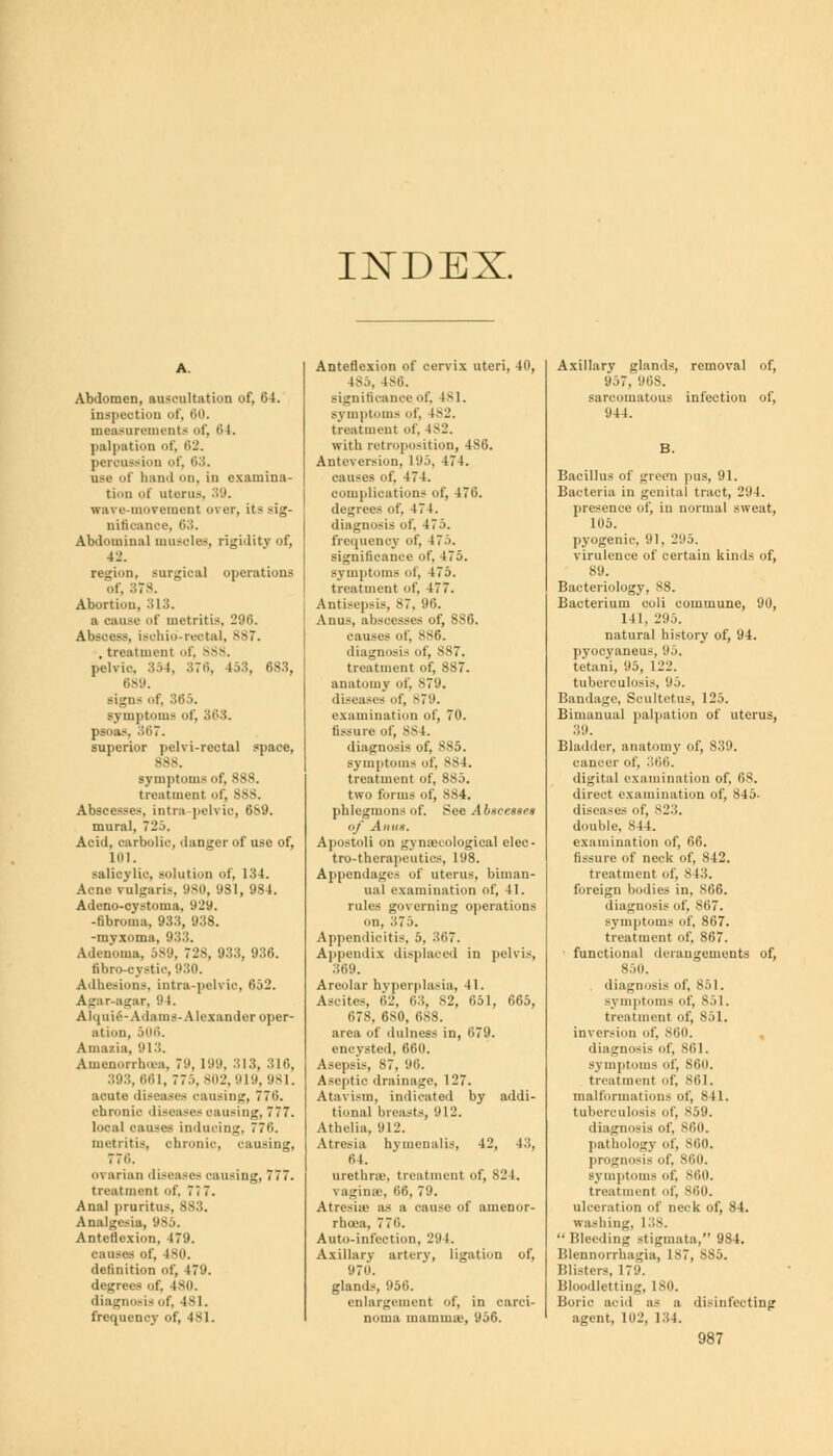INDEX. Abdomen, auscultation of, 64. inspection of, 60. measurements of, 64. palpation of. 62. permission of, 63. use of hand on, in examina- tion of uterus. 39. wa\ c-movement over, it- sig- nifioanoe, 63. Abdominal muscles, rigidity of, 42. region, surgical operations of, 378. Abortion, 813. a cause of metritis. 296. Abscess, ischio-rectal. 887. , treatment of, >Ss. pelvic, 354, 376, 453, 683, 689. signs of, :;<'..>. symptoms of, 303. psoas, 367. superior pelvi-rectal space, 388. symptoms of, 888. treatment of, 888. Abscesses, intra pelvic, 6S9. mural, 720. Acid, carbolic, danger of use of, 101. salicylic, solution of, 134. Acne vulgaris, 980, 931, 984. Adeno-cystoma. 929. -fibroma, 933, 938. -myxoma. Adenoma, 589, 728, 933, 936. fibro-cystic, 930. Adhesions, intra-pelvic, 652. Agar-agar, 94. Alquie-Adams- Alexander oper- ation, 506. Amazia, 9 1 3. Amenorrhea, 79, 199, 313, 316, 393. 661, 775, 302,919, 981. acute diseases causing, 776. chronic diseases oausing, 777. local causes inducing, 77»i. metritis, chronic, causing, 776. o\ arian diseases causing, 777. treatment of, 7; 7. Anal pruritus, SS3. Analgesia, 985. Anteflexion, 479. causes of, 180. definition of, 479. degree- of. 180. diagnosis of, 181. frequency of, 481. Anteflexion of cervix uteri, 40, 48J, 186. significance of, Is 1. symptoms of, 482. treatment of. 482. with retroposition, 4S6. Antcversion, 195, 474. causes of. 474. complications of, 476. degrees of, 474. diagnosis of. 475. frequency of, 475. significance of, 475. symptoms of, 475. treatment of, 477. Antisepsis, 87, 96. Anus, abscesses of, 886. causes of, 886. diagnosis of, 887. treatment of, 887. anatomy of, 379. diseases of, B79. examination of, 70. fissure of, ss |. diagnosis of. 885. symptoms of, 884. treatment of, 885. two forms of, 884. phlegmons of. See Abscesses of A II'is. Apostoli on gynaecological elec- tro-therapeutics, 198. Appendages of uterus, biman- ual examination of, 41. rules governing operations on, 375. Appendicitis, 5. 367. Appendix displaced in pelvis, 369. Areolar hyperplasia, 11. Ascites, 62, 63, 82, 651, 665, i»7S, 6S0, 688. area of dulness in, 679. encysted, 660. Asepsis, 87, 96. Aseptic drainage, 127. Atavism, indicated by addi- tional breasts, '.I 12. Athelia, 912. Atresia hvmemilis, 42, 43, 64. urethra1, treatment of, 824. vagina'. 66, 79. Atresia- as a cause of amenor- rhea, 77i'.. Auto-infection, 29 I. Axillary artery, ligation of, 970. glands, 956. enlargement of, in carci- noma mamma', 956. Axillary glands, removal of, 957, 968. sarcomatous infection of, 944. B. Bacillus of green pus, 91. Bacteria in genital tract, 294. presence of, in normal sweat, 105. pyogenic, 91, 295. virulence of certain kinds of, 89. Bacteriology, 88. Bacterium coli commune, 90, 141. 295. natural history of, 94. pyocyaneus, 95. tetani, 95, 122. tuberculosis, 95. Bandage, Scultetus, 125. Bimanual palpation of uterus, 39. Bladder, anatomy of, 839. cancer of, 366. digital examination of, (is!. direct examination of, 845- diseases of, 823. double, 811. examination of, 66. fissure of neck of, 842. treatment of. 843. foreign bodies in, 866. diagnosis of, 867. symptoms of, 867. treatment of, 867. functional derangements of, 850. diagnosis of, 851. symptoms of, 85]. treatment of, 851. inversion of, 860. diagnosis of, 861. symptoms of, 860. treatment of, 861. malformations of, 841. tuberculosis of, 859. diagnosis of, 860. pathology of, 860. prognosis of, 860. symptoms of, 860. treatment of, 860. ulceration of neck of, 84. washing, 138. Bleeding stigmata, 984. Blennorrhagia, ls7, 385. Blisters, 179. Bloodletting, 180. Boric acid as a disinfecting agent, 102, 134.