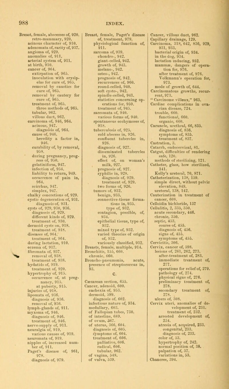Breast, female, abscesses of, 920. retro-mammary, 920. acinous character of, 910. adenomata of, rarity of, 937. angioma of, 929. anomalies of, 911. arterial system of, 911. at birth, 910. cancer of, 904. extirpation of, 965. inoculation with erysip- elas for cure of, 965. removal by caustics tor cure of, 965. removal by cautery for cure of, 965. treatment of, 965. three methods of, 965. tubular, 962. villous duct, 962. carcinoma of, 946, 964. acinous, 947. diagno'sis of, 964. cause of, 946. heredity a factor in, 946. curability of, by removal, 95S. during pregnancy, prog- ress of, 950. gelatiniform, 947. infection of, 954. liability to return, 949. occurrence of pain in, 964. scirrhus, 94. simplex, 947. chalky concretions of, 929. cystic degeneration of, 931. diagnosis of, 931. cysts of, 929, 93(1. 936. diagnosis of, 929. different kinds of, 929. treatment of. 930. dermoid cysts on, 918. treatment of, 918. diseases of, 964. treatment of, 964. during lactation, 910. eczema of, 917. fibromata of, 937. » removal of, 93S. treatment of, 938. hydatids of, 919. treatment of, 920. hypertrophy of, 915. occurrence of, at preg- nancy, 915. at puberty, 915. injuries of, 918. lipomata of. 936. diagnosis of, 936. removal of, 936. lymph-glands of, 911. myxoma of, 946. diagnosis of, 946. treatment of, 946. nerve-supply of, 911. neuralgia of, 919. various causes of, 919. neuromata of, 919. nipples of, increased num- ber of, 911. Paget's disease of, 961, 978. diagnosis of, 979. Breast, female, Paget's disease of, treatment, 979. physiological function of, 911. sarcoma of, 939. chondro-, 942. giant-celled, 942. growth of, 943. melano-, 942. osteo-, 941'. prognosis of, 942. recurrences of, 960. round-celled, 940. soft cysto-, 942. spindle-celled, 941. statistics concerning op- erations for, 959. treatment of, 945. sarcomata of, 940. various forms of, 940. spontaneous ecchymoses of, 91S. tuberculosis of, 925. cold abscess in, 926. confluent tubercles in, 926. diagnosis of, 927. disseminated tubercles in, 926. effect of, on woman's milk, 927. prognosis of, 927. syphilis in, 928. diagnosis of, 929. treatment of, 929. two forms of, 926. tumors of, 932. benign, 933. connective-tissue forma- tions in, 935. type of, 932. contagion, possible, of, 934. epithelial tissue, tvpe of, 932. mixed type of, 932. varied theories of origin of, 932. variously classified, 932. Breasts, female, multiple, 914. Bronchitis, 155, 66(1. chronic. 660. Broncho-pneumonia, acute, presence of streptococcus in, 93. Caesarean section, 655. Cancer, adenoid, 600. cachexia of. 953. dermoid, 599. diagnosis of. 602. infectious nature of, 934. medullary, 603. of Fallopian tubes, 730. of intestine. 689. of ovum. 367. of uterus, 366, 604. diagnosis of, 605. symptoms of, 604. treatment of, 606. palliative, 606. radical, 606. tubular. 962. of vagina, 548. of vulva, 539. Cancer, villous duct, 962. Capillary drainage, 129. Carcinoma, 318, 642, 836, 929, 931, 933. bacterial origin of, 934. in the dog, 934. lactation inducing, 952. mammae, dangers of opera- tion for, 976. after treatment of, 976. Volkmann's operation for, 973. mode of growth of, 644. Carcinomatous growths, recur- rent, 973.  Carcinome villeux, 963. Cardiac complications in ova- rian disease, 724. trouble. 660. functional, 660. organic, 660. Caruncle, urethral, 66, 835. diagnosis of, 836. symptoms of, 835. treatment of, 837. Castration, 3. Catarrh, endoeervical, 81. Catgut, difficulties of rendering .-ate. 120. methods of sterilizing, 121. Catheter, glass, how sterilized, 141. Kelly's ureteral, 70, 871. Catheterization, 138, 159. simple direct, without pelvic elevation, 849. ureteral, 138, 142. Cauterization in treatment of cancer, 6(is. Celloidin bichloride, 137 Cellulitis, 2, 335, 350. acute secondary, 446. chronic, 350. septic, 453. course of, 455. diagnosis of, 456. signs of, 455. symptoms of, 455. Cervicitis. 306. Cervix, cancer of, 598. lesions of, 261. 262, 273. after-treatment of. 2S3. immediate treatment of, 277. operations for relief of, 279. pathology of, 274. physical signs of, 276. preliminary treatment of, 278. secondary treatment of, 27S. ulcers of, 308. Cervix uteri, anomalies of de- velopment of, 231. treatment of, 232. arrested development of, 234. atresia of, acquired, 233. congenital, 2:',:;. diagnosis of, 233. color of, 53. hypertrophy of, 242. normal position of, 38. palpation of, 37. variations in, 53. Chancres, 394.