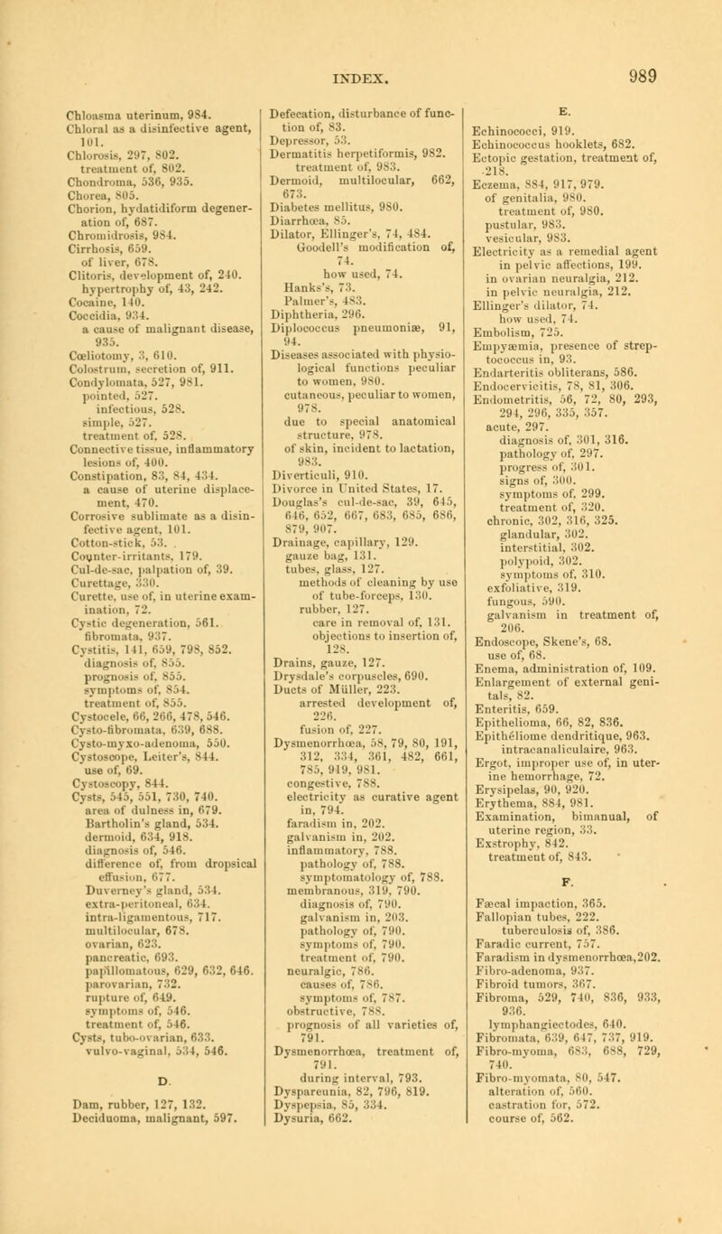 Chloasma uterinum, 9S4. Chloral as a disinfective agent, 101. Chlorosis, 297, 802. treatment of, 802. Chondroma, 536, 935. Chorea, 805. Chorion, hydatidiform degener- ation of, 687. Cnromidrosis, 984. Cirrhosis, 659. of liver. 078. Clitoris, development of, 240. hypertrophy of, 43, 242. Cocaine, 1 10. Coccidia, 934. a cause of malignant disease, 935. Celiotomy, ;;. 610. Colostrum, secretion of, 911. Condylomata, 527, 981. pointed, 527. infectious. 528. simple, 527. treatment of. 528. Connective tissue, inflammatory lesions of. 400. Constipation, 83, 84, 434. a cause of uterine displace- ment, 470. Corrosive sublimate as a disin- fective agent, 101. Cotton-stick. .>•'!. Counter-irritants, 179. Cul-de-sac. palpation of, 39. Curettage, 330. Curette, use of, in uterine exam- ination. 71'. Cystic degeneration, 561. fibromata, 937. Cystitis. 111. 659, 798, 852. diagnosis of. 855. prognosis of) 855. symptoms of. 854. treatment of, 855. Cystocele, 66, 266, 47S, 546. Cysto-tibroniata, 639, 688. Cysto-myxo-adenoma, 550. Cystosoope, Letter's, 844. use of, 69. Cystoscopy, 844. Cysts, 545, 551, 730, 740. area of dulness in, 679. Bartholin's gland, 534. dermoid, 634, 918. diagnosis of, 546. difference of. from dropsical effusion, 677. Duverney's gland, 534. extra-peritoneal. 634. intra-hgamentous, 717. multiloeular, 678. ovarian, 61':;. pancreatic, 693. papillomatous, 629, 632, 646. parovarian, 7:'>2. rupture of, 649. symptoms of, 546. treatment of, 546. Cysts, tubo-ovarian, 633. vulvo-vaginal. 5:!4, 546. Dam, rubber, 127, 132. Deciduoma, malignant, 597. Defecation, disturbance of func- tion of, 83. Depressor, .'>:;. Dermatitis herpetiformis, 982. treatment of. 983. Dermoid, multiloeular, 662, 673. Diabetes mellitus, 9S0. Diarrhoea, 85. Dilator, Ellinger's. 74, 4S4. Goodell's modification of, 74. how used, 74. Hanks's, 73. Palmer's, Is-';. Diphtheria, 296. Diplococcus pneumoniae, 91, 94. Diseases associated with physio- logical functions peculiar to women, SO. cutaneous, peculiar to women, 978. due to special anatomical structure, 978. of skin, incident to lactation, 983. Diverticuli, 910. Divorce in United States, 17. Douglas's cul-de-sac, 39, 645, 646, 652, 667, 6S3, 6S5, 686, 879, 907. Drainage, capillary, 129. gauze bag, 131. tubes, glass, 127. methods of cleaning by uso of tube-forceps, 130. rubber, 127. rare in removal of, 131. objections to insertion of, 128. Drains, gauze, 127. Drysdale's corpuscles, 690. Ducts of Aluller, 223. arrested development of, 226. fusion of. 227. Dysrnenorrhoea, 58, 79, 80, 191, 312, 334, 361, 482, 661, 785, 919, 981. congestive, 788. electricity as curative agent in, 794. faradism in. 2n2. galvanism in, 202. inflammatory, 788. pathology of, 788. symptomatology of, 788. membranous. 319, 790. diagnosis of, 790. galvanism in, 203. pathology of, 790. symptoms of, 790. treatment of, 790. neuralgic, 786. causes of, 786. symptoms of, 7>7. obstructive. 788. prognosis of all varieties of, 791. Dysmenorrhea, treatment of, 791. during interval, 793. Dyspareunia, 82, 796, 819. Dyspepsia, S5, 334. Dysuria, 662. Echinocoeci, 919. Echinococcus hooklets, 682. Ectopic gestation, treatment of, 218. Eczema, S84, 917,979. of genitalia, 980. treatment of, 9S0. pustular, its:;, vesicular, '.is:;. Electricity as a remedial agent in pelvic affections, 199. in ovarian neuralgia, 212. in pelvic neuralgia, 212. Ellinger's dilator, 74. how used, 74. Embolism, 725. Euipysemia, presence of strep- tococcus in, 93. Endarteritis obliterans, 586. Endooervicitis, 78, 81, 306. Endometritis, 56, 72, 80, 293, 294, 296, 335, 3,57. acute, 297. diagnosis of, 301, 316. pathology of. 297. progress of, 301. signs of, 300. symptoms of. 299. treatment of, 320. chronic. 302, 316, 325. glandular, 302. interstitial, 302. polypoid, 302. symptoms of, 310. exfoliative, 319. fungous, 590. galvanism in treatment of, 206. Endoscope, Skene's, 68. use of, 68. Enema, administration of, 109. Enlargement of external geni- tals, 82. Enteritis, 659. Epithelioma, 66, 82, 836. Epitheliome dendritique, 963. intracanaliculaire, 963. Ergot, improper use of, in uter- ine hemorrhage, 72. Erysipelas, 90, 920. Erythema, 884, 981. Examination, bimanual, of uterine region, 33. Exstrophy. 842. treatment of, 843. F. Faecal impaction, 365. Fallopian tubes, 222. tuberculosis of, 386. Faradic current, 757. Faradism in dysmenorrhcea,202. Fibro-adenoma, 9.;7. Fibroid tumors, 367. Fibroma, 529, 740, 836, 933, 936. lymphangicctodes, 610. Fibromata, 639, 617. 737, 919. Fibro-invoma, 683, 688, 729, 740. Fibro-myomata, 80, 547. alteration of, 560. castration lor, 572. course of, 562.