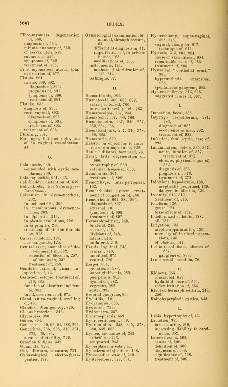 Fibro-myomata, degeneration of, 561). diagnosis of, 564. minute anatomy of, 559. of cervix uteri, 558. submucous, 556. symptoms of, 562. treatment of, 566. Fibro-myomatuus uterus, total extirpation of, 577. Fistula, 881. in ano, 889, 892. diagnosis of, S90. prognosis of, 891. symptoms of, 890. treatment of, S91. Fistula, 835. diagnosis of, 835. recto-vaginal, 892. diagnosis of, 895. symptoms of, 895. treatment of, 895. treatment of, 835. Flushing, 981. Forefinger, left and right, use cf, in vaginal examination, 41. Galactocele, 9:10. confounded with cystic neo- plasms, 930. Galactophoritis, 921, 923. Gall-bladder, distention of, 659. Gallertkrebs. See Gelatiniform f \i rcinoma. Galvanism in dysmenorrhoea, 202. in endometritis, 206. in membranous dysmenor- rhoea, 203. in oophoritis, 210. in plastic exudations, 208. in salpingitis, 210. treatment of uterine fibroids by, 213. Gauze, iodoform, 124. permanganate, 125. Genital tract, anomalies of de- velopment in, 222. retention of blood in, 257. of mucus in, 257. treatment of, 258. Genitals, external, visual in- spection of, 43. Gestation, ectopic, treatment of, 218, 685. function of, disorders incident to, 981. tubal, occurrence of, 675. Gland, vulvo-vaginal, swelling of, 43. Glands of Montgomery, 920. Globus hystericus, 313. Glycosuria, 980. Goitre, 804. Gonococcus, 90, 93, 94, 288, 294. Gonorrhoea, 286, 288, 319, 321, 334, 336, 394. a cause of sterility, 798. Graafian follicles, 347. Gummata, 92S. Gut, silkworm, as suture, 721. Gynaecological electro-thera- peutics, 197. Gynaecological examination, bi- manual, through rectum, 64. differential diagnosis in, 77. imperfections of, in private nouses, 163. modifications of, 168. instruments. 111. methods of sterilization of, 112, 114. technique, 87. H. Hsematidrosis, 984. Hematocele, 366, 6S5, 689. extra-peritoneal, 76(5. intra-peritoneal, pelvic, 763. Ha?matocolpos, 237, 243. Hajmatoma, 53?, 658, 766. Hajmatonietra, 237, 243, 257, 259, 684, 686. Hematosalpinx, 257, 345, 378, 380, 685. Hematuria, 829. Halsteil on objections to inser- tion of drainage-tubes, 128. Hanks's dilators, how used, 73. Heart, fatty degeneration of, 660. hypertrophy of, 660. valvular disease of, 660. Hemicrania, 807. treatment of, 808. Hemorrhage, intra-peritoneal, 162. Hemorrhoidal system, treat- ment of congestion of, 180. Hemorrhoids, 661, 885, 896. diagnosis of, 897. external, 70. symptoms of, 896. treatment of, 897. Hermaphroditism, 248. bilateral, 248. cases of, 248. divisions of, 248. lateral, 248. unilateral, 248. Hernia, inguinal, 740. ovarian, 740, umbilical, 675. ventral, 726. Herpes, 884. gestationis, 9S3. impetiginiformis, 982. puerperalis, 982. pyanmeus, 982. vegetans, 982. zoster, 9S5. Hospital gangrene, 90. Hydatids, 919. Hydramnios, 688. Hydrocele, 739. Hydronietra, 257. Hydronephrosis. 659. Hydroperitoneum, 659. Hydrosalpinx, 258, 345, 378, 380, 659, 683. Hymen, anomalies of, 243. cribriform, 243. sculptured, 243. Hyperplasia, areolar, 41. Hypodermic injections, 138. Hypospadias, case of, 249. Hysterectomy, 377, 381. Hysterectomy, supra-vaginal, 573, 575. vaginal, clamp for, 617. technique of, 613. Hysteria, 313, 805, 984. cause of skin disease, 984. remarkable cases of, 985. treatment of, 806. Hysterical  epithelial crust, 985. hyperaesthesia, cutaneous, 985. spontaneous gangrene. Hystero-epilepsy, 313, 806. suggested causes of, 807. Impaction, faecal, 365. Impetigo herpetiformis, 983. 981, diagnosis of, 982. occurrence in men, 982. treatment of, 982. Infection, fatal septic, case of, 295. Inflammation, pelvic, 335, 367. acute, duration of, 357. treatment of, 372. chronic, physical signs of, 362. diagnosis of, 365. prognosis in, 370. treatment of, 372. Injections, hypodermic, 138. aseptieally performed, 139. dangers incident to, 139. Insanity, S13, S19. treatment of, 815. Iodoform, 136. gauze, 124. toxic effects of, 137. Iodoformized celloidin, 138. oil, 137. Irrigation, 133. aseptic apparatus for, 136. necessity of, in plastic opera- tions. 136. of bladder, 141. Ischio-rectal fossa, abscess of, 887. gaDgreneof, 8S8. Ives's rectal speculum, 70. K. Kidneys, 653. contracted, 659. hydatid disease of, 694. reflex irritation of, 654. Klebs on hermaphroditism, 248, 250. Kolpohyperplasia cystica, 545. L. Labia, hypertrophy of, 43. Lactation, 9S3. breast during, 910. increasing liability to carci- noma, 952. Latero-flexion, 508. causes of. 508. definition of, 508. diagnosis of, 508. significance of, 508. treatment of, 508.