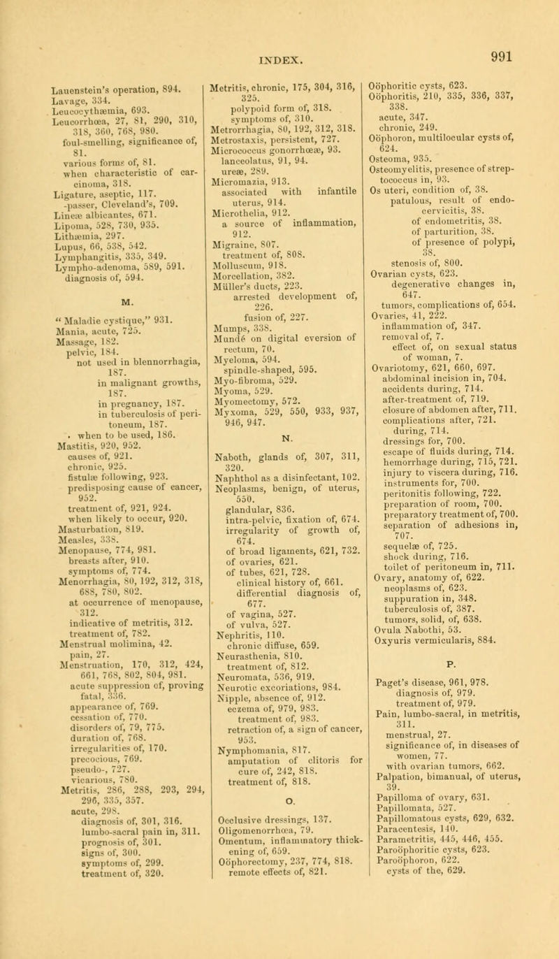 Lauenstein's operation, 894. Lavage, 334. Leucocythsemia, 693. Leucorrhoea, 27, 81, 290, 310, 160, 768, 980. foul-smelling, significance of, Bl. various form?' of, 81. when oharaoteristio of car- cinoma, 318. Ligature, aseptio, 117. passer, Cleveland's, 709. Linen albioantes, 671. Lipoma, 528, 730, 935. Lithsemia, 297. Lupus, titi, 588, 5 12. Lymphangitis, 335, 349. Lympho-adenoma, 589, 591. diagnosis of, 594. M.  Maladie cystique, 931. Mania, acute, 725. Massage, 182. pelvic, 184. not used in blennorrhagia, 1-7. in malignant growths, 187. in pregnancy, 1ST. in tuberculosis of peri- toneum, 1S7. . when to be used, 186. Mastitis, 920, 952. causes of, 921. chronic, 925. fistuhe following, 923. predisposing cause of cancer, 952. treatment of, 921, 924. when likely to occur, 920. Masturbation, 819. Measles, 338. Menopause, 774, 9S1. breasts alter, 910. symptoms of, 774. Menorrhagia, so, 192, 312, 318, 688, 780, 802. at occurrence of menopause, 312. indicative of metritis, 312. treatment of, 782. Menstrual molimina, 42. pain, 27. Menstruation, 170, 312, 424, 661, 768, 802, sot, 981. acute suppression of, proving fatal, 336. appearance of, 769. cessation of, 77n. disorders of, 79, 775. duration of. 768. irregularities of, 170. pr -ions, 7t')9. peeudo-, 727. vicarious, 780. Metritis, 286, 288, 293, 294, 296, 335, 357. acute. 298. diagnosis of, 301, 316. lumbo-sacral pain in, 311. prognosis of, 301. signs of, 300. symptoms of, 299. treatment of, 320. Metritis, chronic, 175, 304, 316, 825. polypoid form of, 318. symptoms of, 310. Metrorrhagia, 80, 192, 312, 318. Metrostaxis, persistent, 727. Micrococcus gonorrhoeae, 93. lanceolatus, 91, 94. ureee, 289. Micromazia, 913. associated with infantile uterus, 914. Microthelia, 912. a source of inflammation, 912. Migraine, 807. treatment of, 808. Molluscum, 918. Morcellation, 382. Miiller's ducts, 223. arrested development of, 226. fusion of, 221. Mumps, 338. Mnnde' on digital eversion of rectum, 70. Myeloma, 594. spindle-shaped, 595. Myo-fibroma, 529. Myoma, 529. Myomectomy, 572. Myxoma, 5*29, 550, 933, 937, 946, 947. N. Naboth, glands of, 307, 311, 320. Naphthol as a disinfectant, 102. Neoplasms, benign, of uterus, 550. glandular, 836. intra-pelvic, fixation of, 674. irregularity of growth of, 674. of broad ligaments, 621, 732. of ovaries, 621. of tubes, 621, 728. clinical history of, 661. differential diagnosis of, 677. of vagina, 527. of vulva. 527. Nephritis, 110. chronic diffuse, 659. Neurasthenia, 810. treatment of, 812. Neuromata, 536, 919. Neurotic excoriations, 984. Nipple, absence of, 912. eczema of, 979, 983. treatment of, 983. retraction of, a sign of cancer, 953. Nymphomania, 817. amputation of clitoris for cure of, 242, S18. treatment of, 818. Occlusive dressings, 137. Oligomenorrhea, 79. Omentum, inflammatory thick- ening of, 659. Oophorectomy, 237, 774, 818. remote effects of, 821. Oophoritic cysts, 623. Oophoritis, 210, 335, 336, 337, 338. acute, 347. chronic, 249. Obphoron, multilocular cysts of, 624. Osteoma, 935. Osteomyelitis, presence of strep- tococcus in, 93. Os uteri, condition of, 38. patulous, result of endo- cervicitis, 38. of endometritis, 38. of parturition, 38. of presence of polypi, 88. stenosis of, 800. Ovarian cysts, 623. degenerative changes in, 647. tumors, complications of, 654. Ovaries, 41, 222. inflammation of, 347. removal of, 7. effect of, on sexual status of woman, 7. Ovariotomy, 621, 660, 697. abdominal incision in, 704. accidents during, 714. after-treatment of, 719. closure of abdomen after, 711. complications after, 721. during, 714. dressings for, 700. escape of fluids during, 714. hemorrhage during, 715, 721. injury to viscera during, 716. instruments for, 700. peritonitis following, 722. preparation of room, 700. preparatory treatment of, 700. separation of adhesions in, 707. sequelae of, 725. shock during, 716. toilet of peritoneum in, 711. Ovary, anatomy of, 622. neoplasms of, 623. suppuration in, 348. tuberculosis of, 387. tumors, solid, of, 638. Ovula Nabothi, 53. Oxyuris vermicularis, 884. Paget's disease, 961, 978. diagnosis of, 979. treatment of, 979. Pain, lumbo-sacral, in metritis, 311. menstrual, 27. significance of, in diseases of women, 77. with ovarian tumors, 662. Palpation, bimanual, of uterus, 89. Papilloma of ovary, 631. Papillomata, 5l'7. Papillomatous cysts, 629, 632. Paracentesis, 140. Parametritis, 115, 146, 455. Paroophoritic cysts, 623. Paroophoron, 622. cysts of the, 629.