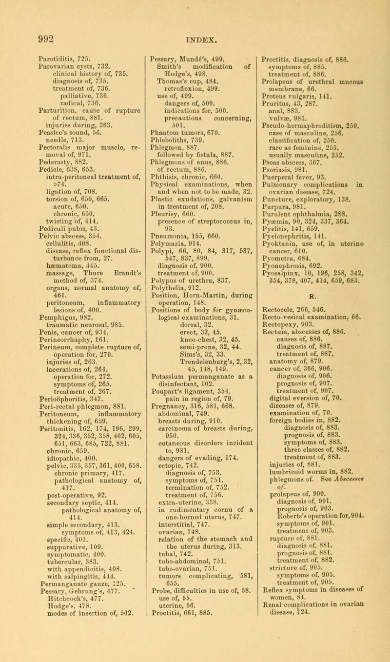 Parotiditis, 725. Parovarian cysts, 732. clinical history of, 735. diagnosis of, 735. treatment of, 736. palliative, 736. radical, 736. Parturition, cause of rupture of rectum, 881. injuries during, 263. Peaslee's sound, 56. needle, 713. Pectoralis major muscle, re- moval of, 971. Pederasty, 882. Pedicle, 638, 653. intra-peritoneal treatment of, 574. ligation of, 708. torsion of, 650, 665. acute, 650. chronic, 650. twisting of, 414. Pediculi pubis, 43. Pelvic abscess, 354. cellulitis, 408. disease, reflex functional dis- turbance from, 27. haematoma, 445. massage, Thure Brandt's method of, 374. organs, normal anatomy of, 461. peritoneum, inflammatory lesions of, 400. Pemphigus, 982. traumatic neurosal. 985. Penis, cancer of, 934. Perineorrhaphy, 161. Perineum, complete rupture of, operation for, 270. injuries of, 263. lacerations of, 264. operation for, 272. symptoms of, 265. treatment of, 267. Perioophoritis, 347. Peri-rectal phlegmon, 881. Peritoneum, inflammatory thickening of, 659. Peritonitis, 162, 174, 196, 299, 324, 336, 352, 358, 402, 605, 651, 663, 685, 722,881. chronic, 659. idiopathic, 400. pelvic, 335, 357, 361, 400, 658. chronic primary, 417. pathological anatomy of, 417. post-operative, 92. secondary septic, 414. pathological anatomy of, 414. simple secondary, 413. symptoms of, 413, 424. specific, 401. suppurative, 109. symptomatic, 400. tubercular, 383. with appendicitis, 408. with salpingitis, 444. Permanganate gauze, 125. Pessary, Gehrung's, 477. Hitchcock's, 477. Hodge's, 47*. modes of insertion of, 502. Pessary, Munde's, 499. Smith's modification of Hodge's, 498. Thomas's cup, 484. retroflexion, 499. use of, 499. dangers of, 500. indications for, 500. precautions concerning, 501. Phantom tumors, 670. Phleboliths, 739. Phlegmon, 887. followed by fistula, 887. Phlegmons of anus, 886. of rectum, 886. Phthisis, chronic, 660. Physical examinations, when and when not to be made, 32. Plastic exudations, galvanism in treatment of, 208. Pleurisy, 660. presence of streptococcus in, 93. Pneumonia, 155, 660. Polymazia, 914. Polypi, 66, 80, 84, 317, 537, 547, 837, 899. diagnosis of, 900. treatment of, 900. Polypus of urethra, 837. Polythelia, 912. Position, Horn-Martin, during operation, 148. Positions of body for gynaeco- logical examinations, 31. dorsal, 32. erect, 32, 45. knee-chest, 32, 45. semi-prone, 32, 44. Sims's, 32, 33. Trendelenburg's, 2, 32, 45, 148, 149. Potassium permanganate as a disinfectant, 102. Poupart's ligament, 354. pain in region of, 79. Pregnancy, 316, 581, 668. abdominal, 749. breasts during, 910. carcinoma of breasts during, 950. cutaneous disorders incident to, 981. dangers of evading, 174. ectopic, 742. diagnosis of, 753. symptoms of, 751. termination of, 752. treatment of, 756. extra-uterine, 33S. in rudimentary cornu of a one-horned uterus, 747. interstitial, 747. ovarian, 748. relation of the stomach and the uterus during, 313. tubal, 742. tubo-abdominal, 751. tubo-ovarian, 751. tumors complicating, 581, 655. Probe, difficulties in use of, 58. use of, 55. uterine, 56. Proctitis, 661, 885. Proctitis, diagnosis of, 886. symptoms of, 885. treatment of, 886. Prolapsus of urethral mucous membrane, 66. Proteus vulgaris, 141. Pruritus, 43, 287. anal, 883. vulvae, 981. Pseudohermaphroditism, 250. case of masculine, 256. classification of, 250. rare as feminine, 255. usually masculine, 252. Psoas abscess, 367. Psoriasis, 981. Puerperal fever, 93. Pulmonary complications in ovarian disease, 724. Puncture, exploratory, 138. Purpura, 981. Purulent ophthalmia, 288. Pyaemia, 90, 324, 337, 364. Pyelitis, 141, 659. Pyelonephritis, 141. Pyoktanin, use of, in uterine cancer, 610. Pyometra, 684. Pyonephrosis, 692. Pyosalpinx, 10, 196, 258, 342, 354, 378, 407, 414, 659, 683. Rectocele, 266, 546. Recto-vesical examination, 66. Rectopexy, 903. Rectum, abscesses of, 886. causes of, 886. diagnosis of, 887. treatment of, 887. anatomy of, 879. cancer of, 366, 906. diagnosis of, 906. prognosis of, 907. treatment of, 907. digital eversion of, 70. diseases of, 879. examination of, 70. foreign bodies in, 882. diagnosis of, 8S3. prognosis of, 883. symptoms of, 883. three classes of, 882. treatment of, 883. injuries of, 881. lumbricoid worms in, 882. phlegmons of. See Abscesse» of. prolapsus of, 900. diagnosis of. 901. prognosis of, 903. Roberts's operation for, 904. symptoms of, 901. treatment of, 903. rupture of. SSI. diagnosis of, SSI. prognosis of, SSI. treatment of, 882. stricture of, 905. symptoms of, 905. treatment of, 905. Reflex symptoms in diseases of women, S I. Renal complications in ovarian disease, 724.
