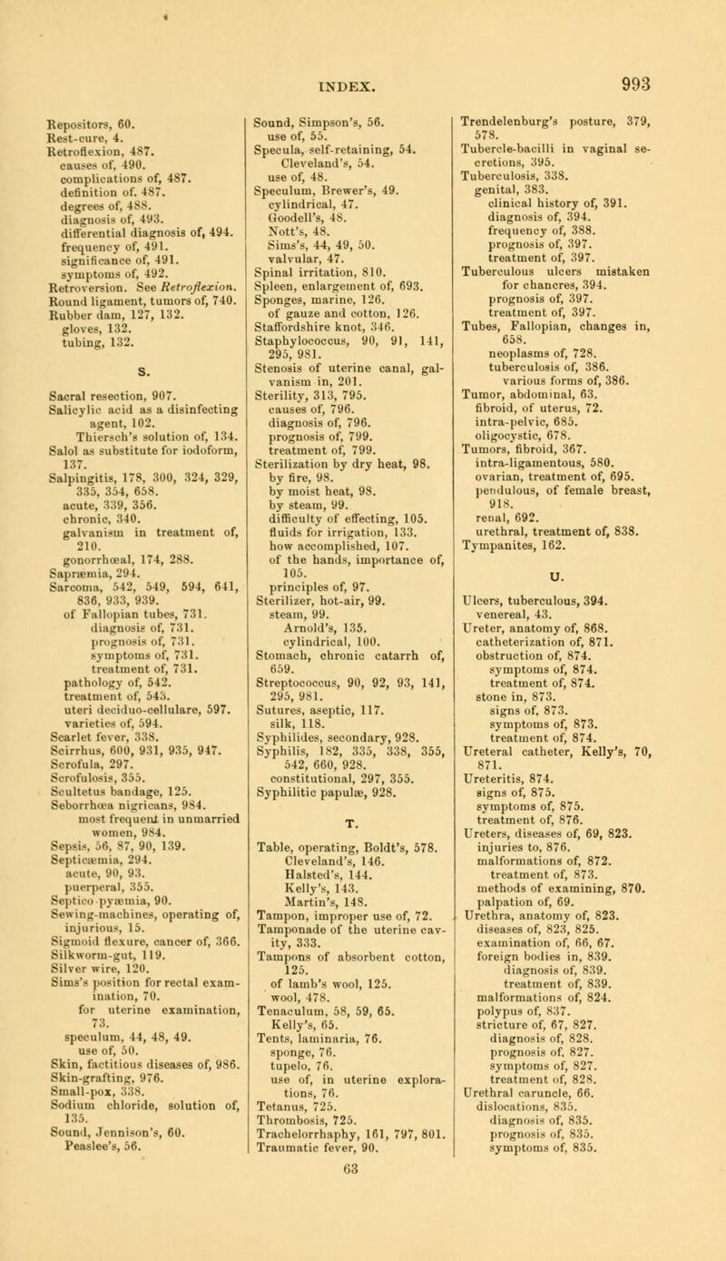 Repositors, 60. Rest-cure, 4. Retroflexion, 487. causes of, 490. complications of, 487. definition of. 487. degrees of, 488. diagnosis of, 493. differential diagnosis of, 494. frequency of, 491. significance of, 491. symptoms of, 492. Retroversion. See Retroflexion. Round ligament, tumors of, 740. Rubber dam, 127, 132. gloves, 132. tubing, 132. S. Sacral resection, 907. Salicylic acid as a disinfecting agent, 102. Thiersch's solution of, 134. Salol as substitute for iodoform, 137. Salpingitis, 178, 300, 324, 329, 335, 354, 658. acute, 339, 356. chronic, 340. galvanism in treatment of, 210. gonorrhceal, 174, 288. Saprajmia, 294. Sarcoma, 542, 549, 594, 641, 836. 933, 939. of Fallopian tubes, 731. diagnosis of, 731. prognosis of, 7:il. symptoms of, 731. treatment of, 731. pathology of, 542. treatment of, 54X uteri deciduo-cellulare, 597. varieties of, 594. Scarlet fever, 338. Scirrhus, 600, 931, 935, 947. Scrofula, 297. Scrofulosis, 355. Scultetus bandage, 125. Seborrhoea nigricans, 9S4. most frequent in unmarried women, 984. Sepsis. 56, 87, 90, 139. Septicemia, 294. acute, 90, 93. puerperal, 355. Septico -pyaemia, 90. Sewing-machines, operating of, injurious, 15. Sigmoid flexure, cancer of, 366. Silkworni-gut, 119. Silver wire, 120. Sims's position for rectal exam- ination, 70. for uterine examination, 73. speculum, 44, 48, 49. use of, 50. Skin, factitious diseases of, 986. Skin-grafting, 976. Small-pox. Sodium chloride, solution of, 135. Sound, .Icnnison's, 60. Peaslee's, 56. Sound, Simpson's, 56. use of, 55. Specula, self-retaining, 54. Cleveland's, 54. use of, 48. Speculum, Brewer's, 49. cylindrical, 47. Goodell's, 48. Nott's, 48. Sims's, 44, 49, 50. valvular, 47. Spinal irritation, 810. Spleen, enlargement of, 693. Sponges, marine, 126. of gauze and cotton, 126. Staffordshire knot, 346. Staphylococcus, 90, 91, 141, 295, 981. Stenosis of uterine canal, gal- vanism in, 201. Sterility, 313, 795. causes of, 796. diagnosis of, 796. prognosis of, 799. treatment of, 799. Sterilization by dry heat, 98. by fire, 98. by moist heat, 98. by steam, 99. difficulty of effecting, 105. fluids for irrigation, 133. how accomplished, 107. of the hands, importance of, 105. principles of, 97. Sterilizer, hot-air, 99. steam, 99. Arnold's, 135. cylindrical, 100. Stomach, chronic catarrh of, tir.y. Streptococcus, 90, 92, 93, 141, 295, 981. Sutures, aseptic, 117. silk, 118. Svphilides, secondary, 928. Syphilis, 1S2, 335, 338, 355, 542, 660, 928. constitutional, 297, 355. Syphilitic papulae, 928. Table, operating, Boldt's, 578. Cleveland's, 146. Halsted's, 144. Kelly's, 143. Martin's, 148. Tampon, improper use of, 72. Tamponade of the uterine cav- ity, 333. Tampons of absorbent cotton, 125. of lamb's wool, 125. wool, 478. Tenaculum, 58, 59, 65. Kelly's, 65. Tents, laminaria, 76. sponge, 76. tupelo, 76. use of, in uterine explora- tions, 76. Tetanus, 725. Thrombosis, 725. Trachelorrhaphy, 161, 797,801. Traumatic fever, 90. Trendelenburg's posture, 379, 578. Tubercle-bacilli in vaginal se- cretions, 395. Tuberculosis, 338. genital, 383. clinical history of, 391. diagnosis of, 394. frequency of, 388. prognosis of, 397. treatment of, 397. Tuberculous ulcers mistaken for chancres, 394. prognosis of, 397. treatment of, 397. Tubes, Fallopian, changes in, 658. neoplasms of, 728. tuberculosis of, 386. various forms of, 386. Tumor, abdominal, 63. fibroid, of uterus, 72. intra-pelvie, 685. oligocystic, 678. Tumors, fibroid, 367. intra-ligamentous, 580. ovarian, treatment of, 695. pendulous, of female breast, 918. renal, 692. urethral, treatment of, 838. Tympanites, 162. U. Ulcers, tuberculous, 394. venereal, 43. Ureter, anatomy of, 868. catheterization of, 871. obstruction of, 874. symptoms of, 874. treatment of, 874. stone in, 873. signs of, 873. symptoms of, 873. treatment of, 874. Ureteral catheter, Kelly's, 70, 871. Ureteritis, 874. signs of, 875. symptoms of, 875. treatment of, 876. Ureters, diseases of, 69, 823. injuries to, 876. malformations of, 872. treatment of, 873. methods of examining, 870. palpation of, 69. Urethra, anatomy of, 823. diseases of, 823, 825. examination of, 66, 67. foreign bodies in, 839. diagnosis of, 839. treatment of, 839. malformations of, 824. polypus of, 837. stricture of, 67, 827. diagnosis of, 828. prognosis of, 827. symptoms of, 827. treatment of, 828. Urethral caruncle, 66. dislocations, 835. diagnosis of, 835. prognosis of, 835. symptoms of, 835. 63