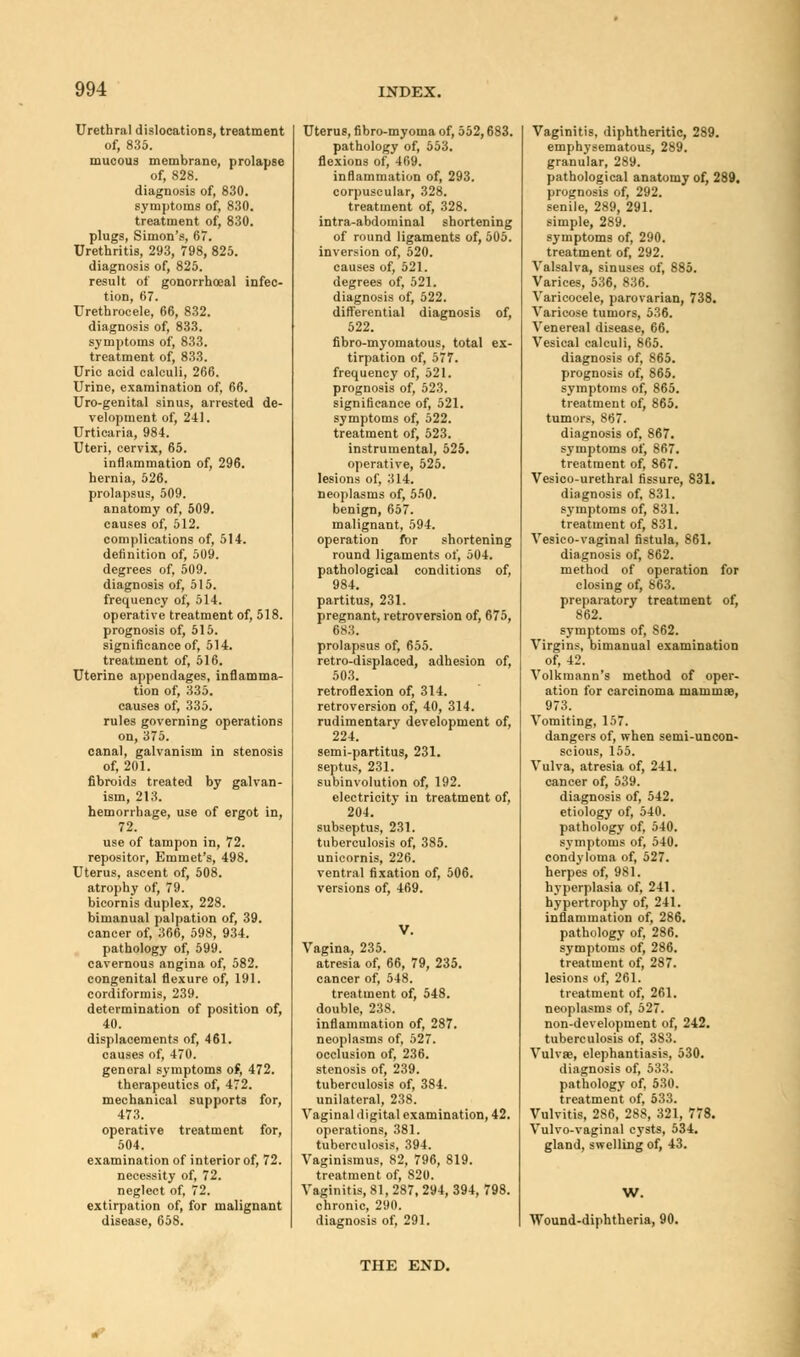 Urethral dislocations, treatment of, 835. mucous membrane, prolapse of, 828. diagnosis of, 830. symptoms of, 830. treatment of, 830. plugs, Simon's, 67. Urethritis, 293, 798, 825. diagnosis of, 825. result of gonorrhoeal infec- tion, 67. Urethrocele, 66, 832. diagnosis of, 833. symptoms of, 833. treatment of, 833. Uric acid calculi, 266. Urine, examination of, 66. Uro-genital sinus, arrested de- velopment of, 241. Urticaria, 984. Uteri, cervix, 65. inflammation of, 296. hernia, 526. prolapsus, 509. anatomy of, 509. causes of, 512. complications of, 514. definition of, 509. degrees of, 509. diagnosis of, 515. frequency of, 514. operative treatment of, 518. prognosis of, 515. significance of, 514. treatment of, 516. Uterine appendages, inflamma- tion of, 335. causes of, 335. rules governing operations on, 375. canal, galvanism in stenosis of, 201. fibroids treated by galvan- ism, 213. hemorrhage, use of ergot in, 72. use of tampon in, 72. repositor, Emmet's, 498. Uterus, ascent of, 508. atrophy of, 79. bicornis duplex, 228. bimanual palpation of, 39. cancer of, 366, 598, 934. pathology of, 599. cavernous angina of, 582. congenital flexure of, 191. cordiformis, 239. determination of position of, 40. displacements of, 461. causes of, 470. general symptoms of, 472. therapeutics of, 472. mechanical supports for, 473. operative treatment for, 504. examination of interior of, 72. necessity of, 72. neglect of, 72. extirpation of, for malignant disease, 658. Uterus, fibro-myoma of, 552,683. pathology of, 553. flexions of, 469. inflammation of, 293. corpuscular, 328. treatment of, 328. intra-abdominal shortening of round ligaments of, 505. inversion of, 520. causes of, 521. degrees of, 521. diagnosis of, 522. differential diagnosis of, 522. fibro-myomatous, total ex- tirpation of, 577. frequency of, 521. prognosis of, 523. significance of, 521. symptoms of, 522. treatment of, 523. instrumental, 525. operative, 525. lesions of, 314. neoplasms of, 550. benign, 657. malignant, 594. operation for shortening round ligaments of, 504. pathological conditions of, 984. partitus, 231. pregnant, retroversion of, 675, 683. prolapsus of, 655. retro-displaced, adhesion of, 503. retroflexion of, 314. retroversion of, 40, 314. rudimentary development of, 224. semi-partitus, 231. septus, 231. subinvolution of, 192. electricity in treatment of, 204. subseptus, 231. tuberculosis of, 385. unicornis, 226. ventral fixation of, 506. versions of, 469. Vagina, 235. atresia of, 66, 79, 235. cancer of, 548. treatment of, 548. double, 238. inflammation of, 287. neoplasms of, 527. occlusion of, 236. stenosis of, 239. tuberculosis of, 384. unilateral, 238. Vaginal digital examination, 42. operations, 381. tuberculosis, 394. Vaginismus, 82, 796, 819. treatment of, 820. Vaginitis, 81, 287, 294, 394, 798. chronic, 290. diagnosis of, 291. Vaginitis, diphtheritic, 289. emphysematous, 289. granular, 289. pathological anatomy of, 289. prognosis of, 292. senile, 289, 291. simple, 289. symptoms of, 290. treatment of, 292. Valsalva, sinuses of, 885. Varices, 536, 836. Varicocele, parovarian, 738. Varicose tumors, 536. Venereal disease, 66. Vesical calculi, 865. diagnosis of, 865. prognosis of, 865. symptoms of, 865. treatment of, 865. tumors, 867. diagnosis of, 867. symptoms of, 867. treatment of, 867. Vesico-urethral fissure, 831. diagnosis of, 831. symptoms of, 831. treatment of, 831. Vesico-vaginal fistula, 861. diagnosis of, 862. method of operation for closing of, 863. preparatory treatment of, 862. symptoms of, S62. Virgins, bimanual examination of, 42. Volkmann's method of oper- ation for carcinoma mammae, 973. Vomiting, 157. dangers of, when semi-uncon- scious, 155. Vulva, atresia of, 241. cancer of, 539. diagnosis of, 542. etiology of, 540. pathology of, 540. symptoms of, 540. condyloma of, 527. herpes of, 981. hyperplasia of, 241. hypertrophy of, 241. inflammation of, 286. pathology of, 286. symptoms of, 286. treatment of, 287. lesions of, 261. treatment of, 261. neoplasms of, 527. non-development of, 242. tuberculosis of, 383. Vulvae, elephantiasis, 530. diagnosis of, 533. pathology of, 530. treatment of, 533. Vulvitis, 286, 288, 321, 778. Vulvo-vaginal cysts, 534. gland, swelling of, 43. W. Wound-diphtheria, 90. THE END.