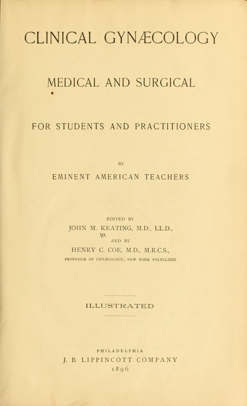 CLINICAL GYNECOLOGY MEDICAL AND SURGICAL FOR STUDENTS AND PRACTITIONERS BY EMINENT AMERICAN TEACHERS EDITED BY JOHN M. KEATING, M.D., LL.D., AND BY HENRY C. COE, M.D., M.R.C.S., PROFESSOR OF GYNAECOLOGY, NEW YORK POLYCLINIC ILLUSTRATED PHILADELPHIA J. B. LIPPINCOTT COMPANY