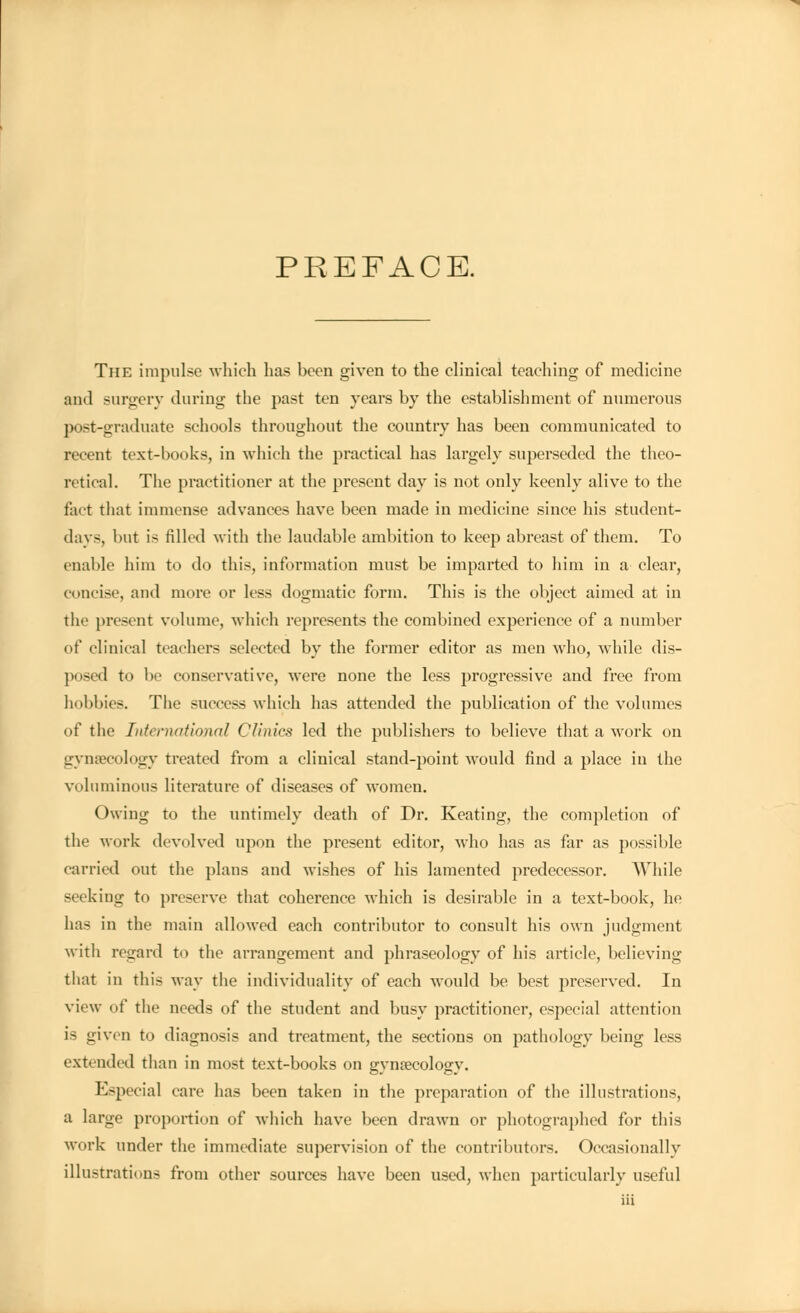 PREFACE. The impulse which has been given to the clinical teaching of medicine and surgery during the past ten years by the establishment of numerous post-graduate schools throughout the country has been communicated to recent text-books, in which the practical has largely superseded the theo- retical. The practitioner at the present day is not only keenly alive to the feet that immense advances have been made in medicine since his student- days, but is filled with the laudable ambition to keep abreast of them. To enable him to do this, information must be imparted to him in a clear, concise, and more or less dogmatic form. This is the object aimed at in the present volume, which represents the combined experience of a number of clinical teachers selected by the former editor as men who, while dis- posed to be conservative, were none the less progressive and free from hobbies. The success which has attended the publication of the volumes of the International Clinics led the publishers to believe that a work on gynaecology treated from a clinical stand-point would find a place in the voluminous literature of diseases of women. Owing to the untimely death of Dr. Keating, the completion of the work devolved upon the present editor, who has as far as possible carried out the plans and wishes of his lamented predecessor. While seeking to preserve that coherence which is desirable in a text-book, he has in the main allowed each contributor to consult his own judgment with regard to the arrangement and phraseology of his article, believing that in this way the individuality of each would be best preserved. In view of the needs of the student and busy practitioner, especial attention is given to diagnosis and treatment, the sections on pathology being less extended than in most text-books on eynaecoloey. Especial care has been taken in the preparation of the illustrations, a large proportion of which have been drawn or photographed for this work under the immediate supervision of the contributors. Occasionally illustrations from other sources have been used, when particularly useful