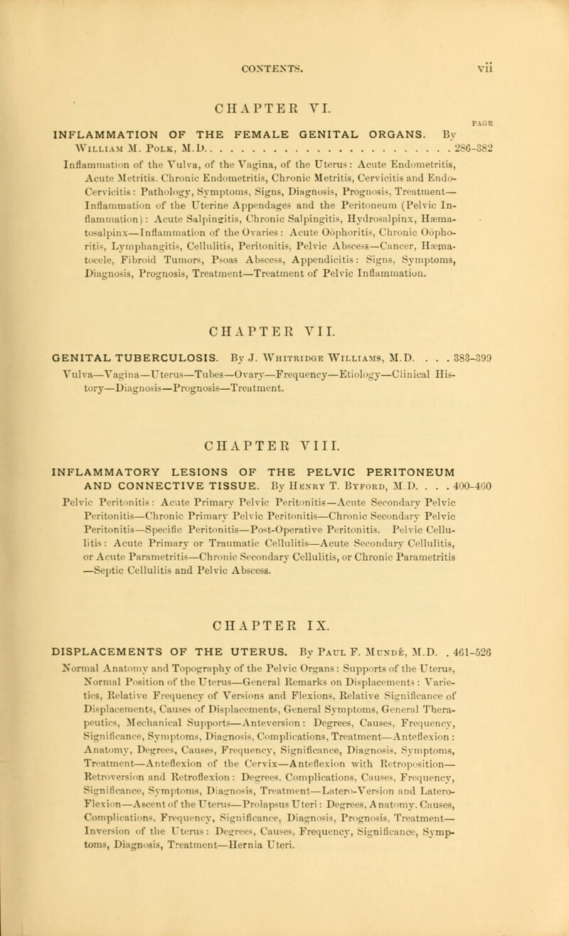 CHAPTER VI. PAGE INFLAMMATION OF THE FEMALE GENITAL ORGANS. By William M. Polk, M.D 286-882 Inflammation of the Vulva, of the Vagina, of the Uterus: Acute Endometritis, Acute Metritis. Chronic Endometritis, Chronic Metritis, Cervicitis and Endo- Cervicitis: Pathology, Symptoms, Signs, Diagnosis, Prognosis, Treatment— Inflammation of the Uterine Appendages and the Peritoneum (Pelvic In- flammation ) : Acute Salpingitis, Chronic Salpingitis, Hydrosalpinx, Hema- tosalpinx— Inflammation of the Ovaries: Acute Oophoritis, Chronic Oopho- ritis, Lymphangitis, Cellulitis, Peritonitis, Pelvic Abscess—Cancer, Hema- tocele, Fibroid Tumors, Psoas Abscess, Appendicitis: Signs, Symptoms, Diagnosis, Prognosis, Treatment—Treatment of Pelvic Inflammation. CHAPTEE VII. GENITAL TUBERCULOSIS. By J. Whitridge Williams, M.D. . . .383-399 Vulva—Vagina—Uterus—Tubes—Ovary—Frequency—Etiology—Clinical His- tory—Diagnosis—Prognosis—Treatment. CHAPTEE VIII. INFLAMMATORY LESIONS OF THE PELVIC PERITONEUM AND CONNECTIVE TISSUE. By Henry T. Byford, M.D. . . . 400-4GO Pelvic Peritonitis: Acute Primary Pelvic Peritonitis—Acute Secondary Pelvic Peritonitis—Chronic Primary Pelvic Peritonitis—Chronic Secondary Pelvic Peritonitis—Specific Peritonitis—Post-Operative Peritonitis. Pelvic Cellu- litis : Acute Primary or Traumatic Cellulitis—Acute Secondary Cellulitis, or Acute Parametritis—Chronic Secondary Cellulitis, or Chronic Parametritis —Septic Cellulitis and Pelvic Abscess. CHAPTEE IX. DISPLACEMENTS OF THE UTERUS. By Paul F. Muxde, M.D. .461-526 Normal Anatomy and Topography of the Pelvic Organs : Supports of the Uterus, Normal Position of the Uterus—General Remarks on Displacements : Varie- ties, Relative Frequency of Versions and Flexions, Relative Significance of Displacements, Causes of Displacements, General Symptoms, General Thera- peutics, Mechanical Supports—Anteversion: Degrees, Causes, Frequency, Significance, Symptoms, Diagnosis, Complications, Treatment—Anteflexion : Anatomy, Degrees, Causes, Frequency, Significance, Diagnosis, Symptoms, Treatment—Anteflexion of the Cervix — Anteflexion with Retroposition— Retroversion and Retroflexion: Decrees, Complications, Causes, Frequency, Significance, Symptoms, Diagnosis, Treatment—Latcro-Version and Latero- Flexion—Ascent of the Uterus—Prolapsus Uteri: Degrees, Anatomy. Causes, Complications. Frequency, Significance, Diagnosis, Prognosis, Treatment— Inversion of the Uterus: Degrees, Causes, Frequency, Significance, Symp- toms, Diagnosis, Treatment—Hernia Uteri.