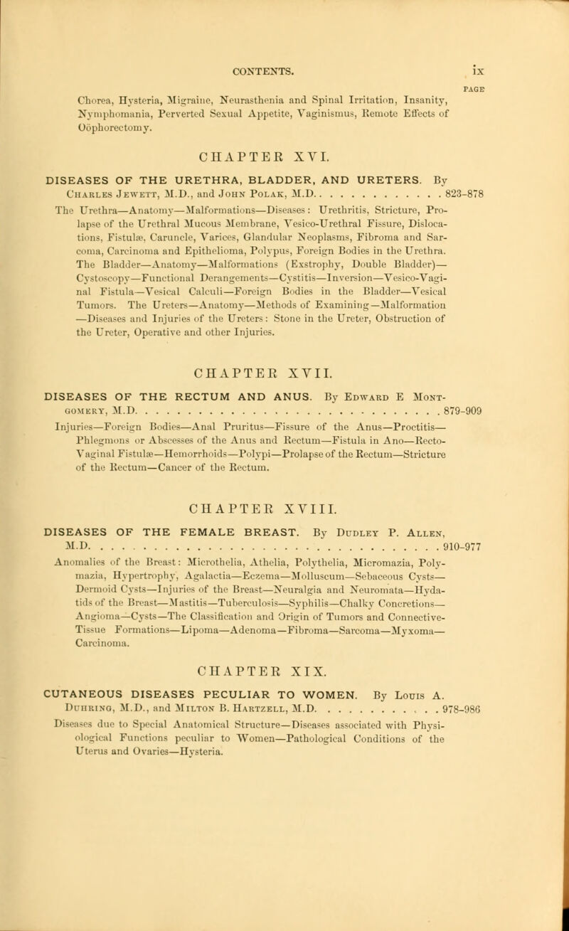 PAGE Chorea, Hysteria, Migraine, Neurasthenia and Spinal Irritation, Insanity, Nymphomania, Perverted Sexual Appetite, Vaginismus, Remote Effects of Oophorectomy. CHAPTER XVI. DISEASES OF THE URETHRA, BLADDER, AND URETERS. By Charles Jewett, M.D., and John Polak, M.D 823-878 The Urethra—Anatomy—Malformations—Diseases: Urethritis, Stricture, Pro- lapse of the Urethral Mucous Membrane, Vesico-Urethral Fissure, Disloca- tions, Fistula-, Caruncle, Varices, Glandular Neoplasms, Fibroma and Sar- coma, Carcinoma and Epithelioma, Polypus, Foreign Bodies in the Urethra. The Bladder—Anatomy—Malformations (Exstrophy, Double Bladder)— Cystoscopy—Functional Derangements—Cystitis—Inversion—Vesico-Vagi- nal Fistula—Vesical Calculi—Foreign Bodies in the Bladder—Vesical Tumors. The Ureters—Anatomy—Methods of Examining—Malformation —Diseases and Injuries of the Ureters: Stone in the Ureter, Obstruction of the Ureter, Operative and other Injuries. CHAPTER XVII. DISEASES OF THE RECTUM AND ANUS. By Edward E Mont- gomery, M.D 879-909 Injuries—Foreign Bodies—Anal Pruritus—Fissure of the Anus—Proctitis— Phlegmons or Abscesses of the Anus and Kectum—Fistula in Ano—Recto- Vaginal Fistula?—Hemorrhoids—Polypi—Prolapse of the Rectum—Stricture of the Rectum—Cancer of the Rectum. CHAPTER XVIII. DISEASES OF THE FEMALE BREAST. By Dudley P. Allen, M.I) 910-977 Anomalies of the Breast: Microthelia, Athelia, Polythelia, Micromazia, Poly- mazia, Hypertrophy, Agalactia—Eczema—Molluscum—Sebaceous Cysts— Dermoid Cysts—Injuries of the Breast—Neuralgia and Neuromata—Hyda- tids of the Breast—Mastitis—Tuberculosis—Syphilis—Chalky Concretions— Angioma—Cysts—The Classification and Origin of Tumors and Connective- Tissue Formations—Lipoma—Adenoma—Fibroma—Sarcoma—Myxoma— Carcinoma. CHAPTER XIX. CUTANEOUS DISEASES PECULIAR TO WOMEN. By Louis A. Duiirino, M.D., and Milton B. Hartzell, M.D , . .978-986 Diseases due to Special Anatomical Structure—Diseases associated with Physi- ological Functions peculiar to Women—Pathological Conditions of the Uterus and Ovaries—Hvsteria.