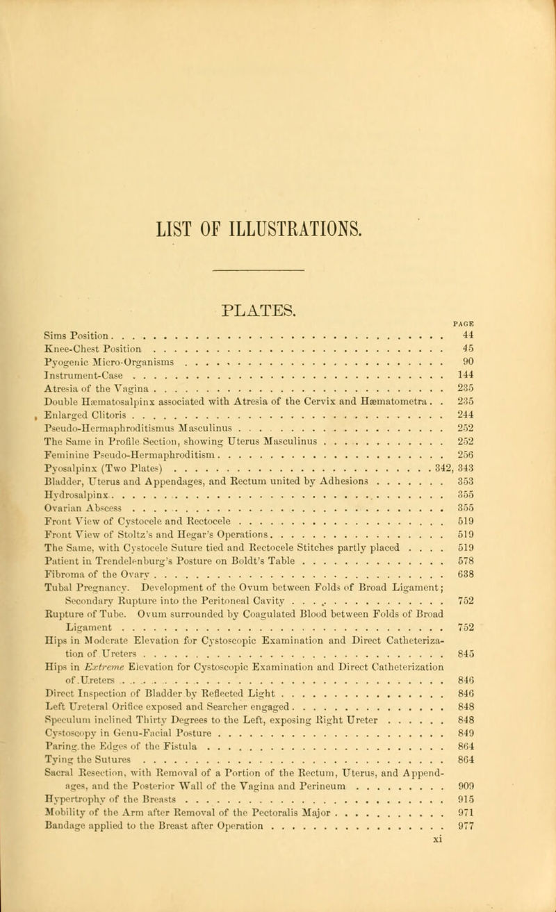 LIST OF ILLUSTRATIONS. PLATES. PAGE Sims Position 44 Knee-Chest Position 45 Pyogenic Micro-Organisms 00 Instrument-Case 144 Atre-ia of the Vagina 235 Double Hematosalpinx associated with Atresia of the Cervix and Haematometra. . 235 Enlarged Clitoris 244 Pseudo-Hermaphroditismus Masculinus 252 The Same in Profile Section, showing Uterus Masculinus 252 Feminine Pseudo-Hermaphroditism 256 Pyosalpinx (Two Plates) 342, 343 Bladder, Uterus and Appendages, and Rectum united by Adhesions 353 Hydrosalpinx 355 Ovarian Abscess 355 Front View of Cystocele and Rectocele 519 Front View of Stoltz's and Hegar's Operations 519 The Same, with Cystocele Suture tied and Rectocele Stitches partly placed .... 519 Patient in Trendelenburg's Posture on Boldt's Table 578 Fibroma of the Ovary 638 Tubal Pregnancy. Development of the Ovum between Folds of Broad Ligament; Secondary Rupture into the Peritoneal Cavity . . . . 752 Rupture of Tube. Ovum surrounded by Coagulated Blood between Folds of Broad Ligament 752 Hips in Moderate Elevation for Cystoscopic Examination and Direct Catheteriza- tion of Ureters 845 Hips in Extreme Elevation for Cystoscopic Examination and Direct Catheterization of.Ureters 846 Direct Inspection of Bladder .by Reflected Light 846 Left Ureteral Orifice exposed and Searcher engaged 848 Speculum inclined Thirty Degrees to the Left, exposing Right Ureter 848 Cystoscopy in Genu-Facial Posture 849 Paring the Edges of the Fistula 864 Tying the Sutures 864 Sacral Resection, with Removal of a Portion of the Rectum, Uterus, and Append- ages, and the Posterior Wall of the Vagina and Perineum 909 Hypertrophy of the Breasts 915 Mobility of the Arm after Removal of the Pectoralis Major 971 Bandage applied to the Breast after Operation 977