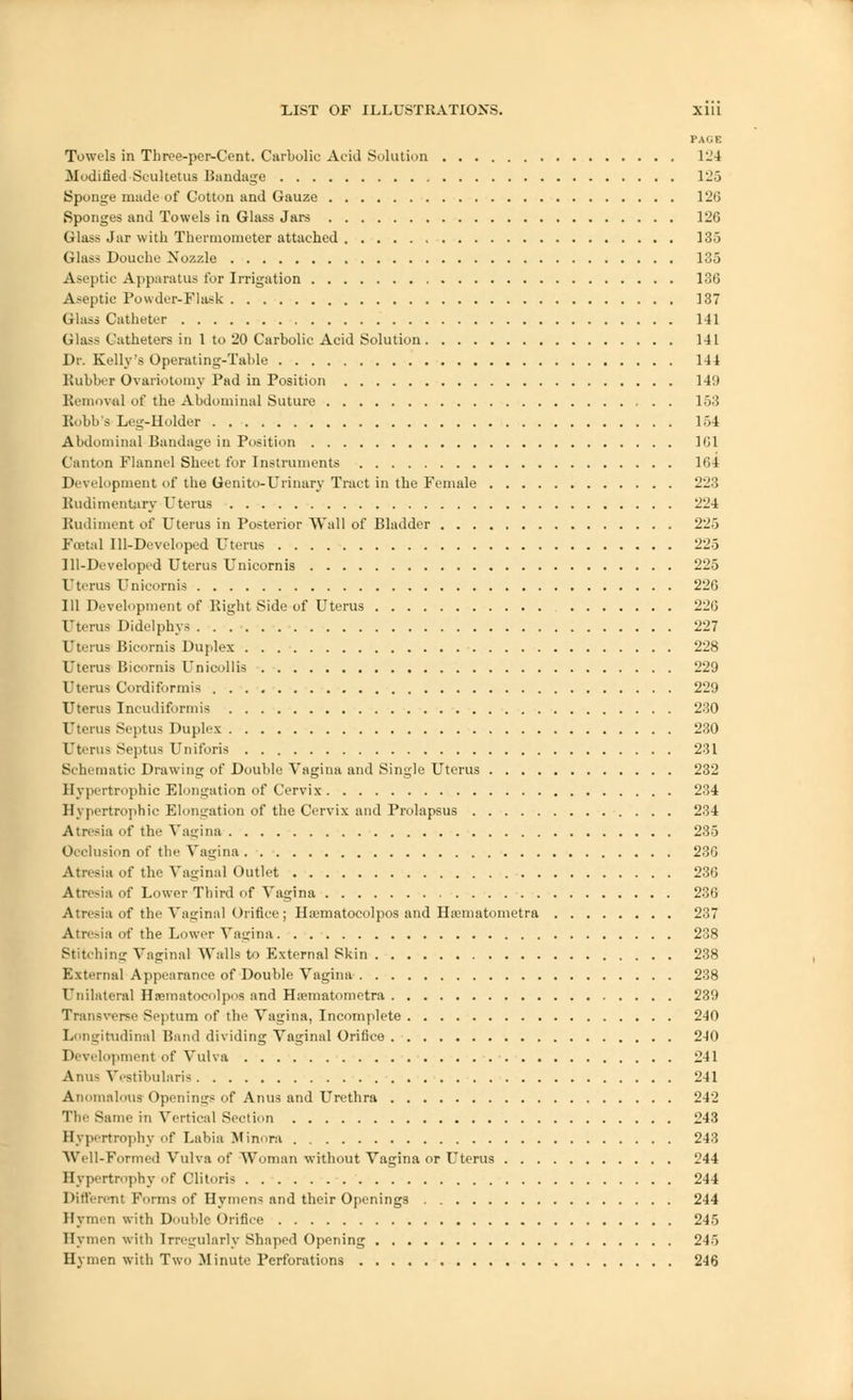 PAGE Towels in Three-per-Cent. Carbolic Acid Solution 124 Modified Scultetus Bandage 125 Sponge made of Cotton and Gauze 126 Sponges and Towels in Glass Jars 126 Glass Jar with Thermometer attached 135 Glass Douche Nozzle 135 Aseptic Apparatus for Irrigation 136 Aseptie Powder-Flask 137 Glass Catheter 141 Glass Catheters in 1 to 20 Carbolic Acid Solution 141 Dr. Kelly's Operating-Table 144 Rubber Ovariotomy Pad in Position 149 Removal of the Abdominal Suture 153 Robb's Leg-Holder 154 Abdominal Bandage in Position 1G1 Canton Flannel Sheet for Instruments 164 Development of the Genito-Urinary Tract in the Female 223 Rudimentary Uterus 224 Rudiment of Uterus in Posterior Wall of Bladder 225 Foetal Ill-Developed Uterus 225 Ill-Developed Uterus Unicornis 225 Uterus Unicornis 226 111 Development of Right Side of Uterus 226 Uterus Didelphys 227 Uterus Bicornis Duplex 228 Uterus Bicornis Unicollis 229 Uterus Cordiformis 229 Uterus Ineiuliformis 230 Uterus Septus Duplex 230 Uterus Septus Uniforis 231 Schematic Drawing of Double Vagina and Single Uterus 232 Hypertrophic Elongation of Cervix 234 Hypertrophic Elongation of the Cervix and Prolapsus 234 Atresia of the Vagina 235 Occlusion of the Vagina 236 Atresia of the Vaginal Outlet 236 Atresia of Lower Third of Vagina 236 Atresia of the Vaginal Orifice; Hsematocolpos and Hsematometra 237 Atresia of the Lower Vagina 238 Stitching Vaginal Walls to External Skin 238 External Appearance of'Double Vagina 238 Unilateral Hnraatocolpos and Hssmatometra 239 Transverse Septum of the Vagina, Incomplete 240 Longitudinal Band dividing Vaginal Orifice 240 Development of Vulva 241 Anus Vestibularis 241 Anomalous Openings of Anus and Urethra 242 The Same in Vertical Section 243 Hypertrophy of Labia Minora 243 Well-Formed Vulva of Woman without Vagina or Uterus 244 Hypertrophy of Clitoris 244 Different Forms of Hymens and their Openings 244 Hymen with Double Orifice 245 Hymen with Irregularly Shaped Opening 245 Hymen with Two Minute Perforations 246