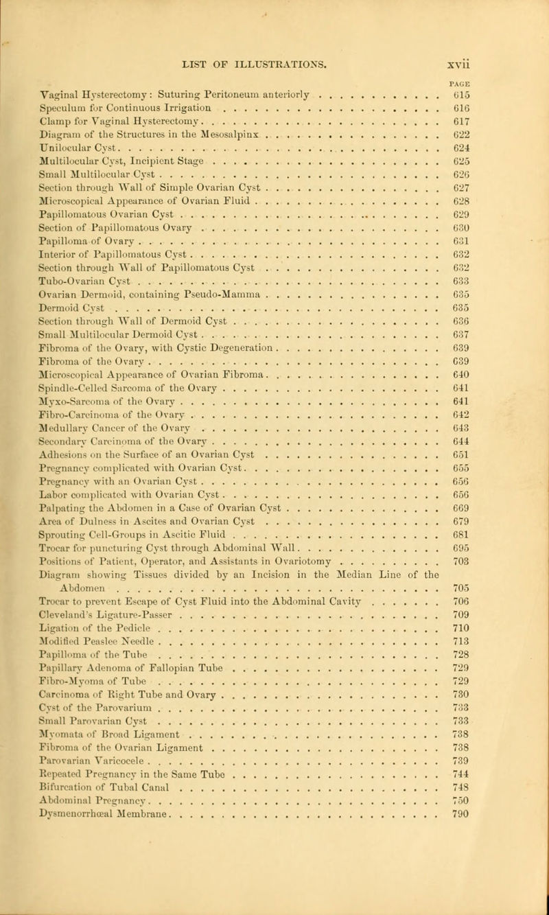 PAGE Vaginal Hysterectomy : Suturing Peritoneum anteriorly 015 Speculum for Continuous Irrigation 616 Clamp for Vaginal Hysterectomy 617 Diagram of the Structures in the Mesosalpinx 622 Unilocular Cyst 624 Multilocular Cyst, Incipient Stage 625 Small Multilocular Cyst 626 Section through Wall of Simple Ovarian Cyst 027 Microscopical Appearance of Ovarian Fluid 628 Papillomatous Ovarian Cyst 629 Section of Papillomatous Ovary 630 Papilloma of Ovary 631 Interior of Papillomatous Cyst 632 Section through Wall of Papillomatous Cyst 032 Tubo-Ovarian Cyst 633 Ovarian Dermoid, containing Pseudo-Mamma 635 Dermoid Cyst 635 Section through Wall of Dermoid Cyst 636 Small Multilocular Dermoid Cyst 637 Fibroma of the Ovary, with Cystic Degeneration 639 Fibroma of the Ovary 639 Microscopical Appearance of Ovarian Fibroma 610 Spindle-Celled Sarcoma of the Ovary 641 Myxo-Sarcoma of the Ovary 641 Fibrocarcinoma of the Ovary 642 Medullary Cancer of the Ovary 643 Secondary Carcinoma of the Ovary 644 Adhesions on the Surface of an Ovarian Cyst 651 Pregnancy complicated with Ovarian Cyst 655 Pregnancy with an Ovarian Cyst 656 Labor complicated with Ovarian Cyst 656 Palpating the Abdomen in a Case of Ovarian Cyst 669 Area of Dulness in Ascites and Ovarian Cyst 679 Sprouting Cell-Groups in Ascitic Fluid 681 Trocar for puncturing Cyst through Abdominal Wall 695 Positions nt' Patient, Operator, and Assistants-in Ovariotomy 703 Diagram showing Tissues divided by an Incision in the Median Line of the Abdomen 705 Trocar to prevent Escape of Cyst Fluid into the Abdominal Cavity 706 Cleveland's Ligature-Passer 709 Ligation of the Pedicle 710 Modified Peaslee Needle 713 Papilloma of the Tube 728 Papillary Adenoma of Fallopian Tube 729 Fibro-Myoma of Tube 729 Carcinoma of Right Tube and Ovary 730 Cyst of the Parovarium 7:i3 Small Parovarian Cyst 733 Myomata of Broad Ligament 738 Fibroma of the Ovarian Ligament 738 Parovarian Varicocele 739 Repeated Pregnancy in the Same Tube 744 Bifurcation of Tubal Canal 748 Abdominal Pregnancy 750 Dysmenorrhceal Membrane 790