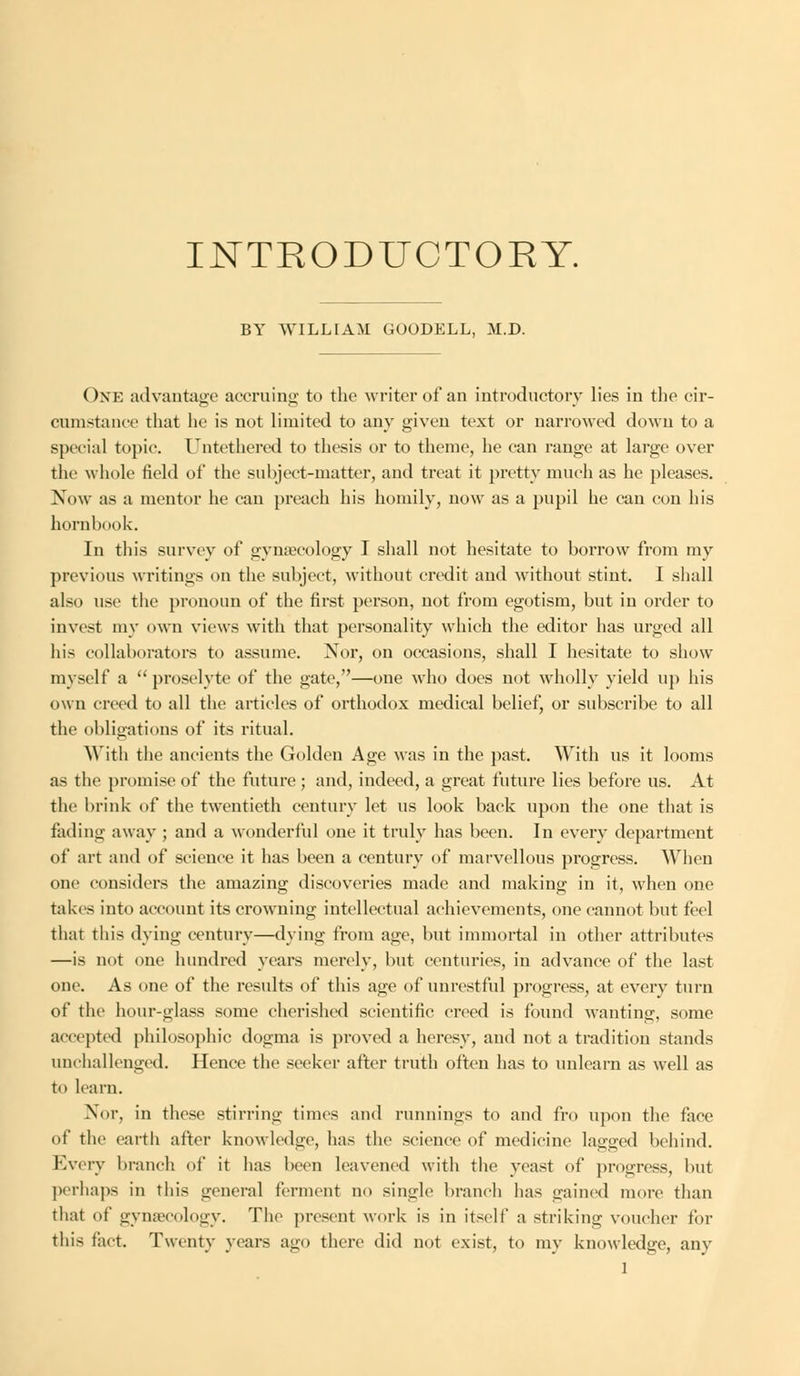 INTRODUCTORY. BY WILLIAM GOODELL, M.D. One advantage accruing to the writer of an introductory lies in the cir- cumstance that he is not limited to any given text or narrowed down to a special topic. Untethcred to thesis or to theme, he can range at large over the whole field of the subject-matter, and treat it pretty much as he pleases. Now as a mentor he can preach his homily, now as a pupil he can con his hornbook. In this survey of gynaecology I shall not hesitate to borrow from my previous writings on the subject, without credit and without stint. I shall also use the pronoun of the first person, not from egotism, but in order to invest my own views with that personality which the editor has urged all his collaborators to assume. Nor, on occasions, shall I hesitate to show myself a proselyte of the gate,—one who does not wholly yield up his own creed to all the articles of orthodox medical belief, or subscribe to all the obligations of its ritual. With the ancients the Golden Age was in the past. With us it looms as the promise of the future ; and, indeed, a great future lies before us. At the brink of the twentieth century let us look back upon the one that is fading away ; and a wonderful one it truly has been. In every department of art and of science it has been a century of marvellous progress. When one considers the amazing discoveries made and making in it, when one takes into account its crowning intellectual achievements, one cannot but feel that this dying century—dying from age, but immortal in other attributes —is not one hundred years merely, but centuries, in advance of the last one. As one of the results of this age of unrestful progress, at every turn of the hour-glass some cherished scientific creed is found wanting, some accepted philosophic dogma is proved a heresy, and not a tradition stands unchallenged. Hence the seeker after truth often has to unlearn as well as to learn. Nor, in these stirring times and runnings to and fro upon the face of the earth alter knowledge, has the science of medicine lagged behind. Every branch of it has been leavened with the yeast of progress, but perhaps in this general ferment no single branch has gained more than that of gynaecology. The present work is in itself a striking voucher for this fact. Twenty years ago there did not exist, to my knowledge, any