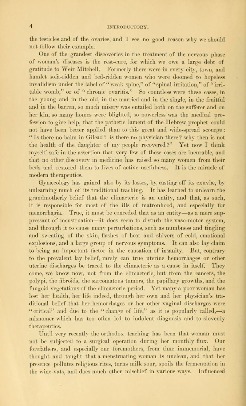 the testicles and of the ovaries, and I see no good reason why we should not follow their example. One of the grandest discoveries in the treatment of the nervous phase of woman's diseases is the rest-cure, for which we owe a large debt of gratitude to Weir Mitchell. Formerly there were in every city, town, and hamlet sofa-ridden and bed-ridden women who were doomed to hopeless invalidism under the label of weak spine, of spinal irritation, of irri- table womb, or of chronic ovaritis. So countless were these cases, in the young and in the old, in the married and in the single, in the fruitful aud in the barren, so much misery was entailed both on the sufferer and on her kin, so many homes were blighted, so powerless was the medical pro- fession to give help, that the pathetic lament of the Hebrew prophet could not have been better applied than to this great and wide-spread scourge:  Is there no balm in Gilead ? is there no physician there ? why then is not the health of the daughter of my people recovered? Yet now I think myself safe in the assertion that very few of these cases are incurable, and that no other discovery in medicine has raised so many women from their beds and restored them to lives of active usefulness. It is the miracle of modern therapeutics. Gynaecology has gained also by its losses, by casting off its exuviae, by unlearning much of its traditional teaching. It has learned to unlearn the grandmotherly belief that the climacteric is an entity, and that, as such, it is responsible for most of the ills of matronhood, and especially for menorrhagia. True, it must be conceded that as an entity—as a mere sup- pressant of menstruation—it does seem to disturb the vaso-motor system, and through it to cause many perturbations, such as numbness and tingling and sweating of the skin, flashes of heat and shivers of cold, emotional explosions, and a large group of nervous symptoms. It can also lay claim to being an important factor in the causation of insanity. But, contrary to the prevalent lay belief, rarely can true uterine hemorrhages or other uterine discharges be traced to the climacteric as a cause in itself. They come, we know now, not from the climacteric, but from the cancers, the polypi, the fibroids, the sarcomatous tumors, the papillary growths, and the fungoid vegetations of the climacteric period. Yet many a poor woman has lost her health, her life indeed, through her own and her physician's tra- ditional belief that her hemorrhages or her other vaginal discharges were  critical and due to the  change of life, as it is popularly called,—a misnomer which has too often led to indolent diagnosis and to slovenly therapeutics. Until very recently the orthodox teaching has been that woman must not be subjected to a surgical operation during her monthly flux. Our forefathers, and especially our foremothers, from time immemorial, have thought and taught that a menstruating woman is unclean, and that her presence pollutes religious rites, turns milk sour, spoils the fermentation in the wine-vats, and does much other mischief in various ways. Influenced