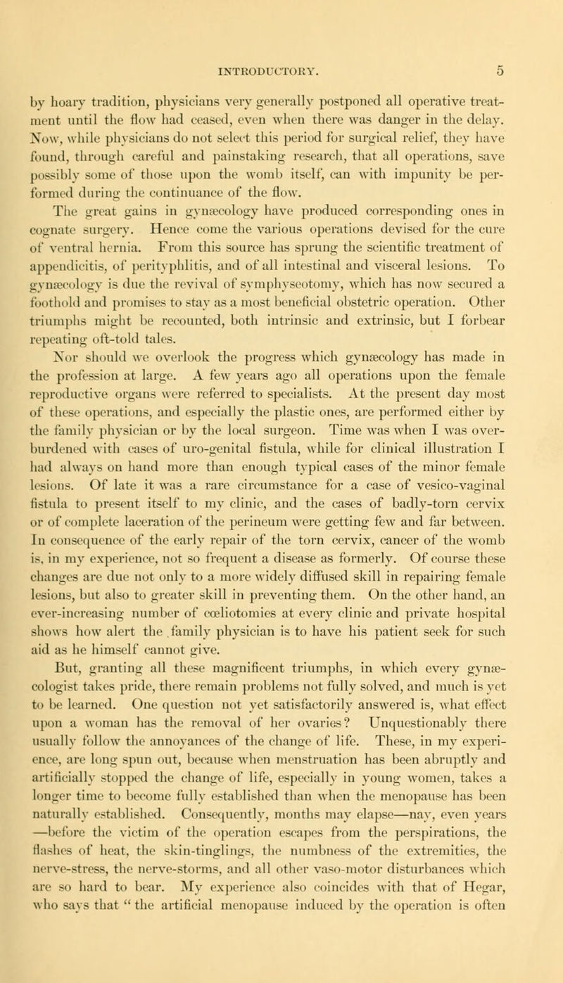 by hoary tradition, physicians very generally postponed all operative treat- ment until the flow had ceased, even when there was danger in the delay. Now. while physicians do not select this period lor surgical relief, they have found, through careful and painstaking research, that all operations, save possibly some of those upon the womb itself, can with impunity be per- formed during the continuance of the flow. The great gains in gynaecology have produced corresponding ones in cognate surgery. Hence come the various operations devised for the cure of ventral hernia. From this source has sprung the scientific treatment of appendicitis, of perityphlitis, and of all intestinal and visceral lesions. To gynaecology is due the revival of symphyseotomy, which has now secured a foothold and promises to stay as a most beneficial obstetric operation. Other triumphs might be recounted, both intrinsic and extrinsic, but I forbear repeating oft-told tales. Nor should we overlook the progress which gynaecology has made in the profession at large. A few years ago all operations upon the female reproductive organs were referred to specialists. At the present day most of these operations, and especially the plastic ones, are performed either by the family physician or by the local surgeon. Time was when I was over- burdened with eases of uro-genital fistula, while for clinical illustration I had always on hand more than enough typical cases of the minor female lesions. Of late it was a rare circumstance for a case of vesico-vaginal fistula to present itself to my clinic, and the cases of badly-torn cervix or of complete laceration of the perineum were getting few and far between. In consequence of the early repair of the torn cervix, cancer of the womb is. in my experience, not so frequent a disease as formerly. Of course these changes are due not only to a more widely diffused skill in repairing female lesions, but also to greater skill in preventing them. On the other hand, an ever-increasing number of eoeliotomies at every clinic and private hospital shows how alert the family physician is to have his patient seek for such aid as he himself cannot give. But, granting all these magnificent triumphs, in which every gynae- cologist takes pride, there remain problems not fully solved, and much is yet to be learned. One question not yet satisfactorily answered is, what effect upon a woman has the removal of her ovaries? Unquestionably there usually follow the annoyances of the change of life. These, in my experi- ence, are long spun out, because when menstruation has been abruptly and artificially stopped the change of life, especially in young women, takes a longer time to become fully established than when the menopause has been naturally established. Consequently, months may elapse—nay, even years —before the victim of the operation escapes from the perspirations, the flashes of heat, the skin-tinglings, the numbness of the extremities, the nerve-stress, the nerve-storms, and all other vaso-motor disturbances which are so hard to bear. My experience also coincides with that of Hegar, who says that the artificial menopause induced by the operation is often