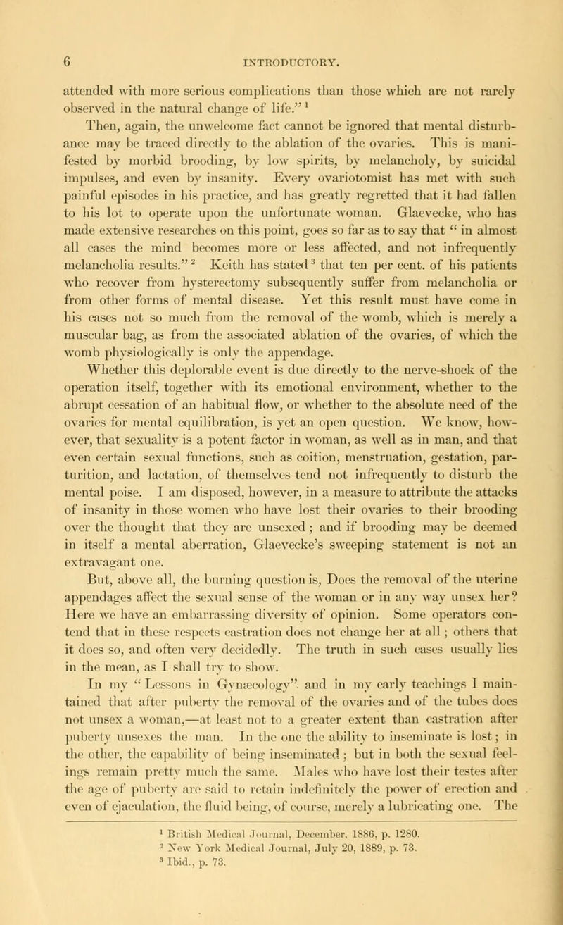 attended with more serious complications than those which are not rarely observed in the natural change of life. 1 Then, again, the unwelcome fact cannot be ignored that mental disturb- ance may be traced directly to the ablation of the ovaries. This is mani- fested by morbid brooding, by low spirits, by melancholy, by suicidal impulses, and even by insanity. Every ovariotomist has met with such painful episodes in his practice, and has greatly regretted that it had fallen to his lot to operate upon the unfortunate woman. Glaevecke, who has made extensive researches on this point, goes so far as to say that  in almost all cases the mind becomes more or less affected, and not infrequently melancholia results.2 Keith has stated3 that ten per cent, of his patients who recover from hysterectomy subsequently suffer from melancholia or from other forms of mental disease. Yet this result must have come in his cases not so much from the removal of the womb, which is merely a muscular bag, as from the associated ablation of the ovaries, of which the womb physiologically is only the appendage. Whether this deplorable event is due directly to the nerve-shock of the operation itself, together with its emotional environment, whether to the abrupt cessation of an habitual flow, or whether to the absolute need of the ovaries for mental equilibration, is yet an open question. We know, how- ever, that sexuality is a potent factor in woman, as well as in man, and that even certain sexual functions, such as coition, menstruation, gestation, par- turition, and lactation, of themselves tend not infrequently to disturb the mental poise. I am disposed, however, in a measure to attribute the attacks of insanity in those women who have lost their ovaries to their brooding over the thought that they are unsexed ; and if brooding may be deemed in itself a mental aberration, Glaevecke's sweeping statement is not an extravagant one. But, above all, the burning question is, Does the removal of the uterine appendages affect the sexual sense of the woman or in any way unsex her? Here we have an embarrassing diversity of opinion. Some operators con- tend that in these respects castration does not change her at all; others that it does so, and often very decidedly. The truth in such cases usually lies in the mean, as I shall try to show. In my Lessons in Gynaecology, and in my early teachings I main- tained that after puberty the removal of the ovaries and of the tubes does not unsex a woman,—at least not to a greater extent than castration after puberty unsexes the man. In the one the ability to inseminate is lost; in the other, the capability of being inseminated ; but in both the sexual feel- ings remain pretty much the same. Males who have lost their testes after the age of puberty are said to retain indefinitely the power of erection and even of ejaculation, the fluid being, of course, merely a lubricating one. The 1 British Medical Journal, December, 1886, p. 1280. ' New York Medical Journal, July 20, 1889, p. 73. 3 Ibid., p. 73.
