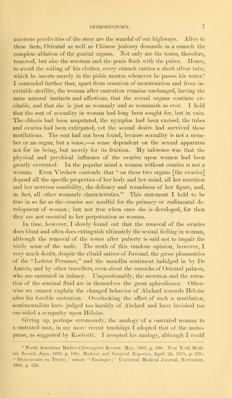 amorous proclivities of the steer are the scandal of our highways. Alive to these tacts, Oriental as well as Chinese jealousy demands in a eunuch the complete ablation of the genital organs. Not only arc the testes, therefore, removal, but also the scrotum ami the penis Hush with the pubes. Hence, to avoid the soiling of his clothes, every eunuch carries a short silver tube, which he inserts merely in the pubic meatus whenever he passes his water.1 I contended further that, apart from cessation of menstruation and from in- evitable sterility, the woman after castration remains unchanged, having the same natural instincts and affections, that the sexual organs continue ex- citable, and that she is just as womanly and as womanish as ever. I held that the seat of sexuality in woman had long been sought for, but in vain. The clitoris had been amputated, the nymplue had been excised, the tubes and ovaries had been extirpated, yet the sexual desire had survived these mutilations. The seat had not been found, because sexuality is not a mem- ber or an organ, but a sense,—a sense dependent on the sexual apparatus not for its being, but merely for its fruition. My inference was that the physical and psychical influence of the ovaries upon women had been greatly overrated. In the popular mind a woman without ovaries is not a woman. Even Virchow contends that on these two organs [the ovaries] depend all the specific properties of her body and her mind, all her nutrition and her nervous sensibility, the delicacy and roundness of her figure, and, in fact, all other womanly characteristics. This statement I held to be true in so tar as the ovaries arc needful for the primary or rudimcntal de- velopment of woman ; but not true when once she is developed, for then they arc not essential to her perpetuation as woman. In time, however, I slowly found out that the removal of the ovaries does blunt and often does extinguish ultimately the sexual feeling in woman, althongh the removal of the testes after puberty is said not to impair the virile sense of the male. The truth of this random opinion, however, I very much doubt, despite the ribald satires of Juvenal, the gross pleasantries of the  Lett res Persanes, and the maudlin sentiment indulged in by De Amiois, and by other travellers, even about the eunuchs of Oriental palaces, who are castrated in infancy. Unquestionably, the secretion and the reten- tion of the seminal fluid are in themselves the great aphrodisiacs. Other- wise we cannot explain the changed behavior of Abelard towards Heloi'se after his forcible castration. Overlooking the effect of such a mutilation, sentimentalists have judged too harshly of' Abelard and have lavished too one-sided a sympathy upon Heloi'se. Giving up, perhaps erroneously, the analogy of a castrated woman to a castrated man, in my more recent teachings I adopted that of the nieno- pause, a- suggested by Koeberlg. I accepted Ids analogy, although I could 1 North American Medico-Chirurgical Review, May. 1861, p. 500; Now York Medi- cal Record, June, 1870, |>. 190; Medical and Surgical Reporter, April 24, 1875, |>. 329;  Dictionnaire en Trente, article  Eunuque; Universal Medical Journal, November, 1893. p. 329.