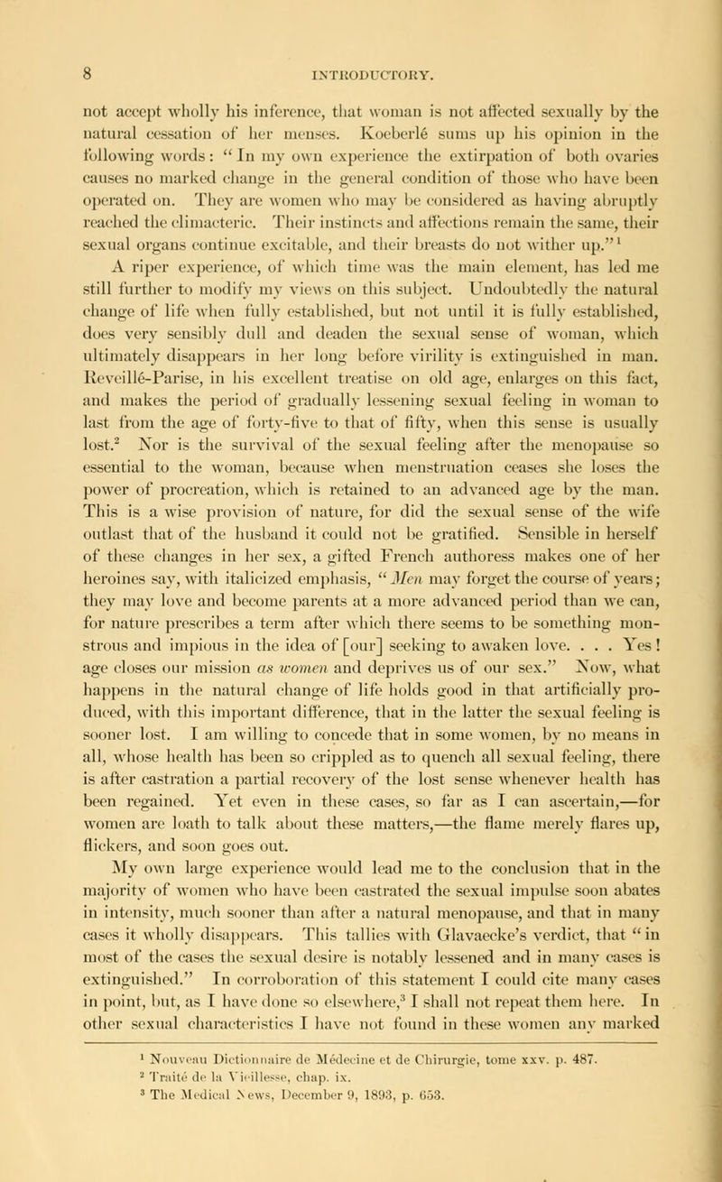 not accept wholly his inference, that woman is not affected sexually by the natural cessation of her menses. Koeberle sums up his opinion in the following words:  In my own experience the extirpation of both ovaries causes no marked change in the general condition of those who have been operated on. They are women who may be considered as having abruptly reached the climacteric. Their instincts and affections remain the same, their sexual organs continue excitable, and their breasts do not wither up.1 A riper experience, of which time was the main element, has led me still further to modify my views on this subject. Undoubtedly the natural change of life when fully established, but not until it is fully established, does very sensibly dull and deaden the sexual sense of woman, which ultimately disappears in her long before virility is extinguished in man. Reveille-Parise, in his excellent treatise on old age, enlarges on this fact, and makes the period of gradually lessening sexual feeling in woman to last from the age of forty-five to that of fifty, when this sense is usually lost.2 Nor is the survival of the sexual feeling alter the menopause so essential to the woman, because when menstruation ceases she loses the power of procreation, which is retained to au advanced age by the man. This is a wise provision of nature, for did the sexual sense of the wife outlast that of the husband it could not be gratified. Sensible in herself of these changes in her sex, a gifted French authoress makes one of her heroines say, with italicized emphasis, Men may forget the course of years; they may love and become parents at a more advanced period than we can, for nature prescribes a term after which there seems to be something mon- strous and impious in the idea of [our] seeking to awaken love. . . . Yes! age closes our mission as women and deprives us of our sex. Now, what happens in the natural change of life holds good in that artificially pro- duced, with this important difference, that in the latter the sexual feeling is sooner lost. I am willing to concede that in some women, by no means in all, whose health has been so crippled as to quench all sexual feeling, there is after castration a partial recovery of the lost sense whenever health has been regained. Yet even in these cases, so far as I can ascertain,—for women are loath to talk about these matters,—the flame merely flares up, flickers, and soon goes out. My own large experience would lead me to the conclusion that in the majority of women who have been castrated the sexual impulse soon abates in intensity, much sooner than after a natural menopause, and that in many cases it wholly disappears. This tallies with Glavaecke's verdict, that in most of the cases the sexual desire is notably lessened and in many cases is extinguished. In corroboration of this statement I could cite many cases in point, but, as I have done so elsewhere,' I shall not repeat them here. In other sexual characteristics I have not found in these women any marked 1 Nouveau Dictionnaire do Medecine et de Chirurgie, tome xxv. p. 487. 2 Traite de la Vieillesse, chap. ix. 3 The Medical News, December 9, 180?,, p. 653.