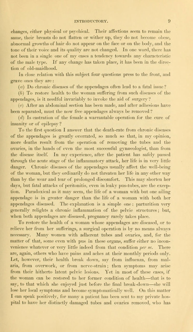 changes, either physical or psychical. Their affections seem to remain the same, their breasts do not flatten or wither up, they do not become obese, abnormal growths of hair do not appear on the face or on the body, and the tone of their voice and its quality arc not changed. In one word, there has not been in a single one of my cases a tendency towards any characteristic of the male type. If any change has taken place, it has been in the direc- tion of old-maidhood. In close relation with this subject four questions press to the front, and grave ones they arc : (a) Do chronic diseases of the appendages often lead to a fatal issue? (b) To restore health to the woman suffering from such diseases of the appendages, is it needful invariably to invoke the aid of surgery? (c) After an abdominal section has been made, and after adhesions have been separated, must the now tree appendages always be removed? (d) Is castration of the female a warrantable operation for the cure of insanity or of epilepsy? To the first question I answer that the death-rate from chronic diseases of the appendages is greatly overrated, so much so that, in my opinion, more deaths residt from the operation of removing the tubes and the ovaries, in the hands of even the most successful gynecologist, than from the disease itself. In my experience, after the patient has safely passed through the acute stage of the inflammatory attack, her life is in very little danger. Chronic diseases of the appendages usually affect the well-being of the woman, but they ordinarily do not threaten her life in any other way than by the wear and tear of prolonged discomfort. This may shorten her days, but fatal attacks of peritonitis, even in leaky pus-tubes, are the excep- tion. Paradoxical as it may seem, the life of a woman with but one ailing appendage is in greater danger than the life of a woman with both her appendages diseased. The explanation is a simple one : parturition very generally relights a chronic inflammation of the pelvic structures; but, when both appendages are diseased, pregnancy rarely takes place. To restore the health of a woman whose appendages are diseased, or to relieve her from her sufferings, a surgical operation is by no means always necessary. .Many women with adherent tubes and ovaries, and, for the matter of that, some even with pus in these organs, suffer either no incon- venience whatever or very little indeed from that condition per se. There are, again, others who have pains and aches at their monthly periods only. Let, however, their health break down, say from influenza, from mal- aria, from overwork, or from nerve-strain ; then symptoms may arise from their hitherto latent pelvic lesions. Yet in most of these cases, if the woman can be restored to her former condition of health—that is to say, to that which she enjoyed just before the final break-down—she will lose her local symptoms and become symptomatica!ly well. On this matter I can speak positively, for many a patient has been sent to my private hos- pital to have her distinctly damaged tubes and ovaries removed, who has