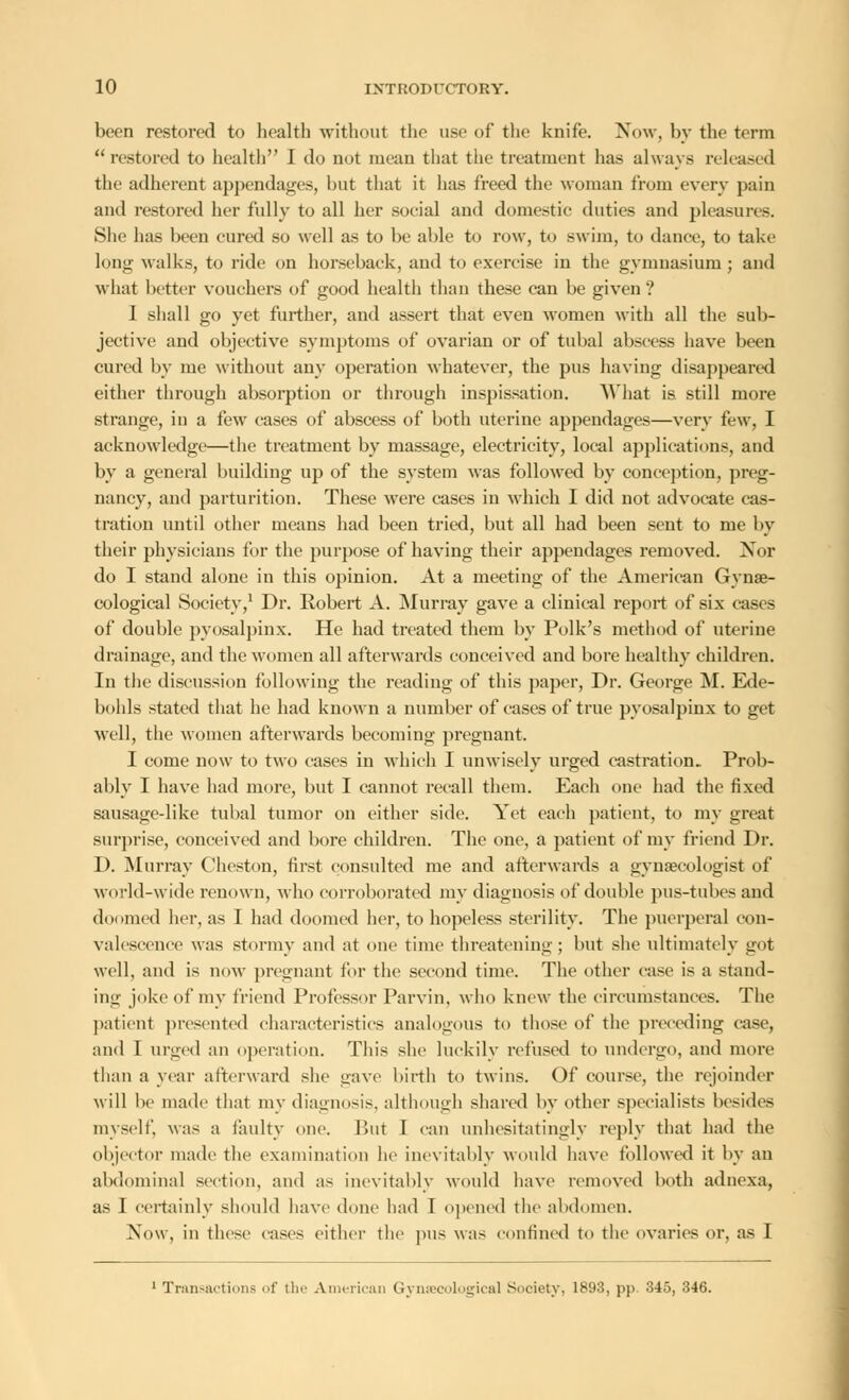 been restored to health without the use of the knife. Now, by the term restored to health I do not mean that the treatment has always released the adherent appendages, but that it lias freed the woman from every pain and restored her fully to all her social and domestic duties and pleasures. She has been cured so well as to be able to row, to swim, to dance, to take long walks, to ride on horseback, and to exercise in the gymnasium; and what better vouchers of good health than these can be given ? 1 shall go yet further, and assert that even women with all the sub- jective and objective symptoms of ovarian or of tubal abscess have been cured by me without any operation whatever, the pus having disappeared either through absorption or through inspissation. What is still more strange, in a few cases of abscess of both uterine appendages—very few, I acknowledge—the treatment by massage, electricity, local applications, and by a general building up of the system was followed by conception, preg- nancy, and parturition. These were cases in which I did not advocate cas- tration until other means had been tried, but all had been sent to me by their physicians for the purpose of having their appendages removed. Nor do I stand alone in this opinion. At a meeting of the American Gynae- cological Society,1 Dr. Robert A. Murray gave a clinical report of six cases of double pyosalpinx. He had treated them by Polk's method of uterine drainage, and the women all afterwards conceived and bore healthy children. In the discussion following the reading of this paper, Dr. George M. Ede- bohls stated that he had known a number of cases of true pyosalpinx to get well, the women afterwards becoming pregnant. I come now to two cases in which I unwisely urged castration. Prob- ably I have had more, but I cannot recall them. Each one had the fixed sausagedike tubal tumor on either side. Yet each patient, to my great surprise, conceived and bore children. The one, a patient of my friend Dr. D. Murray Cheston, first consulted me and afterwards a gynaecologist of world-wide renown, who corroborated my diagnosis of double pus-tubes and doomed her, as I had doomed her, to hopeless sterility. The puerperal con- valescence was stormy and at one time threatening; but she ultimately got well, and is now pregnant for the second time. The other case is a stand- ing joke of my friend Professor Parvin. who knew the circumstances. The patient presented characteristics analogous to those of the preceding case, and I urged an operation. This she luckily refused to undergo, and more than a year afterward she gave birth to twins. Of course, the rejoinder will be made that my diagnosis, although shared by other specialists besides myself, was a faulty one. But 1 can unhesitatingly reply that had the objector made the examination he inevitably would have followed it by an abdominal section, and as inevitably would have removed both adnexa, as I certainly should have done had I opened the abdomen. Now, in these cases either the pus was confined to the ovaries or, as I 1 Transactions of the American Gynaecological Society, 1898, pp. 345, 346.