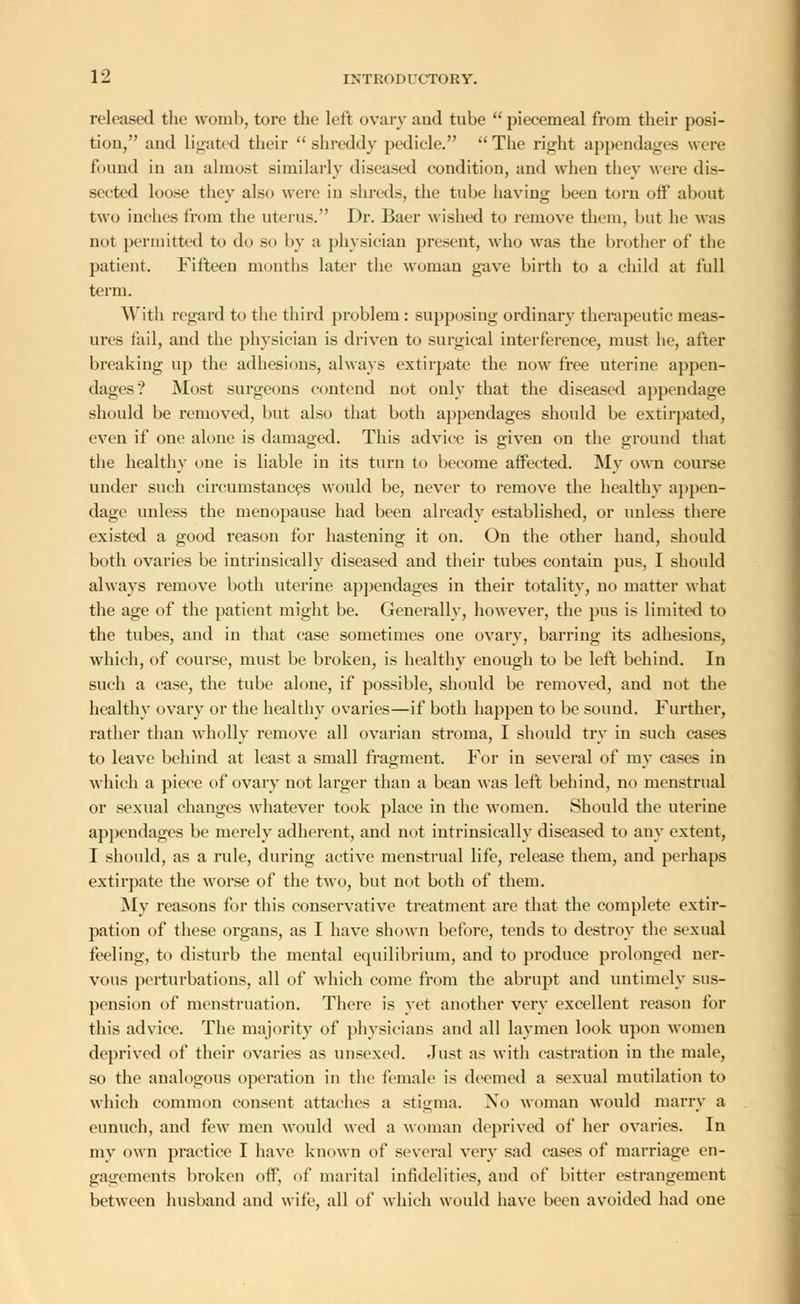 released the womb, tore the left ovary and tube piecemeal from their posi- tion, and ligated their shreddy pedicle. The right appendages were hmnd in an almost similarly diseased condition, and when they were dis- sected loose they also were in shreds, the tube having been torn off about two inches from the uterus. Dr. Baer wished to remove them, but he was not permitted to do so by a physician present, who was the brother of the patient. Fifteen months later the woman gave birth to a child at full term. With regard to the third problem : supposing ordinary therapeutic meas- ures fail, and the physician is driven to surgical interference, must he, after breaking up the adhesions, always extirpate the now free uterine appen- dages'? Most surgeons contend not only that the diseased appendage should be removed, but also that both appendages should be extirpated, even if one alone is damaged. This advice is given on the ground that the healthy one is liable in its turn to become affected. My own course under such circumstances would be, never to remove the healthy appen- dage unless the menopause had been already established, or unless there existed a good reason for hastening it on. On the other hand, should both ovaries be intrinsically diseased and their tubes contain pus, I should always remove both uterine appendages in their totality, no matter what the age of the patient might be. Generally, however, the pus is limited to the tubes, and in that ease sometimes one ovary, barring its adhesions, which, of course, must be broken, is healthy enough to be left behind. In such a case, the tube alone, if possible, should be removed, and not the healthy ovary or the healthy ovaries—if both happen to be sound. Further, rather than wholly remove all ovarian stroma, I should try in such cases to leave behind at least a small fragment. For in several of my cases in which a piece of ovary not larger than a bean was left behind, no menstrual or sexual changes whatever took place in the women. Should the uterine appendages be merely adherent, and not intrinsically diseased to any extent, I should, as a rule, during active menstrual life, release them, and perhaps extirpate the worse of the two, but not both of them. My reasons for this conservative treatment are that the complete extir- pation of these organs, as I have shown before, tends to destroy the sexual feeling, to disturb the mental equilibrium, and to produce prolonged ner- vous perturbations, all of which come from the abrupt and untimely sus- pension of menstruation. There is yet another very excellent reason for this advice. The majority of physicians and all laymen look upon women deprived of their ovaries as unsexed. Just as with castration in the male, so the analogous operation in the female is deemed a sexual mutilation to which common consent attaches a stigma. Xo woman would marry a eunuch, and few men would wed a woman deprived of her ovaries. In my own practice I have known of several very sad cases of marriage en- gagements broken off, of marital infidelities, and of bitter estrangement between husband and wife, all of which would have been avoided had one
