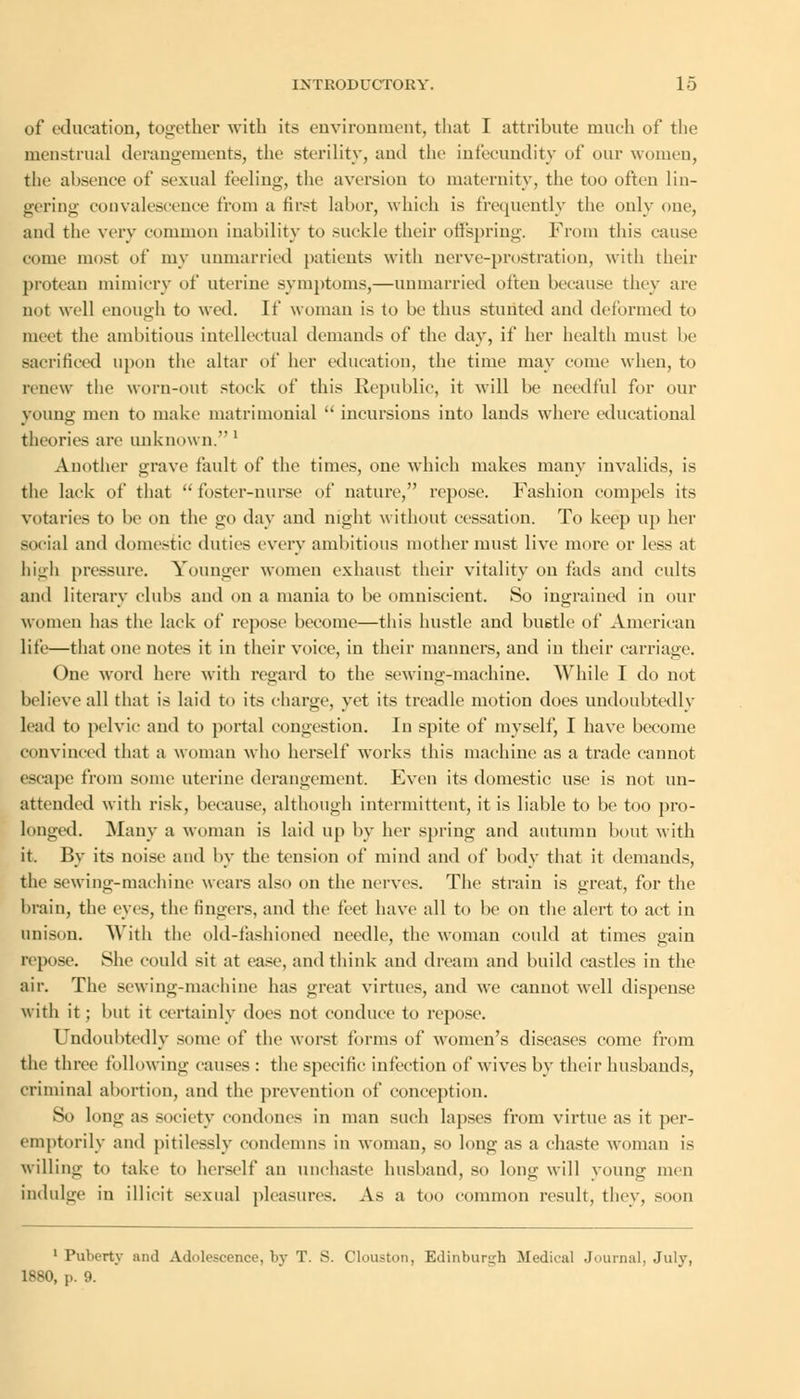 of education, together with its environment, that I attribute much of the menstrual derangements, the sterility, and the infecundity of our women, the absence of sexual feeling-, the aversion to maternity, the too often lin- gering convalescence from a first labor, which is frequently the only one, and the very common inability to suckle their offspring. From this cause come most of my unmarried patients with nerve-prostration, with their protean mimicry of uterine symptoms,—unmarried often because they are not well enough to wed. If woman is to be thus stunted and deformed to meet the ambitions intellectual demands of the day, if her health must lie sacrificed upon the altar of her education, the time may come when, to renew the worn-out stock of this Republic, it will be needful for our young men to make matrimonial  incursions into lands where educational theories are unknown.1 Another grave fault of the times, one which makes many invalids, is the lack of that  foster-nurse of nature, repose. Fashion compels its votaries to be on the go day and night without cessation. To keep up her social and domestic duties every ambitions mother must live more or less at high pressure. Younger women exhaust their vitality on tads and cults and literary clubs and on a mania to be omniscient. So ingrained in our women has the lack of repose become—this hustle and bustle of American life—that one notes it in their voice, in their manners, and in their carriage. One word here with regard to the sewing-machine. While I do not believe all that is laid to its charge, yet its treadle motion does undoubtedly lead to pelvic and to portal congestion. In spite of myself, I have become convinced that a woman who herself works this machine as a trade cannot escape from some uterine derangement. Even its domestic use is not un- attended with risk, because, although intermittent, it is liable to be too pro- longed. Many a woman is laid up by her spring and autumn bout with it. By its noise and by the tension of mind and of body that it demands, the sewing-machine wears also on the nerves. The strain is great, for the brain, the eves, the lingers, and the feet have all to be on the alert to act in unison. With the old-fashioned needle, the woman could at times gain repose. She could sit at ease, and think and dream and build castles in the air. The sewing-machine has great virtues, and we cannot well dispense with it ; but it certainly docs not conduce to repose. Undoubtedly some of the worst forms of women's diseases come from the three following causes : the specific infection of wives by their husbands, criminal abortion, and the prevention of conception. So long as society condones in man such lapses from virtue as it per- emptorily and pitilessly condemns in woman, so long as a chaste woman is willing to take to herself an unchaste husband, so long will young men indulge in illicit sexual pleasures. As a too common result, they, soon 1 Puberty and Adolescence, by T. S. Clouston, Edinburgh Medical Journal, July, 1880, p. 9.