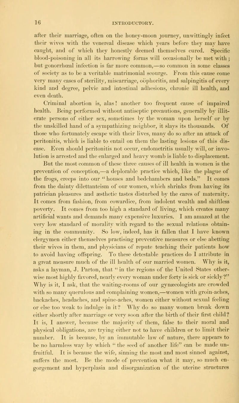 after their marriage, often on the honey-moon journey, unwittingly infect their wives with the venereal disease which years before they may have caught, and of which they honestly deemed themselves cured. Specific blood-poisoning in all its harrowing forms will occasionally be met with ; but gonorrhceal infection is far more common,—so common in some classes of society as to be a veritable matrimonial scourge. From this cause come very many cases of sterility, miscarriage, oophoritis, and salpingitis of even- kind and degree, pelvic and intestinal adhesions, chronic ill health, and even death. Criminal abortion is, alas! another too frequent cause of impaired health. Being performed without antiseptic precautions, generally by illit- erate persons of either sex, sometimes by the woman upon herself or by the unskilled hand of a sympathizing neighbor, it slays its thousands. Of those who fortunately escape with their lives, many do so after an attack of peritonitis, which is liable to entail on them the lasting lesions of this dis- ease. Even should peritonitis not occur, endometritis usually will, or invo- lution is arrested and the enlarged and heavy womb is liable to displacement. But the most common of these three causes of ill health in women is the prevention of conception,—a deplorable practice which, like the plague of the frogs, creeps into our  houses and bedchambers and beds. It comes from the dainty dilettanteism of our women, which shrinks from having its patrician pleasures and aesthetic tastes disturbed by the cares of maternity. It comes from fashion, from cowardice, from indolent wealth and shiftless poverty. It comes from too high a standard of living, which creates many artificial wants and demands many expensive luxuries. I am amazed at the very low standard of morality with regard to the sexual relations obtain- ing in the community. So low, indeed, has it fallen that I have known clergymen either themselves pi*actising preventive measures or else abetting their wives in them, and physicians of repute teaching their patients how to avoid having offspring. To these detestable practices do I attribute in a great measure much of the ill health of our married women. Why is it, asks a layman, J. Parton, that in the regions of the United States other- wise most highly favored, nearly every woman under forty is sick or sickly? Why is it, I ask, that the waiting-rooms of our gynaecologists are crowded witli so many querulous and complaining women,—women with groin-aches, backaches, headaches, and spine-aches, women either without sexual feeling or else too weak to indulge in it? Why do so many women break down either shortly after marriage or very soon after the birth of their first child? It is, I answer, because the majority of them, false to their moral and physical obligations, are trying either not to have children or to limit their number. It is because, by an immutable law of nature, there appears to be no harmless way by which  the seed of another life can be made un- fruitful. It is because tlie wife, sinning tin1 most and most sinned against, suffers the most. Be the mode of prevention what it may, so much en- gorgement and hyperplasia and disorganization of the uterine structures