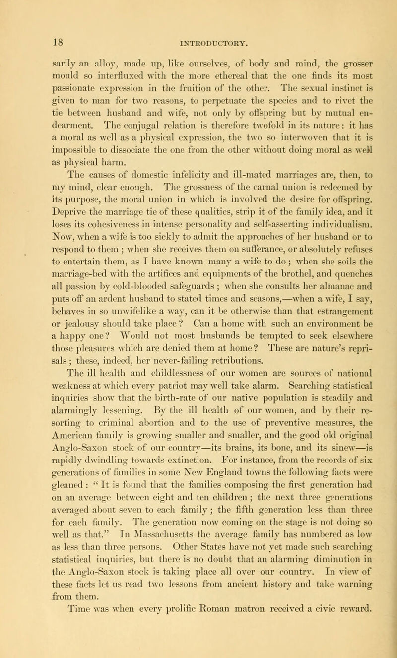 sarily an alloy, made up, like ourselves, of body and mind, the grosser mould so intermixed with the more ethereal that the one finds its most passionate expression in the fruition of the other. The sexual instinct is given to man for two reasons, to perpetuate the species and to rivet the tie between husband and wife, not only by offspring but by mutual en- dearment. The conjugal relation is therefore twofold in its nature: it has a moral as well as a physical expression, the two so interwoven that it is impossible to dissociate the one from the other without doing moral as weH as physical harm. The causes of domestic infelicity and ill-mated marriages are, then, to my mind, clear enough. The grossness of the carnal union is redeemed by its purpose, the moral union in which is involved the desire for offspring. Deprive the marriage tie of these qualities, strip it of the family idea, and it loses its eohesiveness in intense personality and self-asserting individualism. Now, when a wife is too sickly to admit the approaches of her husband or to respond to them ; when she receives them on sufferance, or absolutely refuses to entertain them, as I have known many a wife to do; when she soils the marriage-bed with the artifices and equipments of the brothel, and quenches all passion by cold-blooded safeguards ; when she consults her almanac and puts off an ardent husband to stated times and seasons,—when a wife, I say, behaves in so unwifelike a way, can it be otherwise than that estrangement or jealousy should take place ? Can a home with such an environment be a happy one? Would not most husbands be tempted to seek elsewhere those pleasures which are denied them at home? These are nature's repri- sals ; these, indeed, her never-failing retributions. The ill health and childlessness of our women are sources of national weakness at which every patriot may well take alarm. Searching statistical inquiries show that the birth-rate of our native population is steadily and alarmingly lessening. By the ill health of our women, and by their re- sorting to criminal abortion and to the use of preventive measures, the American family is growing smaller and smaller, and the good old original Anglo-Saxon stock of our country—its brains, its bone, and its sinew—is rapidly dwindling towards extinction. For instance, from the records of six generations of families in some New England towns the following facts were gleaned :  It is found that the families composing the first generation had on an average between eight and ten children ; the next three generations averaged about seven to each family ; the fifth generation less than three for each family. The generation now coming on the stage is not doing so well as that. In Massachusetts the average family has numbered as low as less than three persons. Other States have not yet made such searching statistical inquiries, but there is no doubt that an alarming diminution in the Anglo-Saxon stock is taking place all over our country. In view of these facts let us read two lessons from ancient history and take warning from them. Time was when every prolific Roman matron received a civic reward.