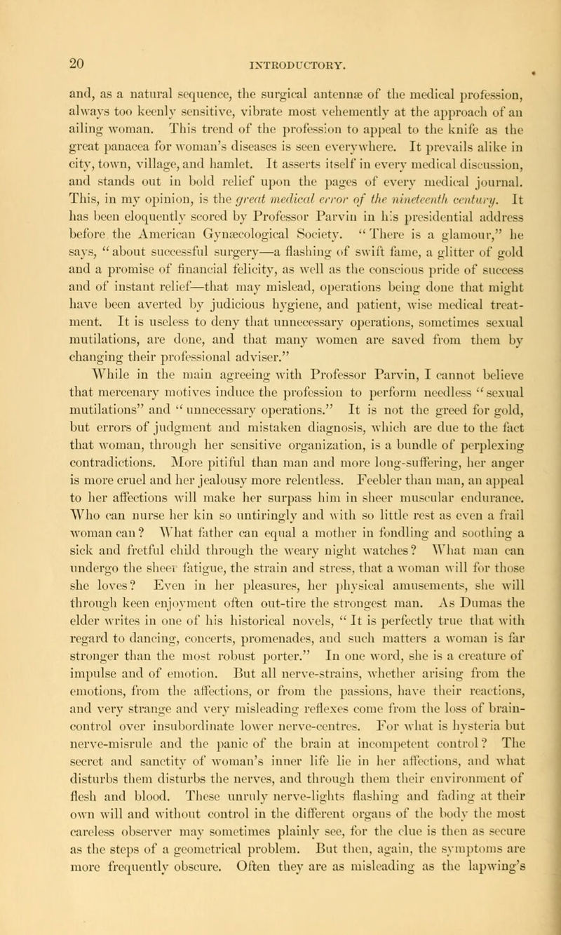 and, as a natural sequence, the surgical antennae of the medical profession, always too keenly sensitive, vibrate most vehemently at the approach of an ailing woman. This trend of the profession to appeal to the knife as the great panacea for woman's diseases is seen everywhere. It prevails alike in city, town, village, and hamlet. It asserts itself in every medical discussion, and stands out in bold relief upon the pages of every medical journal. This, in my opinion, is the great medical error of the nineteenth century. It has been eloquently scored by Professor Parvin in his presidential address before the American Gynaecological Society.  There is a glamour, he says, about successful surgery—a flashing of swift fame, a glitter of gold and a promise of financial felicity, as well as the conscious pride of success and of instant relief—that may mislead, operations being done that might have been averted by judicious hygiene, and patient, wise medical treat- ment. It is useless to deny that unnecessary operations, sometimes sexual mutilations, are done, and that many women are saved from them by changing their professional adviser. While in the main agreeing with Professor Parvin, I cannot believe that mercenary motives induce the profession to perform needless  sexual mutilations and  unnecessary operations. It is not the greed for gold, but errors of judgment and mistaken diagnosis, which are due to the fact that woman, through her sensitive organization, is a bundle of perplexing contradictions. More pitiful than man and more long-suffering, her anger is more cruel and her jealousy more relentless. Feebler than man, an appeal to her affections will make her surpass him in sheer muscular endurance. Who can nurse her kin so untiringly and with so little rest as even a frail woman can? What father can equal a mother in fondling and soothing a sick and fretful child through the weary night watches? What man can undergo the sheer fatigue, the strain and stress, that a woman will for those she loves? Even in her pleasures, her physical amusements, she will through keen enjoyment often out-tire the strongest man. As Dumas the elder writes in one of his historical novels,  It is perfectly true that with regard to dancing, concerts, promenades, and such matters a woman is far stronger than the most robust porter. In one word, she is a creature of impulse and of emotion. But all nerve-strains, whether arising from the emotions, from the affections, or from the passions, have their reactions, and very strange and very misleading reflexes come from the loss of brain- control over insubordinate lower nerve-centres. For what is hysteria but nerve-misrule and the panic of the brain at incompetent control? The secret and sanctity of woman's inner life lie in her affections, and what disturbs them disturbs the nerves, and through them their environment of flesh and blood. These unruly nerve-lights flashing and fading at their own will and without control in the different organs of the body the most careless observer may sometimes plainly see, for the clue is then as secure as the steps of a geometrical problem. But then, again, the symptoms are more frequently obscure. Often they are as misleading as the lapwing's