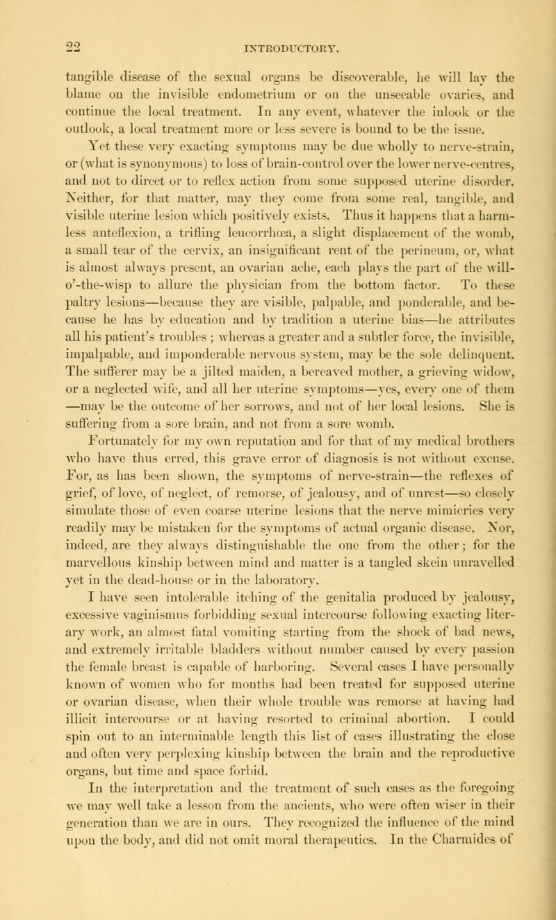 INTRODUCTORY, tangible disease of the sexual organs be discoverable, he will lay the blame on the invisible endometrium or on the unseeable ovaries, and continue the local treatment. In any event, whatever the inlook or the outlook, a local treatment more or less severe is bound to be the issue. Yet these very exacting symptoms may be due wholly to nerve-strain, or (what is synonymous) to loss of brain-control over the lower nerve-centres, and not to direct or to reflex action from some supposed uterine disorder. Neither, for that matter, may they come from some real, tangible, and visible uterine lesion which positively exists. Thus it happens that a harm- less anteflexion, a trilling leucorrhoea, a slight displacement of the womb, a small tear of the cervix, an insignificant rent of the perineum, or, what is almost always present, an ovarian ache, each plays the part of the will- o'-the-wisp to allure the physician from the bottom factor. To these paltry lesions—because they are visible, palpable, and ponderable, and be- cause he has by education and by tradition a uterine bias—he attributes all his patient's troubles ; whereas a greater and a subtler force, the invisible, impalpable, and imponderable nervous system, may be the sole delinquent. The sufferer may be a jilted maiden, a bereaved mother, a grieving widow, or a neglected wife, and all her uterine symptoms—yes, every one of them —may be the outcome of her sorrows, and not of her local lesions. She is suffering from a sore brain, and not from a sore womb. Fortunately for my own reputation and for that of my medical brothers who have thus erred, this grave error of diagnosis is not without excuse. For, as has been shown, the symptoms of nerve-strain—the reflexes of grief, of love, of neglect, of remorse, of jealousy, and of unrest—so closely simulate those of even coarse uterine lesions that the nerve mimicries very readily may be mistaken for the symptoms of actual organic disease. Nor, indeed, are they always distinguishable the one from the other; for the marvellous kinship between mind and matter is a tangled skein unravelled yet in the dead-house or in the laboratory. I have seen intolerable itching of the genitalia produced by jealousy, excessive vaginismus forbidding sexual intercourse following exacting liter- ary work, an almost fatal vomiting starting from the shock of bad news, and extremely irritable bladders without number caused by every passion the female breast is capable of harboring. Several cases I have personally known of women who for months had been treated for supposed uterine or ovarian disease, when their whole trouble was remorse at having had illicit intercourse or at having resorted to criminal abortion. I could spin out to an interminable length this list of eases illustrating the close and often very perplexing kinship between the brain and the reproductive organs, but time and space forbid. In the interpretation and the treatment of such cases as the foregoing Ave may well take a lesson from the ancients, who were often wiser in their generation than we are in ours. They recognized the influence of the mind upon the body, and did not omit moral therapeutics. In the Charmides of