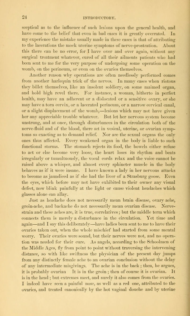 sceptical as to the influence of such lesions upon the general health, and have come to the belief that even in had cases it is greatly overrated. In my experience the mistake usually made in these eases is that of attributing to the lacerations the mock uterine symptoms of nerve-prostration. About this there can be no error, for I have over and over again, without any surgical treatment whatever, cured of all their ailments patients who had been sent to me for the very purpose of undergoing some operation on the womb, on the perineum, or even on the ovaries themselves. Another reason why operations are often needlessly performed comes from another harlequin trick of the nerves. In many cases when riotous they billet themselves, like an insolent soldiery, on some maimed organ, and hold high revel there. For instance, a woman, hitherto in perfect health, may have an adherent or a dislocated or a sensitive ovary, or she may have a torn cervix, or a lacerated perineum, or a narrow cervical canal, or a slight displacement of the womb,—lesions which may not have given her any appreciable trouble whatever. But let her nervous system become unstrung, and at once, through disturbances in the circulation both of the nerve-fluid and of the blood, there set in vesical, uterine, or ovarian symp- toms so exacting as to demand relief. Xor are the sexual organs the only ones thus affected. Every weakened organ in the body is liable to such functional storms. The stomach rejects its food, the bowels either refuse to act or else become very loose, the heart loses its rhythm and beats irregularly or tumultuously, the vocal cords relax and the voice cannot be raised above a whisper, and almost every sphincter muscle in the body behaves as if it were insane. I have known a lady in her nervous attacks to become as jaundiced as if she had the liver of a Strasburg goose. Even the eyes, -which before may not have exhibited to their owner any visual defect, now blink painfully at the light or cause violent headaches which glasses alone can allay. Just as headache does not necessarily mean brain disease, ovary ache, groin-ache, and backache do not necessarily mean ovarian disease. Xerve- strain and these aches are, it is true, correlatives; but the middle term which connects them is merely a disturbance in the circulation. Yet time and affiiin—and I say this deliberately—have ladies been sent to me to have their ovaries taken out, when the whole mischief had started from some mental worry. Their ovaries were sound, but their nerves were not, and no opera- tion was needed for their cure. As angels, according to the Schoolmen of the Middle Ages, fly from point to point without traversing the intervening distance, so with like swiftness the physician of the present day jumps from any distinctly female ache to an ovarian conclusion without the delay of any intermediate misgivings. The ache is in the back ; then, he argues, it is probably ovarian It is in the groin ; then of course it is ovarian. It is in the head ; but extremes meet, and surely it also comes from the ovaries. I indeed have seen a painful nose, as well as a red one, attributed to the ovaries, and treated canonically by the hot vaginal douche and by uterine