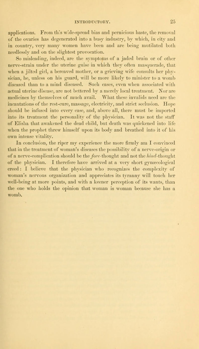 applications. From this wide-spread bias and pernicious haste, the removal of the ovaries has degenerated into a busy industry, by which, in city and in country, very many women have been and are being mutilated both needlessly and on the slightest provocation. So misleading, indeed, are the symptoms of a jaded brain or of other nerve-strain under the uterine guise in which they often masquerade, that when a jilted girl, a bereaved mother, or a grieving wife consults her phy- sician, he, unless on his guard, will be more likely to minister to a womb diseased than to a mind diseased. Such cases, even when associated with actual uterine disease, are not bettered by a merely local treatment. Nor are medicines by themselves of much avail. What these invalids need are the incantations of the rest-cure, massage, electricity, and strict seclusion. Hope should be infused into every case, and, above all, there must be imported into its treatment the personality of the physician. It was not the staff of Elisha that awakened the dead child, but death was quickened into life when the prophet threw himself upon its body and breathed into it of his own intense vitality. In conclusion, the riper my experience the more firmly am I convinced that in the treatment of woman's diseases the possibility of a nerve-origin or of a nerve-complication should be the/ore-thought and not the /mid-thought of the physician. I therefore have arrived at a very short gynaecological creed : I believe that the physician who recognizes the complexity of woman's nervous organization and appreciates its tyranny will touch her well-being at more points, and with a keener perception of its wants, than the one who holds the opinion that woman is woman because she has a womb.