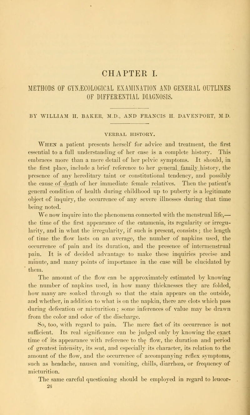 CHAPTER I. METHODS OF GYNAECOLOGICAL EXAMINATION AND GENERAL OUTLINES OF DIFFERENTIAL DIAGNOSIS. BY WILLIAM H. BAKER, M.D., AND FRANCIS H. DAVENPORT, M D. VERBAL HISTORY. When a patient presents herself for advice and treatment, the first essential to a full understanding of her case is a complete history. This embraces more than a mere detail of her pelvic symptoms. It should, in the first place, include a brief reference to her general family history, the presence of any hereditary taint or constitutional tendency, and possibly the cause of death of her immediate female relatives. Then the patient's general condition of health during childhood up to puberty is a legitimate object of inquiry, the occurrence of any severe illnesses during that time being noted. We now inquire into the phenomena connected with the menstrual life,— the time of the first appearance of the catamenia, its regularity or irregu- larity, and in what the irregularity, if such is present, consists; the length of time the flow lasts on an average, the number of napkins used, the occurrence of pain and its duration, and the presence of intermenstrual pain. It is of decided advantage to make these inquiries precise and minute, and many points of importance in the case will be elucidated by them. The amount of the flow can be approximately estimated by knowing the number of napkins used, in how many thicknesses they are folded, how many are soaked through so that the stain appears on the outside, and whether, in addition to what is on the napkin, there are clots which pass during defecation or micturition ; some inferences of value may be drawn from the color and odor of the discharge. So, too, with regard to pain. The mere fact of its occurrence is not sufficient. Its real significance can be judged only by knowing the exact time of its appearance with reference to the flow, the duration and period of greatest intensity, its seat, and especially its character, its relation to the amount of the flow, and the occurrence of accompanying reflex symptoms, such as headache, nausea and vomiting, chills, diarrhoea, or frequency of micturition. The same careful questioning should be employed in regard to leucor-