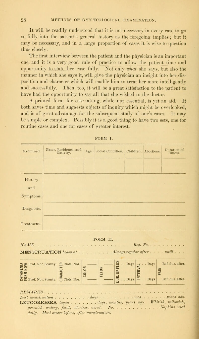 It will be readily understood that it is not necessary in every case to go so fully into the patient's general history as the foregoing implies; but it may be necessary, and in a large proportion of eases it is wise to question thus closely. The first interview between the patient and the physician is an important one, and it is a very good rule of practice to allow the patient time and opportunity to state her case fully. Not only ichat she says, but also the manner in which she says it, will give the physician an insight into her dis- position and character which will enable him to treat her more intelligently and successfully. Then, too, it will be a great satisfaction to the patient to have had the opportunity to say all that she wished to the doctor. A printed form for case-taking, while not essential, is yet an aid. It both saves time and suggests objects of inquiry which might be overlooked, and is of great advantage for the sul)sequent study of one's cases. It may be simple or complex. Possibly it is a good thing to have two sets, one for routine cases and one for cases of greater interest. FORM I. Examined. Name, Residence, and Nativity. Age. Social Condition. Children. Abortions. Duration of Illness. History and Symptoms. Diagnosis. Treatment. FORM II. NAME Reg. No MENSTRUATION began at Always regular after . . . .until S > Prof. Nor. Scanty, z o o t- Prof. Nor. Scanty. Clots. Nor. £ Clots. Nor. 3 2 O uj = . . Days . . Days Days — . . Days Bef. dur. after. Bef. dur. after. REMARKS: Last menstruation dags mos years ago. LETJCORRHCEA began 'lags, months, years ago. Whitish, yellowish, greenish, watery, fetid, odorless, acrid. No Napkins used daily. Most severe before, after menstruation.